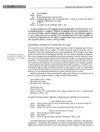 DESARROLLO DEL LENGUAJE Y ALFABETISMO




                                      Eva:   Yo comiéndola.
                                    Madre:   Lo veo.
                                      Eva:   Es hora de que Sara tomando siesta.
                                    Madre:   Es hora de que Sara tome un poco de leche. Y luego va a tomar una siesta y
                                             también tú vas a tomar una siesta.
                                      Eva:   ¿Y tú?
                                    Madre:   Y también yo, claro (Bellugi, 1970, p. 33).


                                    Así pues, el desarrollo del lenguaje no puede explicarse enteramente por el re
                                 forzamiento positivo o negativo. Primero, los adultos no suelen concentrarse en la
                                 estructura del habla infantil. Segundo, cuando aplican un reforzamiento negativo,
                                 el niño quizá ni siquiera se percate de la estructura que tratan de corregirle. En
                                 conclusión, la desaprobación del adulto no tiene efecto alguno en la expresión del
                                 niño pequeño (Brown, Cazden y Bellugi, 1969).



                                 Aprendizaje mediante la construcción de reglas

                                 Ni la imitación ni el reforzamiento logran explicar el tipo de lenguaje que Eva pro
                                 duce mientras habla con su madre. En cierto momento aquélla comenta: "Yo co
                                 miéndola". Entre las muchas cosas que está aprendiendo de su lengua, está traba-
El niño aprende el lenguaje      jando en las formas y en los tiempos verbales. Por ser formas complejas en español,
por medio de la imitación, del   Eva crea su propia forma de describir una acción presente, sin que incluya el auxi-
dTh&ótelás0 y ^ ^ Pm6ha          liar estoy- Es una estrategia común en los niños que se hallan en etapas similares de
                                 desarrollo. Lo importante es que Eva hace conjeturas sobre cómo funciona el siste
                                 ma y prueba varias hipótesis. La teoría de prueba de hipótesis es lo bastante podero
                                 sa para explicar tres aspectos importantes del desarrollo lingüístico: el rápido creci
                                 miento que logra el niño, los patrones uniformes que produce y que no se asemejan
                                 a las estructuras del adulto y el hecho de que el aprendizaje ocurre sin instrucción
                                 directa y en circunstancias diversas que varían mucho entre los niños.
                                    Podemos observar al niño construyendo reglas para hablar, si nos fijamos en la
                                 forma en que se vigila él mismo y ensaya formas estructurales:

                                   Laura (edad 2 años, 2 meses)
                                   Ella querer poco más.
                                   Ella querer poco más dulce.


                                   Vamos hacer esto.
                                   Vamos a hacer esto.
                                   Vamos a hacer este rompecabezas (Laura agrega sustantivos: dulce y rompecabezas)
                                   (Moskowitz, 1985, p. 59).


                                 Los niños mayores siguen vigilando y probando para aprender nuevas formas:


                                                                  Jaime (edad 6 años, 3 meses)
                                    Jaime:   ¿Quién piensas que es el muy importantísimo niño en el mundo excepto yo?
                                   Madre:    ¿Qué dijiste, Jaime?
                                    Jaime:   ¿Quién crees que es el muy más especial del mundo fuera de mí?


                                                               Jaime (6 años de edad, 10 meses)
                                    Jaime:   Pensé en algo que podría agriarte.
                                   Madre:    ¿Qué dijiste?
                                    Jaime:   Pensé en algo que podría agradarte (Moskowitz, 1985, p. 59).


                                   Los niños aprenden la gramática —fonología, sintaxis, semántica, lexicografía y
                                 pragmática— dividiendo cada sistema en su parte más pequeña y luego formulando
                                 reglas para combinar las partes. En los dos primeros años, dedican mucho tiempo a
 