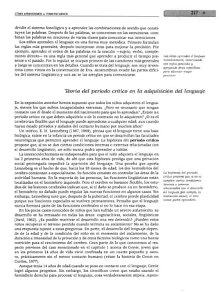 CÓMO APRENDEMOS A COMUNICARNOS




dividir el sistema fonológico y a aprender las combinaciones de sonido que consti
tuyen las palabras. Después de las palabras, se concentran en las estructuras: com
binan las palabras en oraciones de varias clases para comunicar sus intenciones.
  Los niños aprenden el lenguaje en una forma muy metódica. Primero formulan
las reglas más generales; después incorporan otras para mejorar la precisión. Por
ejemplo, aprender el orden de las palabras en la oración —sujeto, verbo, comple
mento directo— es una regla más general que aprender a producir el tiempo pre              Los niños aprenden el lenguaje
                                                                                           metódicamente, comenzando
sente o el pasado. Por lo regular, se ocupan primero de las cuestiones más generales
                                                                                           con reglas generales y
y luego se concentran en los detalles. Cuando se trata del lenguaje, son muy inven
                                                                                           agregando otras específicas
tivos como vimos en la conversación de Eva. Acostumbran evadir las partes difíci           para alcanzar mayor
les del sistema lingüístico y aun así se las arreglan para comunicarse.




                              Tkoría del periodo crítico en la adquisición del lenguaje

En la exposición anterior hemos supuesto que todos los niños adquieren el lengua
je, menos los que sufren incapacidades extremas. ¿Pero es necesario que tengan
contacto con él desde el momento del nacimiento para que lo aprendan? ¿Existe un
periodo crítico en que deben adquirirlo o de lo contrario no lo adquieren? ¿O es el
cerebro tan flexible que el lenguaje puede aprenderse a cualquier edad, aun cuando
hayan estado privados y aislados del contacto humano por muchos años?
  Un teórico, E. H. Lenneberg (1967, 1969), piensa que el lenguaje tiene una base
biológica; existe en la infancia un periodo crítico en que se desarrollan las facultades
neurológicas que permiten aprender el lenguaje. La hipótesis del periodo crítico
propone que, si no se dan ciertas condiciones internas o externas relacionadas con
el desarrollo lingüístico, un niño nunca podrá aprender a hablar.
   La interacción humana es indispensable para que el niño adquiera el lenguaje en
los 2 primeros años de vida; de ahí que esta hipótesis prediga que una privación
social prolongada impedirá la aparición del lenguaje. Una prueba que aporta
Lenneberg es el hecho de que, hacia los 18 meses de edad, los dos hemisferios del
cerebro comienzan a especializarse. Su función consiste en controlar las áreas de la       La hipótesis del periodo
                                                                                           crítico propone que, si no se
actividad humana. En la mayoría de las personas, las funciones lingüísticas están
                                                                                           cumplen ciertas condiciones
localizadas en el hemisferio izquierdo. Pero el cerebro es bastante flexible; los estu     internas o extemas
dios de las lesiones cerebrales indican que, si el daño se produce en un hemisferio,       relacionadas con el desarrollo
el hemisferio no dañado puede regular las nuevas funciones en algunos casos. Sin           del lenguaje (por ejemplo, la
embargo, Lenneberg notó que, después de la pubertad, el cerebro pierde plasticidad         interacción social), el niño
                                                                                           nunca podrá aprenderlo.
porque sus funciones especiales se vuelven permanentes. Pensaba que el lenguaje
nunca formará parte de las funciones cerebrales si no lo hace en esa etapa.
   En los pocos casos conocidos de niños que han sufrido un severo aislamiento, su
desarrollo se ha retrasado en todas las áreas: cognoscitivas, sociales, lingüísticas
(Itard, 1962). ¿Es posible reactivar el desarrollo una vez detenido? ¿Pueden estos
niños recuperar el terreno perdido cuando termina su aislamiento? No se ha dado
una respuesta tajante a estas preguntas. En parte, el desarrollo del lenguaje depen
de de la edad y de la condición del niño en el momento del aislamiento, de la
duración e intensidad de la privación y de otros factores biológicos como una buena
nutrición para el crecimiento del cerebro. Gran parte de lo que conocemos al res
pecto proviene del caso mencionado en el capítulo 1 acerca de Genie, joven que
en los primeros 14 años de vida vivió confinada en un cuarto pequeño y oscu
ro, prácticamente sin el menor contacto humano (véase la historia de Genie en
Curtiss, 1977).
   Aunque tenía 14 años de edad cuando se puso en contacto con el lenguaje, Genie
logró algunos progresos. Sin embargo, los científicos creen que estaba usando el
hemisferio derecho para procesar el lenguaje, cosa verdaderamente atípica. Apren-
 