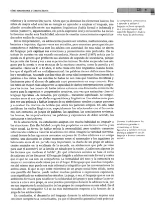 CÓMO APRENDEMOS A COMUNICARNOS




relativas y la construcción pasiva. Ahora que ya dominan los elementos básicos, los       La competencia comunicativa,
                                                                                          o aprender a utilizar el
niños de mayor edad centran su energía en aprender a emplear el lenguaje, am
                                                                                          lenguaje en forma apropiada,
pliando considerablemente sus registros lingüísticos (habla formal e informal) y
                                                                                          es el principal aspecto del
estilos (narrativo, argumentativo, etc.) en la expresión oral y en la escrita. La escue   desarrollo lingüístico desde la
la favorece mucho esta flexibilidad, además de enseñar conocimientos especializa          niñez hasta la adolescencia.
dos sobre estilos de redacción.
  Por su temperamento, los adolescentes pueden ser volubles, malhumorados, exu
berantes e inquietos; algunas veces son retraídos, pero muestran preocupación por
compañeros e indiferencia ante los adultos con autoridad. En esta edad, se sirven
del lenguaje para expresar sus emociones y pensamientos más profundos. En su
trabajo de maestra en una escuela secundaria, Nancie Atwell (1987) señala que la
poesía es el género que prefieren sus alumnos de segundo de secundaria, porque
les permite dar forma y voz a sus experiencias íntimas. No debe sorprendernos este
gusto por la poesía y otras técnicas de la escritura creativa, como la parodia y el
sarcasmo. Hacia los 11 o 12 años, el niño cruza otro hito lingüístico cuando descu
bre que el significado es multidimensional: las palabras tienen definiciones litera
les y metafóricas. Recuerde que los niños de corta edad interpretan literalmente las
palabras o los textos. Los cuentos de hadas no son más que historias divertidas y
fascinantes para el alumno de primaria cuyo pensamiento es muy concreto. Pero
los niños de mayor edad adquieren la capacidad de darles interpretaciones comple
jas a los textos. Los cuentos de hadas cobran entonces una dimensión enteramente
nueva para la expresión y comprensión creativas, una vez que entienden cómo el
lenguaje figurativo —la metáfora, por ejemplo— transmite significado. Se comple
mentan entre sí sus capacidades cognoscitivas y lingüísticas. Los adolescentes pue
den ver una película y hablar después de su simbolismo; tienden a captar patrones
y a evaluar los motivos en hechos que antes les parecían simples. En esta edad
proliferan los estilos lingüísticos, especialmente los relacionados con el humoris
mo; son comunes los juegos de palabras, las agudezas, las conclusiones erróneas,
las bromas, las improvisaciones, las palabras y expresiones de doble sentido, las
caricaturas e imitaciones.
  En la adolescencia, los estudiantes adaptan con mucha habilidad su lenguaje a           Durante la adolescencia los
                                                                                          estudiantes aprenden a
las situaciones. Esta flexibilidad cumple dos propósitos: es una forma creativa y un
                                                                                          comunicarse en forma
valor social. La forma de hablar refleja la personalidad, pero también transmite          figurativa y también en forma
información relativa a nuestras relaciones con otros. Imagine la variedad conversa        literal y a adaptar el uso del
cional dentro de los siguientes contextos: un joven de 15 años telefonea a un amigo       lenguaje a diversos contextos

íntimo, una discusión de último momento entre el entrenador y los jugadores de            sociales.

baloncesto antes de un partido muy importante, la charla de un grupo de adoles
centes sentados en la escalinata de la escuela, un adolescente que pide permiso
para usar el automóvil de la familia un sábado por la noche. ¿Cuáles son algunos de
los factores que moldean el habla? ¿En qué relaciones sociales se basa el estilo
de cada uno de los discursos? El lenguaje dirigido a adultos será más formal y cortés
que el que se usa con los compañeros. La formalidad del tono y la estructura es
mayor en contextos académicos que en el hogar. El lenguaje que usan los compañe
ros del mismo sexo puede ser más informal y telegráfico que las conversaciones de
ambos sexos. El que se oye entre miembros de un grupo social bien sólido, como
una pandilla del barrio, puede incluir muchas palabras o expresiones especiales,
cuyo significado no entienden los extraños. La jerga, o sea, el lenguaje que se usa en
ambientes formales para establecer la solidaridad del grupo y para indicar la perte
nencia a uno u otro grupo, es una práctica prototípica durante la adolescencia, por
ser tan importante la socialización de los grupos de compañeros en esta edad. En el
recuadro de investigación 5.2 se da más información respecto a la función de la
jerga de los adolescentes.
   En conclusión, el desarrollo del lenguaje durante la adolescencia supone una
creciente competencia comunicativa, ya que el desarrollo gramatical está práctica-
 