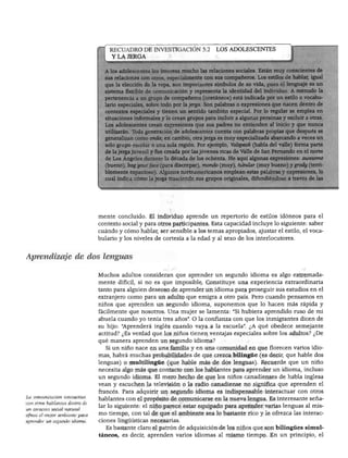 DESARROLLO DEL LENGUAJE Y ALFABETISMO




                                    RECUADRO DE INVESTIGACIÓN 5.2               LOS ADOLESCENTES
                                     Y LA JERGA


                                        adolescentes les interesa mucho las relaciones sociales. Están muy conscientes de
                                       elaciones con otros, especialmente con sus compañeros. Los estilos de hablar, igual
                                       'a elección de la ropa, son importantes símbolos de su vida, pues el lenguaje es un
                                       na flexible de comunicación y representa la identidad del individuo. A menudo la
                                        nencia a un grupo de compañeros (coetáneos) está indicada por un estilo o vocabu-
                                        especiales, sobre todo por la jerga. Son palabras o expresiones que nacen dentro de
                                       ¡xtos especiales y tienen un sentido también especial. Por lo regular se emplea en
                                       :iones informales y lo crean grupos para incluir a algunas personas y excluir a otras,
                                        dolescentes crean expresiones que sus padres no entienden al inicio y que nunca
                                       aran. Tbda generación de adolescentes cuenta con palabras propias que después se
                                       ralizan como onda; en cambio, otra jerga es muy especializada abarcando a veces un
                                       pupo escolar o una sola región. Por ejemplo, Valspeak (habla del valle) forma parte
                                       jerga juvenil y fue creada por las jóvenes ricas de Valle de San Fernando en el norte
                                       >s Ángeles durante la década de los ochenta. He aquí algunas expresiones: awesome
                                       io), bag your face (para discrepar), mondo (muy), tubular (muy bueno) y grody (teni
                                       ente espantoso). Algunos norteamericanos emplean estas palabras y expresiones, lo
                                       indica cómo la jerga trasciende sus grupos originales, difundiéndose a través de las




                                mente concluido. El individuo aprende un repertorio de estilos idóneos para el
                                contexto social y para otros participantes. Esta capacidad incluye lo siguiente: saber
                                cuándo y cómo hablar, ser sensible a los temas apropiados, ajustar el estilo, el voca
                                bulario y los niveles de cortesía a la edad y al sexo de los interlocutores.


Aprendizaje de dos lenguas

                                Muchos adultos consideran que aprender un segundo idioma es algo extremada
                                mente difícil, si no es que imposible. Constituye una experiencia extraordinaria
                                tanto para alguien deseoso de aprender un idioma para proseguir sus estudios en el
                                extranjero como para un adulto que emigra a otro país. Pero cuando pensamos en
                                niños que aprenden un segundo idioma, suponemos que lo hacen más rápida y
                                fácilmente que nosotros. Una mujer se lamenta: "Si hubiera aprendido ruso de mi
                                abuela cuando yo tenía tres años". O la confianza con que los inmigrantes dicen de
                                su hijo: "Aprenderá inglés cuando vaya a la escuela". ¿A qué obedece semejante
                                actitud? ¿Es verdad que los niños tienen ventajas especiales sobre los adultos? ¿De
                                qué manera aprenden un segundo idioma?
                                  Si un niño nace en una familia y en una comunidad en que florecen varios idio
                                mas, habrá muchas probabilidades de que crezca bilingüe (es decir, que hable dos
                                lenguas) o multilingüe (que hable más de dos lenguas). Recuerde que un niño
                                necesita algo más que contacto con los hablantes para aprender un idioma, incluso
                                un segundo idioma. El mero hecho de que los niños canadienses de habla inglesa
                                vean y escuchen la televisión o la radio canadiense no significa que aprenden el
                                francés. Para adquirir un segundo idioma es indispensable interactuar con otros
La comunicación interactiva
                                hablantes con el propósito de comunicarse en la nueva lengua. Es interesante seña
con otros hablantes dentro de
                                lar lo siguiente: el niño parece estar equipado para aprender varias lenguas al mis
un contexto social natural
ofrece él mejor ambiente para   mo tiempo, con tal de que el ambiente sea lo bastante rico y le ofrezca las interac
aprender un segundo idioma.     ciones lingüísticas necesarias.
                                  Es bastante claro el patrón de adquisición de los niños que son bilingües simul
                                táneos, es decir, aprenden varios idiomas al mismo tiempo. En un principio, el
 