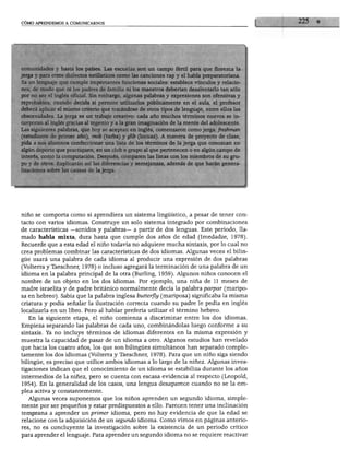 CÓMO APRENDEMOS A COMUNICARNOS




comunidades y hasta los países. Las escuelas son un campo fértil para que florezca la
jerga y para otros dialectos estilísticos como las canciones rap y el habla preparatoriana.
Es un lenguaje que cumple importantes funciones sociales: establece vínculos y relacio
nes, de modo que ni los padres de familia ni los maestros deberían desalentarlo tan sólo
por no ser el inglés oficial. Sin embargo, algunas palabras y expresiones son ofensivas y
reprobables; cuando decida si permite utilizarlos públicamente en el aula, el profesor
deberá aplicar el mismo criterio que tratándose de otros tipos de lenguaje, entre ellos las
obscenidades. La jerga es un trabajo creativo: cada año muchos términos nuevos se in
corporan al inglés gracias al ingenio y a la gran imaginación de la mente del adolescente.
Las siguientes palabras, que hoy se aceptan en inglés, comenzaron como jerga: freshman
(estudiante de primer año), mob (turba) y glib (locuaz). A manera de proyecto de clase,
pida a sus alumnos confeccionar una lista de los términos de la jerga que conozcan en
algún deporte que practiquen, en un club o grupo al que pertenecen o en algún campo de
interés, como la computación. Después, comparen las listas con los miembros de su gru
po y de otros. Explicarán así las diferencias y semejanzas, además de que harán genera
lizaciones sobre las causas de la jerga.




niño se comporta como si aprendiera un sistema lingüístico, a pesar de tener con
tacto con varios idiomas. Construye un solo sistema integrado por combinaciones
de características —sonidos y palabras— a partir de dos lenguas. Este periodo, lla
mado habla mixta, dura hasta que cumple dos años de edad (Imedadze, 1978).
Recuerde que a esta edad el niño todavía no adquiere mucha sintaxis, por lo cual no
crea problemas combinar las características de dos idiomas. Algunas veces el bilin
güe usará una palabra de cada idioma al producir una expresión de dos palabras
(Volterra y Taeschner, 1978) o incluso agregará la terminación de una palabra de un
idioma en la palabra principal de la otra (Burling, 1959). Algunos niños conocen el
nombre de un objeto en los dos idiomas. Por ejemplo, una niña de 11 meses de
madre israelita y de padre británico normalmente decía la palabra parpar (maripo
sa en hebreo). Sabía que la palabra inglesa butterfly (mariposa) significaba la misma
criatura y podía señalar la ilustración correcta cuando su padre le pedía en inglés
localizarla en un libro. Pero al hablar prefería utilizar el término hebreo.
   En la siguiente etapa, el niño comienza a discriminar entre los dos idiomas.
Empieza separando las palabras de cada uno, combinándolas luego conforme a su
sintaxis. Ya no incluye términos de idiomas diferentes en la misma expresión y
muestra la capacidad de pasar de un idioma a otro. Algunos estudios han revelado
que hacia los cuatro años, los que son bilingües simultáneos han separado comple
tamente los dos idiomas (Volterra y Taeschner, 1978). Para que un niño siga siendo
bilingüe, es preciso que utilice ambos idiomas a lo largo de la niñez. Algunas inves
tigaciones indican que el conocimiento de un idioma se estabiliza durante los años
intermedios de la niñez, pero se cuenta con escasa evidencia al respecto (Leopold,
1954). En la generalidad de los casos, una lengua desaparece cuando no se la em
plea activa y constantemente.
  Algunas veces suponemos que los niños aprenden un segundo idioma, simple
mente por ser pequeños y estar predispuestos a ello. Parecen tener una inclinación
temprana a aprender un primer idioma, pero no hay evidencia de que la edad se
relacione con la adquisición de un segundo idioma. Como vimos en páginas anterio
res, no es concluyente la investigación sobre la existencia de un periodo crítico
para aprender el lenguaje. Para aprender un segundo idioma no se requiere reactivar
 