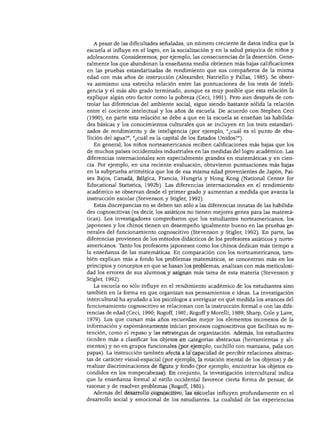 EL ESTUDIO DEL DESARROLLO DEL NIÑO




   A pesar de las dificultades señaladas, un número creciente de datos indica que la
escuela sí influye en el logro, en la socialización y en la salud psíquica de niños y
adolescentes. Consideremos, por ejemplo, las consecuencias de la deserción. Gene
ralmente los que abandonan la enseñanza media obtienen más bajas calificaciones
en las pruebas estandarizadas de rendimiento que sus compañeros de la misma
edad con más años de instrucción (Alexander, Natriello y Pallas, 1985). Se obser
va asimismo una estrecha relación entre las puntuaciones de los tests de inteli
gencia y el más alto grado terminado, aunque es muy posible que esta relación la
explique algún otro factor como la pobreza (Ceci, 1991). Pero aun después de con
trolar las diferencias del ambiente social, sigue siendo bastante sólida la relación
entre el cociente intelectual y los años de escuela. De acuerdo con Stephen Ceci
(1990), en parte esta relación se debe a que en la escuela se enseñan las habilida
des básicas y los conocimientos culturales que se incluyen en los tests estandari
zados de rendimiento y de inteligencia (por ejemplo, "¿cuál es el punto de ebu
llición del agua?", "¿cuál es la capital de los Estados Unidos?").
   En general, los niños norteamericanos reciben calificaciones más bajas que los
de muchos países occidentales industriales en las medidas del logro académico. Las
diferencias internacionales son especialmente grandes en matemáticas y en cien
cia. Por ejemplo, en una reciente evaluación, obtuvieron puntuaciones más bajas
en la subprueba aritmética que los de esa misma edad provenientes de Japón, Paí
ses Bajos, Canadá, Bélgica, Francia, Hungría y Hong Kong (National Center for
Educational Statistics, 1992b). Las diferencias internacionales en el rendimiento
académico se observan desde el primer grado y aumentan a medida que avanza la
instrucción escolar (Stevenson y Stigler, 1992).
   Estas discrepancias no se deben tan sólo a las diferencias innatas de las habilida
des cognoscitivas (es decir, los asiáticos no tienen mejores genes para las matemá
ticas). Los investigadores comprobaron que los estudiantes norteamericanos, los
japoneses y los chinos tienen un desempeño igualmente bueno en las pruebas ge
nerales del funcionamiento cognoscitivo (Stevenson y Stigler, 1992). En parte, las
diferencias provienen de los métodos didácticos de los profesores asiáticos y norte
americanos. Tanto los profesores japoneses como los chinos dedican más tiempo a
la enseñanza de las matemáticas. En comparación con los norteamericanos, tam
bién explican más a fondo los problemas matemáticos, se concentran más en los
principios y conceptos en que se basan los problemas, analizan con más meticulosi
dad los errores de sus alumnos y asignan más tarea de esta materia (Stevenson y
Stigler, 1992).
   La escuela no sólo influye en el rendimiento académico de los estudiantes sino
también en la forma en que organizan sus pensamientos e ideas. La investigación
intercultural ha ayudado a los psicólogos a averiguar en qué medida los avances del
funcionamiento cognoscitivo se relacionan con la instrucción formal o con las dife
rencias de edad (Ceci, 1990; Rogoff, 1981; Rogoff y Morelli, 1989; Sharp, Colé y Lave,
1979). Los que cursan más años recuerdan mejor los elementos inconexos de la
información y espontáneamente inician procesos cognoscitivos que facilitan su re
tención, como el repaso y las estrategias de organización. Además, los estudiantes
tienden más a clasificar los objetos en categorías abstractas (herramientas y ali
mentos) y no en grupos funcionales (por ejemplo, cuchillo con manzana, pala con
papas). La instrucción también afecta a la capacidad de percibir relaciones abstrac
tas de carácter visual-espacial (por ejemplo, la rotación mental de los objetos) y de
realizar discriminaciones de figura y fondo (por ejemplo, encontrar los objetos es
condidos en los rompecabezas). En conjunto, la investigación intercultural indica
que la enseñanza formal al estilo occidental favorece cierta forma de pensar, de
razonar y de resolver problemas (Rogoff, 1981).
   Además del desarrollo cognoscitivo, las escuelas influyen profundamente en el
desarrollo social y emocional de los estudiantes. La cualidad de las experiencias
 