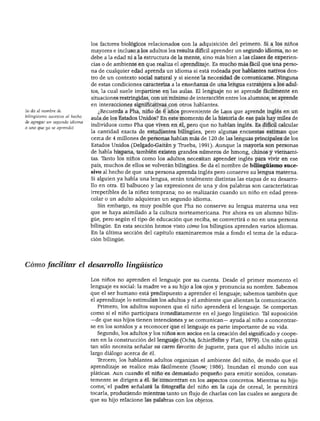 DESARROLLO DEL LENGUAJE Y ALFABETISMO




                                los factores biológicos relacionados con la adquisición del primero. Si a los niños
                                mayores e incluso a los adultos les resulta difícil aprender un segundo idioma, no se
                                debe a la edad ni a la estructura de la mente, sino más bien a las clases de experien
                                cias o de ambiente en que realiza el aprendizaje. Es mucho más fácil que una perso
                                na de cualquier edad aprenda un idioma si está rodeada por hablantes nativos den
                                tro de un contexto social natural y si siente la necesidad de comunicarse. Ninguna
                                de estas condiciones caracteriza a la enseñanza de una lengua extranjera a los adul
                                tos, la cual suele impartirse en las aulas. El lenguaje no se aprende fácilmente en
                                situaciones restringidas, con un mínimo de interacción entre los alumnos; se aprende
                                en interacciones significativas con otros hablantes.
Se da el nombre de                 ¿Recuerda a Pha, niño de 6 años proveniente de Laos que aprende inglés en un
bilingüismo sucesivo al hecho
                                aula de los Estados Unidos? En este momento de la historia de ese país hay miles de
de agregar un segundo idioma
                                individuos como Pha que viven en él, pero que no hablan inglés. Es difícil calcular
a uno que ya se aprendió.
                                la cantidad exacta de estudiantes bilingües, pero algunas encuestas estiman que
                                cerca de 4 millones de personas hablan más de 120 de las lenguas principales de los
                                Estados Unidos (Delgado-Gaitán y Trueba, 1991). Aunque la mayoría son personas
                                de habla hispana, también existen grandes números de hmong, chinos y vietnami
                                tas. Tanto los niños como los adultos necesitan aprender inglés para vivir en ese
                                país, muchos de ellos se volverán bilingües. Se da el nombre de bilingüismo suce
                                sivo al hecho de que una persona aprenda inglés pero conserve su lengua materna.
                                Si alguien ya habla una lengua, serán totalmente distintas las etapas de su desarro
                                llo en otra. El balbuceo y las expresiones de una y dos palabras son características
                                irrepetibles de la niñez temprana; no se realizarán cuando un niño en edad prees-
                                colar o un adulto adquieran un segundo idioma.
                                  Sin embargo, es muy posible que Pha no conserve su lengua materna una vez
                                que se haya asimilado a la cultura norteamericana. Por ahora es un alumno bilin
                                güe, pero según el tipo de educación que reciba, se convertirá o no en una persona
                                bilingüe. En esta sección hemos visto cómo los bilingües aprenden varios idiomas.
                                En la última sección del capítulo examinaremos más a fondo el tema de la educa
                                ción bilingüe.




Cómo facilitar el desarrollo lingüístico

                                Los niños no aprenden el lenguaje por su cuenta. Desde el primer momento el
                                lenguaje es social: la madre ve a su hijo a los ojos y pronuncia su nombre. Sabemos
                                que el ser humano está predispuesto a aprender el lenguaje; sabemos también que
                                el aprendizaje lo estimulan los adultos y el ambiente que alientan la comunicación.
                                  Primero, los adultos suponen que el niño aprenderá el lenguaje. Se comportan
                                como si el niño participara inmediatamente en el juego lingüístico. Tal suposición
                                —de que sus hijos tienen intenciones y se comunican— ayuda al niño a concentrar
                                se en los sonidos y a reconocer que el lenguaje es parte importante de su vida.
                                  Segundo, los adultos y los niños son socios en la creación del significado y coope
                                ran en la construcción del lenguaje (Ochs, Schieffelin y Platt, 1979). Un niño quizá
                                tan sólo necesita señalar su carro favorito de juguete, para que el adulto inicie un
                                largo diálogo acerca de él.
                                  Tercero, los hablantes adultos organizan el ambiente del niño, de modo que el
                                aprendizaje se realice más fácilmente (Snow, 1986). Inundan el mundo con sus
                                pláticas. Aun cuando el niño es demasiado pequeño para emitir sonidos, constan
                                temente se dirigen a él. Se concentran en los aspectos concretos. Mientras su hijo
                                come, el padre señalará la fotografía del niño en la caja de cereal, le permitirá
                                tocarla, produciendo mientras tanto un flujo de charlas con las cuales se asegura de
                                que su hijo relacione las palabras con los objetos.
 