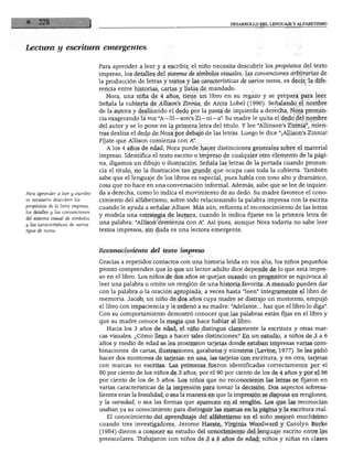 DESARROLLO DEL LENGUAJE Y ALFABETISMO




Lectura y escritura emergentes

                                  Para aprender a leer y a escribir, el niño necesita descubrir los propósitos del texto
                                  impreso, los detalles del sistema de símbolos visuales, las convenciones arbitrarias de
                                  la producción de letras y textos y las características de varios textos, es decir, la dife
                                  rencia entre historias, cartas y listas de mandado.
                                     Nora, una niña de 4 años, tiene un libro en su regazo y se prepara para leer.
                                  Señala la cubierta de Allison's Zinnia, de Anita Lobel (1990). Señalando el nombre
                                  de la autora y deslizando el dedo por la pasta de izquierda a derecha, Nora pronun
                                  cia exagerando la voz "A—lli—son's Zi—ni—a". Su madre le quita el dedo del nombre
                                  del autor y se lo pone en la primera letra del título. Y lee "Allinson's Zinnia", mien
                                  tras desliza el dedo de Nora por debajo de las letras. Luego le dice "¡Allison's Zinnia!
                                  Fíjate que Allison comienza con A".
                                     A los 4 años de edad, Nora puede hacer distinciones generales sobre el material
                                  impreso. Identifica el texto escrito o impreso de cualquier otro elemento de la pági
                                  na, digamos un dibujo o ilustración. Señala las letras de la portada cuando pronun
                                  cia el título, no la ilustración tan grande que ocupa casi toda la cubierta. También
                                  sabe que el lenguaje de los libros es especial, pues habla con tono alto y dramático,
                                  cosa que no hace en una conversación informal. Además, sabe que se lee de izquier
Para aprender a leer y escribir   da a derecha, como lo indica el movimiento de su dedo. Su madre favorece el cono
es necesario descubrir los        cimiento del alfabetismo, sobre todo relacionando la palabra impresa con la escrita
propósitos de la letra impresa,
                                  cuando le ayuda a señalar Allison. Más aún, refuerza el reconocimiento de las letras
los detalles y las convenciones
                                  y modela una estrategia de lectura, cuando le indica fijarse en la primera letra de
del sistema visual de símbolos
y las características de varios   una palabra: "Allison comienza con A". Así pues, aunque Nora todavía no sabe leer
tipos de textos.                  textos impresos, sin duda es una lectora emergente.



                                  Reconocimiento del texto impreso

                                  Gracias a repetidos contactos con una historia leída en voz alta, los niños pequeños
                                  pronto comprenden que lo que un lector adulto dice depende de lo que está impre
                                  so en el libro. Los niños de dos años se quejan cuando un progenitor se equivoca al
                                  leer una palabra u omite un renglón de una historia favorita. A menudo pueden dar
                                  con la palabra o la oración apropiada; a veces hasta "leen" íntegramente el libro de
                                  memoria. Jacob, un niño de dos años cuya madre se distrajo un momento, empujó
                                  el libro con impaciencia y le ordenó a su madre: "Adelante... haz que el libro lo diga".
                                  Con su comportamiento demostró conocer que las palabras están fijas en el libro y
                                  que su madre conoce la magia que hace hablar al libro.
                                     Hacia los 3 años de edad, el niño distingue claramente la escritura y otras mar
                                  cas visuales. ¿Cómo llega a hacer tales distinciones? En un estudio, a niños de 3 a 6
                                  años y medio de edad se les mostraron tarjetas donde estaban impresas varias com
                                  binaciones de cartas, ilustraciones, garabatos y números (Lavine, 1977). Se les pidió
                                  hacer dos montones de tarjetas: en una, las tarjetas con escritura, y en otra, tarjetas
                                  con marcas no escritas. Las primeras fueron identificadas correctamente por el
                                  80 por ciento de los niños de 3 años, por el 90 por ciento de los de 4 años y por el 96
                                  por ciento de los de 5 años. Los niños que no reconocieron las letras se fijaron en
                                  varias características de la impresión para tomar la decisión. Dos aspectos sobresa
                                  lientes eran la lineálidad, o sea la manera en que la impresión se dispone en renglones,
                                  y la variedad, o sea las formas que aparecen en el renglón. Los que las reconocían
                                  usaban ya su conocimiento para distinguir las marcas en la página y la escritura real.
                                    El conocimiento del aprendizaje del alfabetismo en el niño mejoró muchísimo
                                  cuando tres investigadores, Jerome Harste, Virginia Woodward y Carolyn Burke
                                  (1984) dieron a conocer su estudio del conocimiento del lenguaje escrito entre los
                                  preescolares. Trabajaron con niños de 3 a 6 años de edad; niños y niñas en clases
 