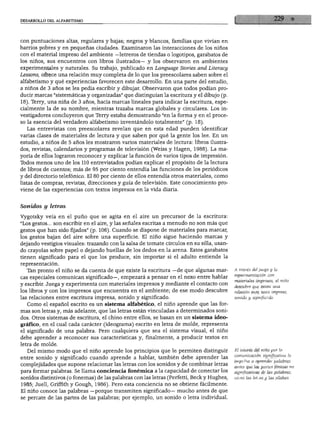 DESARROLLO DEL ALFABETISMO




con puntuaciones altas, regulares y bajas; negros y blancos, familias que vivían en
barrios pobres y en pequeñas ciudades. Examinaron las interacciones de los niños
con el material impreso del ambiente —letreros de tiendas o logotipos, garabatos de
los niños, sus encuentros con libros ilustrados— y los observaron en ambientes
experimentales y naturales. Su trabajo, publicado en Language Stories and Literacy
Lessons, ofrece una relación muy completa de lo que los preescolares saben sobre el
alfabetismo y qué experiencias favorecen este desarrollo. En una parte del estudio,
a niños de 3 años se les pedía escribir y dibujar. Observaron que todos podían pro
ducir marcas "sistemáticas y organizadas" que distinguían la escritura y el dibujo (p.
18). Terry, una niña de 3 años, hacía marcas lineales para indicar la escritura, espe
cialmente la de su nombre, mientras trazaba marcas globales y circulares. Los in
vestigadores concluyeron que Tterry estaba demostrando "en la forma y en el proce
so la esencia del verdadero alfabetismo inventándolo totalmente" (p. 18).
  Las entrevistas con preescolares revelan que en esta edad pueden identificar
varias clases de materiales de lectura y que saben por qué la gente los lee. En un
estudio, a niños de 5 años les mostraron varios materiales de lectura: libros ilustra
dos, revistas, calendarios y programas de televisión (Weiss y Hagen, 1988). La ma
yoría de ellos lograron reconocer y explicar la función de varios tipos de impresión.
Ibdos menos uno de los 110 entrevistados podían explicar el propósito de la lectura
de libros de cuentos; más de 95 por ciento entendía las funciones de los periódicos
y del directorio telefónico. El 80 por ciento de ellos entendía otros materiales, como
listas de compras, revistas, direcciones y guía de televisión. Este conocimiento pro
viene de las experiencias con textos impresos en la vida diaria.


Sonidos y letras

Vygotsky veía en el puño que se agita en el aire un precursor de la escritura:
"Los gestos... son escribir en el aire, y las señales escritas a menudo no son más que
gestos que han sido fijados" (p. 106). Cuando se dispone de materiales para marcar,
los gestos bajan del aire sobre una superficie. El niño sigue haciendo marcas y
dejando vestigios visuales: trazando con la salsa de tomate círculos en su silla, usan
do crayolas sobre papel o dejando huellas de los dedos en la arena. Estos garabatos
tienen significado para el que los produce, sin importar si el adulto entiende la
representación.
   T&n pronto el niño se da cuenta de que existe la escritura —de que algunas mar          A través del juego y la
                                                                                           experimentación con
cas especiales comunican significado—, empezará a pensar en el nexo entre hablar
                                                                                           materiales impresos, el niño
y escribir. Juega y experimenta con materiales impresos y mediante el contacto con         descubre que existe una
los libros y con los impresos que encuentra en el ambiente; de ese modo descubre           relación enre texto impreso,
las relaciones entre escritura impresa, sonido y significado.                              sonido y significado.

   Como el español escrito es un sistema alfabético, el niño aprende que las for
mas son letras y, más adelante, que las letras están vinculadas a determinados soni
dos. Otros sistemas de escritura, el chino entre ellos, se basan en un sistema ideo
gráfico, en el cual cada carácter (ideograma) escrito en letra de molde, representa
el significado de una palabra. Pero cualquiera que sea el sistema visual, el niño
debe aprender a reconocer sus características y, finalmente, a producir textos en
letra de molde.
   Del mismo modo que el niño aprende los principios que le permiten distinguir            El interés del niño por la
                                                                                           comunicación significativa lo
entre sonido y significado cuando aprende a hablar, también debe aprender las
                                                                                           impulsa a aprender palabras
complejidades que supone relacionar las letras con los sonidos y de combinar letras        antes que las partes fónicas no
para formar palabras. Se llama conciencia fonémica a la capacidad de conectar los          significativas de las palabras,
sonidos distintivos (o fonemas) de las palabras con las letras (Perfetti, Beck y Hughes,   como las letras y las sílabas.

1983; Juell, Griffith y Gough, 1986). Pero esta conciencia no se obtiene fácilmente.
El niño conoce las palabras —porque transmiten significado— mucho antes de que
se percate de las partes de las palabras; por ejemplo, un sonido o letra individual.
 