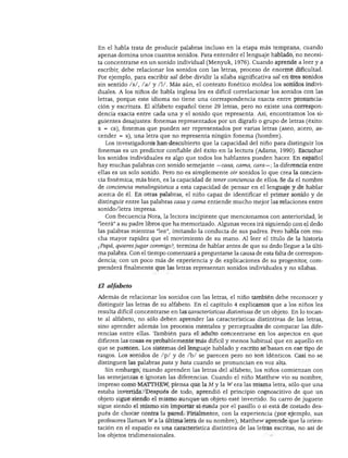 DESARROLLO DEL LENGUAJE Y ALFABETISMO




En el habla trata de producir palabras incluso en la etapa más temprana, cuando
apenas domina unos cuantos sonidos. Para entender el lenguaje hablado, no necesi
ta concentrarse en un sonido individual (Menyuk, 1976). Cuando aprende a leer y a
escribir, debe relacionar los sonidos con las letras, proceso de enorme dificultad.
Por ejemplo, para escribir sal debe dividir la sílaba significativa sal en tres sonidos
sin sentido /s/, /a/ y /I/. Más aún, el contexto fonético moldea los sonidos indivi
duales. A los niños de habla inglesa les es difícil correlacionar los sonidos con las
letras, porque este idioma no tiene una correspondencia exacta entre pronuncia
ción y escritura. El alfabeto español tiene 29 letras, pero no existe una correspon
dencia exacta entre cada una y el sonido que representa. Así, encontramos los si
guientes desajustes: fonemas representados por un dígrafo o grupo de letras (éxito:
x = es), fonemas que pueden ser representados por varias letras (aseo, acero, as
cender = s), una letra que no representa ningún fonema (hombre).
   Los investigadores han descubierto que la capacidad del niño para distinguir los
fonemas es un predictor confiable del éxito en la lectura (Adams, 1990). Escuchar
los sonidos individuales es algo que todos los hablantes pueden hacer. En español
hay muchas palabras con sonido semejante —casa, cama, cara—; la diferencia entre
ellas es un solo sonido. Pero no es simplemente oír sonidos lo que crea la concien
cia fonémica; más bien, es la capacidad de tener conciencia de ellos. Se da el nombre
de conciencia metalingüística a esta capacidad de pensar en el lenguaje y de hablar
acerca de él. En otras palabras, el niño capaz de identificar el primer sonido y de
distinguir entre las palabras casa y cama entiende mucho mejor las relaciones entre
sonido/letra impresa.
   Con frecuencia Nora, la lectora incipiente que mencionamos con anterioridad, le
"leerá" a su padre libros que ha memorizado. Algunas veces irá siguiendo con el dedo
las palabras mientras "lee", imitando la conducta de sus padres. Pero habla con mu
cha mayor rapidez que el movimiento de su mano. Al leer el título de la historia
¿Papá, quieres jugar conmigo?, termina de hablar antes de que su dedo llegue a la últi
ma palabra. Con el tiempo comenzará a preguntarse la causa de esta falta de correspon
dencia; con un poco más de experiencia y de explicaciones de su progenitor, com
prenderá finalmente que las letras representan sonidos individuales y no sílabas.


El alfabeto

Además de relacionar los sonidos con las letras, el niño también debe reconocer y
distinguir las letras de su alfabeto. En el capítulo 4 explicamos que a los niños les
resulta difícil concentrarse en las características distintivas de un objeto. En lo tocan
te al alfabeto, no sólo deben aprender las características distintivas de las letras,
sino aprender además los procesos mentales y perceptuales de comparar las dife
rencias entre ellas. También para el adulto concentrarse en los aspectos en que
difieren las cosas es probablemente más difícil y menos habitual que en aquello en
que se parecen. Los sistemas del lenguaje hablado y escrito se basan en ese tipo de
rasgos. Los sonidos de /p/ y de /b/ se parecen pero no son idénticos. Casi no se
distinguen las palabras pata y bata cuando se pronuncian en voz alta.
   Sin embargo, cuando aprenden las letras del alfabeto, los niños comienzan con
las semejanzas e ignoran las diferencias. Cuando el niño Matthew vio su nombre,
impreso como MATTHEW, piensa que la M y la W era las misma letra, sólo que una
estaba invertida. Después de todo, aprendió el principio cognoscitivo de que un
objeto sigue siendo el mismo aunque un objeto esté invertido. Su carro de juguete
sigue siendo el mismo sin importar si rueda por el pasillo o si está de costado des
pués de chocar contra la pared. Finalmente, con la experiencia (por ejemplo, sus
profesores llaman W ala última letra de su nombre), Matthew aprende que la orien
tación en el espacio es una característica distintiva de las letras escritas, no así de
los objetos tridimensionales.
 