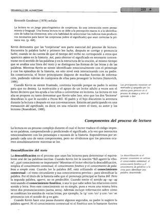 DESARROLLO DEL ALFABETISMO




      Kenneth Goodman (1976) señala:


      La lectura es un juego psicolingüístico de conjeturas. Es una interacción entre pensa
      miento y lenguaje. Una buena lectura no se debe a la percepción exacta ni a la identifica
      ción de todos los elementos; sino a la habilidad de seleccionar los indicios más producti
      vos necesarios para hacer las conjeturas (sobre el significado) que sean correctas la pri
      mera vez. (p. 498)



    Kevin demuestra que las "conjeturas" son parte esencial del proceso de lectura.
    Encuentra la palabra luchó y primero lee lucha, después se corrige y pronuncia
    luchó, cuando se da cuenta de que el tiempo del verbo no corresponde a otros que
    aparecen antes en la historia. Así, para obtener el significado es necesario concen
    trarse en el sentido de las palabras y en la estructura de la oración, al mismo tiempo
    que se analiza una línea del texto y se distinguen las formas de las letras y de las
    palabras. Mientras Kevin se siente identificado emocionalmente con el personaje
    y con los episodios de la historia, en otro nivel está interactuando con su padre.
    En consecuencia, el lector principiante dispone de muchas fuentes de informa
    ción, pudiendo valerse de cualquiera de ellas para proseguir la lectura (Stanovich,
    1986).
      Cuando Kevin se siente frustrado, continúa leyendo porque su padre lo anima                 Los principiantes necesitan ser
                                                                                                  motivados y apoyados por los
    para que no desista. La motivación y el apoyo de un lector adulto a veces son el
                                                                                                  adultos para persistir en él
    factor decisivo que les ayuda a los niños a convertirse en lectores. La lectura en voz
                                                                                                  proceso de ensayo y error al
    alta se propone no tanto demostrar que Kevin sabe leer, sino que los dos "lectores"           aprender a leer.
    descubran lo que le sucedió a Pecos Bill. El padre y el hijo discutirán la aventura
    durante la lectura o después en sus conversaciones. Estarán así participando en una
    transacción del significado, es decir, en una relación entre el texto, su autor y los
    lectores (Rosenblatt, 1988).




                                                                   Componentes del proceso de lectura

    La lectura es un proceso complejo durante el cual el lector traduce el código impre
    so en palabras, comprendiendo y prediciendo el significado, a la vez que interactúa
    emocionalmente con los personajes o sucesos de la historia. Expondremos por se
    parado cada uno de estos componentes, pero no olvidemos que los procesos ocu
    rren simultáneamente mientras se lee.



    Descodificacwn del texto

FLa descodificación es el proceso que usan los lectores para determinar el equiva                 La descodificación es el
                                                                                                  proceso consistente en utilizar
    lente oral de las palabras escritas. Cuando Kevin lee la oración "Bill agarró la víbo
                                                                                                  el conocimiento contextual, el
    ra", ¿qué conocimiento es importante? Mientras el lector efectúa la descodificación,
                                                                                                  conocimiento fonético y el
    emplea el conocimiento contextual, el conocimiento fonético y el conocimiento de pala         conocimiento de palabras a la
    bras a simple vista. Cuando lee la palabra Bill, está utilizando el conocimiento              vista para identificar una
    contextual —el texto circundante y sus conocimientos previos— para identificar la             palabra desconocida.

    palabra. Por el título de la historia sabe que el personaje principal se llama Bill. Pero
    la segunda palabra, agarró, no es predecible. Cuando emite el sonido ag—ag—ag
    está usando el conocimiento fonético, o sea lo que sabe sobre las relaciones entre
    sonido y letra. Pero este conocimiento no es simple, pues a veces una misma letra
Itiene dos pronunciaciones (cama, cera). Además incluye información sobre cómo
    se combinan los sonidos de varias letras; por ejemplo, la /g/ con /ui/ y con /ue/ se
    pronuncia con el sonido de g en gato.
      Cuando Kevin hace una pausa durante algunos segundos, su padre le sugiere la
    palabra agarró. Ni el conocimiento contextual ni el fonético son lo bastante fuertes
 