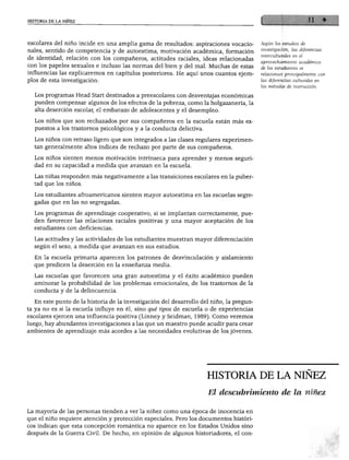 HISTORIA DE LA NIÑEZ




escolares del niño incide en una amplia gama de resultados: aspiraciones vocacio-       Según los estudios de

nales, sentido de competencia y de autoestima, motivación académica, formación          investigación, las diferencias
                                                                                        interculturales en el
de identidad, relación con los compañeros, actitudes raciales, ideas relacionadas
                                                                                        aprovechamiento académico
con los papeles sexuales e incluso las normas del bien y del mal. Muchas de estas       de los estudiantes se
influencias las explicaremos en capítulos posteriores. He aquí unos cuantos ejem        relacionan principalmente con
plos de esta investigación:                                                             las diferencias culturales en
                                                                                        los métodos de instrucción.

  Los programas Head Start destinados a preescolares con desventajas económicas
  pueden compensar algunos de los efectos de la pobreza, como la holgazanería, la
  alta deserción escolar, el embarazo de adolescentes y el desempleo.

  Los niños que son rechazados por sus compañeros en la escuela están más ex
  puestos a los trastornos psicológicos y a la conducta delictiva.

  Los niños con retraso ligero que son integrados a las clases regulares experimen
  tan generalmente altos índices de rechazo por parte de sus compañeros.

  Los niños sienten menos motivación intrínseca para aprender y menos seguri
  dad en su capacidad a medida que avanzan en la escuela.

  Las niñas responden más negativamente a las transiciones escolares en la puber
  tad que los niños.

  Los estudiantes afroamericanos sienten mayor autoestima en las escuelas segre
  gadas que en las no segregadas.

  Los programas de aprendizaje cooperativo, si se implantan correctamente, pue
  den favorecer las relaciones raciales positivas y una mayor aceptación de los
  estudiantes con deficiencias.

  Las actitudes y las actividades de los estudiantes muestran mayor diferenciación
  según el sexo, a medida que avanzan en sus estudios.

  En la escuela primaria aparecen los patrones de desvinculación y aislamiento
  que predicen la deserción en la enseñanza media.

  Las escuelas que favorecen una gran autoestima y el éxito académico pueden
  aminorar la probabilidad de los problemas emocionales, de los trastornos de la
  conducta y de la delincuencia.

  En este punto de la historia de la investigación del desarrollo del niño, la pregun
ta ya no es si la escuela influye en él, sino qué tipos de escuela o de experiencias
escolares ejercen una influencia positiva (Linney y Seidman, 1989). Como veremos
luego, hay abundantes investigaciones a las que un maestro puede acudir para crear
ambientes de aprendizaje más acordes a las necesidades evolutivas de los jóvenes.




                                                                     HISTORIA DE LA NIÑEZ

                                                                     El descubrimiento de la niñez

La mayoría de las personas tienden a ver la niñez como una época de inocencia en
que el niño requiere atención y protección especiales. Pero los documentos históri
cos indican que esta concepción romántica no aparece en los Estados Unidos sino
después de la Guerra Civil. De hecho, en opinión de algunos historiadores, el con-
 