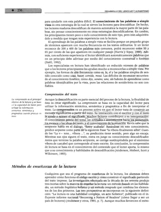 DESARROLLO DEL LENGUAJE Y ALFABETISMO




                                   para ayudarle con esta palabra difícil. El conocimiento de las palabras a simple
                                   vista es otra estrategia de la cual se sirven los lectores para descodificar. De hecho,
                                   los lectores maduros descodifican de manera automática la mayor parte de las pala
                                   bras, sin pensar conscientemente en otras estrategias descodificadoras. En cambio,
                                   los principiantes tienen poco o nulo conocimiento de este tipo, pero irán adquirién
                                   dolo a medida que tengan más experiencia con la lectura.
                                      El aprendizaje de las palabras a simple vista se facilita porque un pequeño grupo
                                   de términos aparecen con mucha frecuencia en los textos ordinarios. Si un lector
                                   reconoce de 200 a 400 de las palabras más comunes, podrá reconocer entre 50 y
                                   65 por ciento de las que aparecen en cualquier pasaje (Harris y Sipay, 1990). Ade
                                   más, con suficiente experiencia el lector identificará automáticamente palabras que
                                   en un principio debe adivinar por medio del conocimiento contextual o fonético
                                   (Stahl, 1992).
                                      Los especialistas en lectura han identificado un reducido número de palabras
                                   que a los lectores principiantes les ayudan mucho a reconocerlas a simple vista. Por
                                   ejemplo, las formas de alta frecuencia como es, la, el y las palabras simples de sen
                                   tido conocido como casa, hacer, comida, mesa. Las difíciles de reconocer recurrien
                                   do al conocimiento fonético, como dijo, veneno, uno, ido habrán de aprenderse como
                                   palabras identificábles por la vista, pues las relaciones de sonido-letra no son con
                                   fiables.


                                   Comprensión del texto

La comprensión es el principal     Aunque la descodificación es parte esencial del proceso de la lectura, la finalidad de
objetivo de la lectura y se basa
                                   ésta es crear significado. La comprensión se basa en la capacidad del lector para
en la capacidad del lector para
                                   utilizar la información sintáctica, semántica y pragmática a fin de interpretar el
utilizar la información
sintáctica, semántica y            texto. La comprensión es un proceso activo en que el lector trata de construir un
pragmática cuando procesa un       mensaje significativo a partir del texto. Su interacción con el escritor y con el texto
                                   lerayuda a extraer el significado.jvluchos factores contribuyen a su interpretación:
                                   el conocimiento previo del tema; las actitudes o sentimientos hacia los personajes,
                                   los sucesos o las ideas del texto; y el conocimiento de la situación. Kevin sabe que la
                                   serpiente habla en el diálogo, "Estoy acabada". Basándose en este conocimiento,
                                   predice serpiente como parte de la siguiente frase "la víbora finalmente silbó". Cuan
                                   do lee "La v— nnn... víbora ...", su predicción tiene sentido, pero algo no encaja.
                                   Mientras sus ojos siguen el texto, entra en juego su conocimiento descodificador.
                                   Antes que termine la palabra serpiente, se corrige sustituyéndola por el sinónimo
                                   víbora de cascabel que corresponde al texto escrito. En conclusión, la comprensión
                                   de lectura se basa en el conocimiento del contenido que el lector aporta, lo mismo
                                   que a su conocimiento y habilidades de descodificación (Anderson, Hiebert, Scott y
                                   Wilkinson, 1985).




Métodos de enseñanza de la lectura

                                   Cualquiera que sea el programa de enseñanza de la lectura, los alumnos deben
                                   aprender cómo funciona el código escrito y cómo construir el significado partiendo
                                   del texto impreso. La investigación efectuada en la década de los setenta produjo
                                   tres teorías sobre la manera de enseñar la lectura: un método basado en las habilida
                                   des, un método lingüístico holístico y un método integrado que combina los elemen
                                   tos de los dos primeros. Las tres perspectivas se incorporan en la siguiente defini
                                   ción: "La lectura es una habilidad compleja, un acto holístico", publicado en el in
                                   fluyente informe nacional "Becoming a Nation of Readers" (cómo llegar a ser un
                                   país de lectores) (Anderson y otros, 1985, p. 7). Aunque muchos favorecen el meto-
 