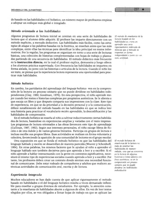 DESARROLLO DEL ALFABETISMO




do basado en las habilidades o el holístico, un número mayor de profesores empieza
a adoptar un enfoque más global e integrado.


Método orientado a las habilidades

Algunos programas de lectura inicial se centran en una serie de habilidades de            El método de enseñanza de la
lectura que el alumno debe adquirir. El profesor las imparte directamente con un          lectura basado en las
                                                                                          habilidades se centra en
método explícito, a menudo deductivo. Las habilidades más fáciles, como las estra
                                                                                          aprender una serie
tegias de ataque a las palabras basadas en la fonética, se enseñan antes que las más      rigurosamente ordenada de
complejas, entre ellas las técnicas para identificar la idea principal en textos infor    técnicas que a menudo se
mativos. Por lo regular, los programas se organizan en torno a una serie de lecturas      imparten en forma

básicas, una colección de historias complementadas con hojas de trabajo y planea          independiente o junto con un
                                                                                          texto artificial.
das partiendo de una secuencia de habilidades. El método didáctico más frecuente
es la instrucción directa, en la cual el profesor explica, demuestra y luego ofrece
a los alumnos práctica supervisada. Con frecuencia las habilidades se imparten en
forma aislada, no junto con las historias o artículos de la lectura. Cuando el niño lee
un texto, se piensa que la experiencia lectora representa una oportunidad para prac
ticar más habilidades.



Método holístico

En cambio, los partidarios del aprendizaje del lenguaje holístico ven en la compren
sión de la lectura un proceso unitario que no puede dividirse en habilidades inde
pendientes (Clay, 1980; Goodman, 1976). En esta perspectiva, el niño aprende me
jor cuando lee textos o historias completas por propósitos auténticos. Se le alienta a
que escoja un libro y que después comparta sus impresiones con la clase. Este tipo
de experiencia, en que se da prioridad a la decisión personal y a la comunicación,
difiere notablemente del método basado en las habilidades en que se indica leer
una historia para practicar el vocabulario recién aprendido, la descodificación y las
habilidades de comprensión.
   En el método holístico se enseña al niño a cultivar inductivamente ciertas habilida
des de lectura, basándose en experiencias amplias y variadas con el texto impreso.
Los programas de lectura orientados a las obras favorecen este tipo de aprendizaje
(Cullinan, 1987, 1992). Según sus intereses personales, el niño escoge libros de fic
ción o de otra índole y de varios géneros literarios. Participa en grupos de lectura e
incluso escribe sus propios libros. Esas actividades se realizan en forma voluntaria y
colectiva, favoreciendo la aparición de una comunidad de lectores en el grupo escolar.
  Otra suposición en que se funda el método holístico es que las habilidades del          El método holístico de
                                                                                          enseñanza de la lectura no
lenguaje hablado y escrito se desarrollan de manera parecida (Weaver y Schonhoff,
                                                                                          trata de enseñar las
1984). En otras palabras, los mismos factores que le ayudan al niño a aprender el
                                                                                          habilidades de manera
lenguaje hablado son también decisivos para que aprenda a leer y a escribir. Si el        aislada, sino que se concentra
niño aprende a hablar interactuando con la gente en contextos significativos, nece        en la lectura de algunas
sitará el mismo tipo de experiencias sociales cuando aprenda a leer y a escribir. Por     historias o textos selectos con
                                                                                          fines auténticos; ve en la
tanto, los profesores deben crear un contexto donde sientan una necesidad funcio
                                                                                          comprensión un proceso
nal de comunicarse. Debe estar rodeado de compañeros y adultos que realicen au
                                                                                          unitario que no puede
ténticas actividades de comunicación oral, escrita y de lectura.                          dividirse en habilidades
                                                                                          individuales.

Experiencia integrada

Muchos educadores se han dado cuenta de que aplicar rigurosamente el método
basado en habilidades o el del lenguaje holístico resulta a veces demasiado inflexi
ble para enseñar a grupos diversos de estudiantes. Por ejemplo, la atención cons
tante a la enseñanza de habilidades aburre a algunos de ellos. En vez de leer textos
elegidos por ellos, se ven obligados a llenar hojas de trabajo en que se aplican las
 