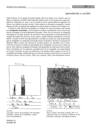 DESARROLLO DEL ALFABETISMO




                                                                                    Aprendiendo a escribir

Cada mañana, en su grupo de primer grado, Kevin se dirige a su cuartito, saca su
diario y empieza a escribir. Esta redacción diaria, junto con muchas otras oportuni
dades de componer en casa y en la escuela le da la oportunidad de expresar sus
ideas y sus experiencias por escrito. Como todavía no domina la ortografía, comete
algunos errores al representar palabras con letras según se observa en la figura 5.5.
  Cuando el niño deletrea las palabras en formas no convencionales está usando
una ortografía inventada, y sus intentos no deben considerarse como errores que
han de corregirse a los principiantes (Chomsky, 1970). Por el contrario, la ortografía
inventada es un signo positivo de que Kevin está analizando conscientemente los
sonidos del habla y la escritura. En su diario, escribe Prds por presidentes y srck por
sharks. Cuando el niño está aprendiendo a escribir, las ideas son más importantes
que la ortografía. La ortografía inventada mejora la fluidez y facilita la composición
(Sowers, 1982). Contra los temores de muchos padres, no interfiere con el desa
rrollo de la lectura ni inhibe el aprendizaje de la ortografía convencional. Cada vez
que el niño utiliza la ortografía inventada, está probando las relaciones entre sonido-
letra y luchando con los aspectos contradictorios de la ortografía. Los especialistas
en lectura coinciden en que los profesores y los padres deben apoyar el uso de la
ortografía inventada, admitiendo que se trata de una fase transicional en el proceso
evolutivo (Vacca, Vacca y Grove, 1995; Leu y Kinzer, 1995). Los estudiantes necesi-




              5-p




                                                                                                     tMi




                                                                          (S P+-M               fi

04-05-93                                              12-05-93
Last night I read in the newspaper. We read about     This is a shark. The shark is eating a fish. It is
presidents. (Anoche leí en el periódico. Leímos       underwater. (Éste es un tiburón. El tiburón se está
acerca de presidentes.)                               comiendo un pescado. Está debajo del agua.)


FIGURA 5.5
Entradas del diario de Kevin, un alumno de primer grado, con ortografía inventada por él
 