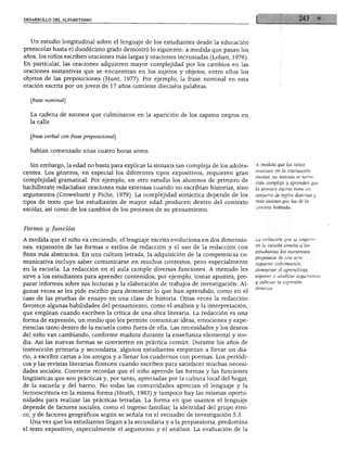 DESARROLLO DEL ALFABETISMO




   Un estudio longitudinal sobre el lenguaje de los estudiantes desde la educación
preescolar hasta el duodécimo grado demostró lo siguiente: a medida que pasan los
años, los niños escriben oraciones más largas y oraciones incrustadas (Loban, 1976).
En particular, las oraciones adquieren mayor complejidad por los cambios en las
oraciones sustantivas que se encuentran en los sujetos y objetos, entre ellos los
objetos de las preposiciones (Hunt, 1977). Por ejemplo, la frase nominal en esta
oración escrita por un joven de 17 años contiene dieciséis palabras.


   frase nominal]


   La cadena de sucesos que culminaron en la aparición de los zapatos negros en
  la calle


   [frase verbal con frase preposicional]


  habían comenzado unas cuatro horas antes.


  Sin embargo, la edad no basta para explicar la sintaxis tan compleja de los adoles      A medida que los niños
                                                                                          avanzan en la instrucción
centes. Los géneros, en especial los diferentes tipos expositivos, requieren gran
                                                                                          escolar, su sintaxis se torna
complejidad gramatical. Por ejemplo, en otro estudio los alumnos de primero de
                                                                                          más compleja y aprenden que
bachillerato redactaban oraciones más extensas cuando no escribían historias, sino        la sintaxis escrita tiene un
argumentos (Crowehurst y Piche, 1979). La complejidad sintáctica depende de los           conjunto de reglas distintas y
tipos de texto que los estudiantes de mayor edad producen dentro del contexto             más exactas que las de la
                                                                                          sintaxis hablada.
escolar, así como de los cambios de los procesos de su pensamiento.



Forma y función

A medida que el niño va creciendo, el lenguaje escrito evoluciona en dos dimensio         La redacción que se imparte
                                                                                          en la escuela enseña a los
nes: expansión de las formas o estilos de redacción y el uso de la redacción con
                                                                                          estudiantes los numerosos
fines más abstractos. En una cultura letrada, la adquisición de la competencia co
                                                                                          propósitos de este arte:
municativa incluye saber comunicarse en muchos contextos, pero especialmente              registrar información,
en la escuela. La redacción en el aula cumple diversas funciones. A menudo les            demostrar el aprendizaje,
sirve a los estudiantes para aprender contenidos; por ejemplo, tomar apuntes, pre         exponer o analizar argumentos
                                                                                          y cultivar la expresión
parar informes sobre sus lecturas y la elaboración de trabajos de investigación. Al
gunas veces se les pide escribir para demostrar lo que han aprendido, como en el
caso de las pruebas de ensayo en una clase de historia. Otras veces la redacción
favorece algunas habilidades del pensamiento, como el análisis y la interpretación,
que emplean cuando escriben la crítica de una obra literaria. La redacción es una
forma de expresión, un medio que les permite comunicar ideas, emociones y expe
riencias tanto dentro de la escuela como fuera de ella. Las necesidades y los deseos
del niño van cambiando, conforme madura durante la enseñanza elemental y me
dia. Así las nuevas formas se convierten en práctica común. Durante los años de
instrucción primaria y secundaria, algunos estudiantes empiezan a llevar un dia
rio, a escribir cartas a los amigos y a llenar los cuadernos con poemas. Los periódi
cos y las revistas literarias florecen cuando escriben para satisfacer muchas necesi
dades sociales. Conviene recordar que el niño aprende las formas y las funciones
lingüísticas que son prácticas y, por tanto, apreciadas por la cultura local del hogar,
de la escuela y del barrio. No todas las comunidades aprecian el lenguaje y la
lectoescritura en la misma forma (Heath, 1983) y tampoco hay las mismas oportu
nidades para realizar las prácticas letradas. La forma en que usamos el lenguaje
depende de factores sociales, como el ingreso familiar, la identidad del grupo étni
co, y de factores geográficos según se señala en el recuadro de investigación 5.3.
  Una vez que los estudiantes llegan a la secundaria y a la preparatoria, predomina
el texto expositivo, especialmente el argumento y el análisis. La evaluación de la
 