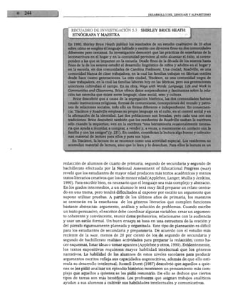 DEL LENGUAJE Y ALFABETISMO




    RECUADRO DE INVESTIGACIÓN 5.3                SHIRLEY BRICE HEATH:
     ETNÓGRAFA Y MAESTRA

        80, Shirley Brice Heath publicó los resultados de un estudio cualitativo de 10 años
        cómo se emplea el lenguaje hablado y escrito con diversos fines en dos comunidades
        ntes pero cercanas. Su investigación demostró que las prácticas de enseñanza de la
        scritura en el hogar y en la comunidad permiten al niño alcanzar el éxito, si corres-
        ;n a las que se imparten en la escuela. Desde fines de la década de los sesenta hasta
       de la de los setenta estudió el desarrollo lingüístico de niños y adultos en el hogar y
        escuela, en dos comunidades de Carolina Piedmont. Una ciudad, Roadville, es una
        nidad blanca de clase trabajadora, en la cual las familias trabajan en fábricas textiles
         hace cuatro generaciones. La otra ciudad, Trackton, es una comunidad negra de
       trabajadora, en la cual las familias laboran hoy en las fábricas, pero sus generaciones
       iores cultivaban el campo. En su obra, Ways with Words: Language, Life and Work in
       aunities and Classrooms, Brice ofrece datos sorprendentes y fascinantes sobre la rela-
    ón tan estrecha que existe entre lenguaje, clase social, sexo y cultura.
     Brice descubrió que a causa de la segregación histórica, las dos comunidades habían
    eado instituciones religiosas, formas de comunicarse, concepciones del mundo y patro-
      ~e relaciones sociales, todo ello en forma diferente e independiente. En consecuen-
       .rackton y Roadville emplean su propio lenguaje en el culto, en el control social y en
   a afirmación de la identidad. Las dos poblaciones son letradas, pero cada una con sus
   radiciones. Brice descubrió también que los residentes de Roadville usaban la escritura
   ólo cuando la requerían; ven en la escritura "una herramienta ocasionalmente necesa-
   ia que ayuda a recordar, a comprar, a vender y, a veces, a mantenerse en contacto con la
   ámilia y con los amigos" (p. 231). En cambio, consideran la lectura algo bueno y coleccio-
   ían material de lectura para ellos y para sus hijos.
     En Trackton, la lectura no se reconoce como una actividad especial. Los residentes no
  acumulan material de lectura, sino que lo leen y lo desechan. Para ellos la lectura es un




redacción de alumnos de cuarto de primaria, segundo de secundaria y segundo de
bachillerato efectuada por la National Assessment of Educational Progress (naep)
reveló que los estudiantes de mayor edad producen más textos académicos y menos
textos literarios creativos que los de menor edad (Applebee, Langer, Mullis y Jenkins,
1990). Para escribir bien, es necesario que el lenguaje sea más complejo y abstracto.
En los grados intermedios, a un alumno le será muy fácil preparar un relato centra
do en una trama, pero tendrá dificultades al exponer por escrito un argumento que
supone utilizar pruebas. A partir de los últimos años de primaria, los maestros
se centrarán en la enseñanza        de los géneros literarios que cumplen funciones
bastante abstractas: argumento, análisis y solución de problemas. Cuando escribe
un texto persuasivo, el escritor debe coordinar algunas variables: crear un argumen
to coherente y convincente, reunir datos probatorios, relacionarse con la audiencia
y usar un estilo formal. Un buen ensayo se basa en una estructura de la oración y
del párrafo rigurosamente planeada y organizada. Este tipo de planeación es difícil
para los estudiantes de secundaria y preparatoria. De acuerdo con el estudio más
reciente de la naep, menos de 20 por ciento de los de segundo de secundaria y
segundo de bachillerato realizan actividades para preparar la redacción, como ha
cer esquemas, listar ideas o tomar apuntes (Applebee y otros, 1990). Evidentemente,
los textos expositivos requieren mayor habilidad intelectual que los géneros
narrativos. La habilidad de los alumnos de estos niveles escolares para producir
argumentos escritos refleja sus capacidades cognoscitivas, además de que ello esti
mula su desarrollo intelectual. Russell Durst (1987) descubrió que aquellos a quie
nes se les pidió analizar un episodio histórico mostraron un pensamiento más com
plejo que aquellos a quienes se les pidió resumirlo. De ello se deduce que ciertos
tipos de tareas son más benéficos. Los profesores que asignan trabajos analíticos
ayudan a sus alumnos a cultivar sus habilidades intelectuales y comunicativas.
 