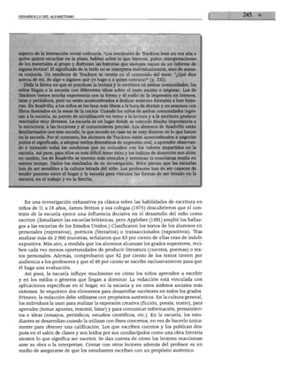 DESARROLLO DEL ALFABETISMO                                                                       1   1   245   ♦




aspecto de la interacción social ordinaria. "Los residentes de Trackton leen en voz alta a
quien quiera escuchar en la plaza, hablan sobre lo que leyeron, piden interpretaciones
de los materiales al grupo y disfrutan las historias que siempre nacen de un informe de
alguna lectura". El significado de lo leído no se interpreta individualmente, sino de mane
ra conjunta. Un residente de Trackton se centra en el contenido del texto: "¿Qué dice
acerca de mí, de algo o alguien que yo hago o a quien conozco?" (p. 232).
   Dada la forma en que se practican la lectura y la escritura en ambas comunidades, los
niños llegan a la escuela con diferentes ideas sobre el texto escrito e impreso. Los de
Trackton tienen mucha experiencia con la forma y el estilo de la impresión en letreros,
latas y periódicos, pero no están acostumbrados a dedicar sesiones formales a leer histo
rias. En Roadville, a los niños se les leen más libros a la hora de dormir y en sesiones con
libros ilustrados en la mesa de la cocina. Cuando los niños de ambas comunidades ingre
san a la escuela, su patrón de socialización en torno a la lectura y a la escritura produce
resultados muy diversos. La escuela es un lugar donde se concede mucha importancia a
la estructura, a las lecciones y al conocimiento preciso. Los alumnos de Roadville están
familiarizados con este mundo; lo que sucede en casa no es muy distinto de lo que hacen
en la escuela. Por el contrario, los alumnos de Trackton están acostumbrados a negociar
juntos el significado, a adoptar estilos dramáticos de expresión oral, a aprender observan
do e imitando todas las conductas que no coinciden con los valores impartidos en la
escuela. Así pues, para ellos es más difícil tener éxito y los índices de deserción son altos;
en cambio, los de Roadville se sienten más cómodos y terminan la enseñanza media en
menos tiempo. Dados los resultados de su investigación, Brice piensa que las escuelas
han de ser sensibles a la cultura letrada del niño. Los profesores han de ser capaces de
tender puentes entre el hogar y la escuela para vincular las formas de ser letrado en la
escuela, en el trabajo y en la familia.




   En una investigación exhaustiva ya clásica sobre las habilidades de escritura en
niños de 11 a 18 años, James Britton y sus colegas (1975) descubrieron que el con
texto de la escuela ejerce una influencia decisiva en el desarrollo del niño como
escritor. (Estudiaron las escuelas británicas, pero Applebee [1981] amplió los hallaz
gos a las escuelas de los Estados Unidos.) Clasificaron los textos de los alumnos en
personales (expresivos), poéticos (literarios) o transaccionales (expositivos). Tras
analizar más de 2 000 muestras, señalaron que 63 por ciento de ellas eran de índole
expositiva. Más aún, a medida que los alumnos alcanzan los grados superiores, reci
ben cada vez menos oportunidades de producir literatura (cuentos, poemas) o tex
tos personales. Además, comprobaron que 92 por ciento de los textos tienen por
audiencia a los profesores y que el 49 por ciento se escribe exclusivamente para que
él haga una evaluación.
   Así pues, la escuela influye muchísimo en cómo los niños aprenden a escribir
y en los estilos o géneros que llegan a dominar. La redacción está vinculada con
aplicaciones específicas en el hogar, en la escuela y en otros ámbitos sociales más
extensos. Se requieren dos elementos para desarrollar escritores en todos los grados.
Primero, la redacción debe utilizarse con propósitos auténticos. En la cultura general,
los individuos la usan para realizar la expresión creativa (ficción, poesía, teatro), para
aprender (tomar apuntes, resumir, listar) y para comunicar información, pensamien
tos e ideas (ensayos, periódicos, estudios científicos, etc.). En la escuela, los estu
diantes se desarrollan cuando la utilizan con fines concretos, en vez de hacerlo única
mente para obtener una calificación. Los que escriben cuentos y los publican des
pués en el salón de clases y son leídos por sus condiscípulos como una obra literaria
sienten lo que significa ser escritor. Se dan cuenta de cómo los lectores reaccionan
ante su obra o la interpretan. Contar con otros lectores además del profesor es un
medio de asegurarse de que los estudiantes escriban con un propósito auténtico.
 