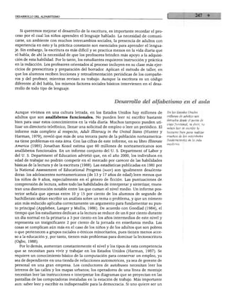 DESARROLLO DEL ALFABETISMO




  Si queremos mejorar el desarrollo de la escritura, es importante recordar el pro
ceso por el cual los niños aprenden el lenguaje hablado. La necesidad de comuni
carse, un ambiente con muchos intercambios sociales, la presencia de adultos con
experiencia en esto y la práctica constante son esenciales para aprender el lengua
je. Sin embargo, la escritura es más difícil y se practica menos en la vida diaria que
el habla; de ahí la necesidad de que los profesores brinden más apoyo a la adquisi
ción de esta habilidad. Por lo tanto, los estudiantes requieren instrucción y práctica
en la redacción. Los profesores orientados al proceso incluyen en su clase más ejer
cicios de preescritura y preparación del borrador. Aplican el método de taller, en
que los alumnos reciben lecciones y retroalimentación periódicas de los compañe
ros y del profesor, mientras revisan su trabajo. Aunque la escritura es un código
diferente al del habla, los mismos factores sociales básicos intervienen en el desa
rrollo de todo tipo de lenguaje.



                                                          Desarrollo del alfabetismo en el aula

Aunque vivimos en una cultura letrada, en los Estados Unidos hay millones de              En los Estados Unidos
                                                                                          millones de adultos son
adultos que son analfabetos funcionales. No pueden leer ni escribir bastante
                                                                                          iletrados desde el punto de
bien para usar estos conocimientos en la vida diaria. Muchos tampoco pueden uti           vista funcional, es decir, no
lizar un directorio telefónico, llenar una solicitud de empleo o leer un periódico. El    saben leer ni escribir lo
informe más completo al respecto, Adult Illiteracy in the United States (Hunter y         bastante bien para realizar

Harman, 1979), reveló que más de una tercera parte de la población norteamerica           muchas de las actividades
                                                                                          fundamentales de la vida
na tiene problemas en esta área. Con las cifras de este informe, en su libro Uliterate
América (1985) Jonathan Kozol estima que 60 millones de norteamericanos son
analfabetos funcionales. En un informe conjunto del U. S. Department of Labor y
del U. S. Department of Education advirtió que, en el año 2000, los individuos en
edad de trabajar no podrán competir en el mercado por carecer de las habilidades
básicas de la lectura y de la escritura (1988). Las estadísticas publicadas en 1981 por
la National Assessment of Educational Progress (naep) son igualmente desalenta
doras: los adolescentes norteamericanos (de 13 y 17 años de edad) leen menos que
los niños de 9 años, especialmente en el género de ficción. Las puntuaciones de
comprensión de lectura, sobre todo las habilidades de interpretar y sintetizar, mues
tran una disminución notable entre los que cursan el nivel medio. Un informe pos
terior señala que apenas entre 10 y 15 por ciento de los alumnos de segundo de
bachillerato sabían escribir un análisis sobre un tema o problema, y que un número
aún más reducido aplicaba correctamente un argumento para fundamentar su pun
to principal (Applebee, Langer y Mullís, 1986). De acuerdo con Goodlad (1984), el
tiempo que los estudiantes dedican a la lectura se reduce de un 6 por ciento durante
un día normal en la primaria a 3 por ciento en los años intermedios de este nivel y
representa un insignificante 2 por ciento de la jornada en enseñanza media. Las
cosas se complican aún más en el caso de los niños y de los adultos que son pobres
o que pertenecen a grupos raciales o étnicos minoritarios, pues tienen menos acce
so a la educación y, por tanto, tienen más problemas para dominar la lectoescritura
(Ogbu, 1988).
   Por lo demás, aumentan constantemente el nivel y los tipos de esta competencia
que se necesitan para vivir y trabajar en los Estados Unidos (Harman, 1987). Se
requiere un conocimiento básico de la computación para conservar un empleo, ya
sea de dependiente en una tienda de refacciones automotrices, ya sea de gerente de
personal en una gran empresa. Los conductores de autobuses necesitan leer los
letreros de las calles y los mapas urbanos; los operadores de una línea de montaje
necesitan leer las instrucciones e interpretar los diagramas que se proyectan en las
 pantallas de las computadoras instaladas en la estación de trabajo. Más importante
 aun: saber leer y escribir es indispensable para la democracia. Si uno quiere ser un
 