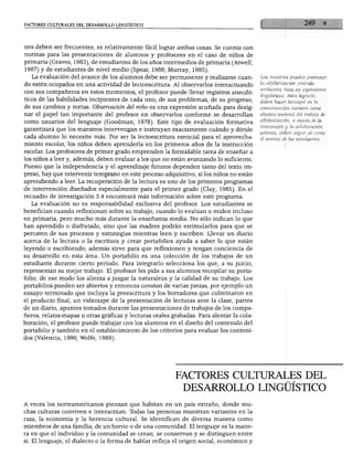 FACTORES CULTURALES DEL DESARROLLO LINGÜÍSTICO




nes deben ser frecuentes; es relativamente fácil lograr ambas cosas. Se cuenta con
normas para las presentaciones de alumnos y profesores en el caso de niños de
primaria (Graves, 1983), de estudiantes de los años intermedios de primaria (Atwell,
1987) y de estudiantes de nivel medio (Spear, 1988; Murray, 1985).
  La evaluación del avance de los alumnos debe ser permanente y realizarse cuan           Los maestros pueden promover

do estén ocupados en una actividad de lectoescritura. Al observarlos interactuando        la alfabetización creando
                                                                                          ambientes ricos en expresiones
con sus compañeros en estos momentos, el profesor puede llevar registros anecdó
                                                                                          lingüísticas. Para lograrlo,
ticos de las habilidades incipientes de cada uno, de sus problemas, de su progreso,       deben hacer hincapié en la
de sus cambios y metas. Observación del niño es una expresión acuñada para desig          comunicación correcta como
nar el papel tan importante del profesor en observarlos conforme se desarrollan           objetivo esencial del trabajo de

como usuarios del lenguaje (Goodman, 1978). Este tipo de evaluación formativa             alfabetización, a través de la
                                                                                          interacción y la colaboración;
garantizará que los maestros intervengan e instruyan exactamente cuándo y dónde
                                                                                          además, deben seguir de cerca
cada alumno lo necesite más. Por ser la lectoescritura esencial para el aprovecha         el avance de los estudiantes.
miento escolar, los niños deben aprenderla en los primeros años de la instrucción
escolar. Los profesores de primer grado emprenden la formidable tarea de enseñar a
los niños a leer y, además, deben evaluar a los que no están avanzando lo suficiente.
Puesto que la independencia y el aprendizaje futuros dependen tanto del texto im
preso, hay que intervenir temprano en este proceso adquisitivo, si los niños no están
aprendiendo a leer. La recuperación de la lectura es uno de los primeros programas
de intervención diseñados especialmente para el primer grado (Clay, 1985). En el
recuadro de investigación 5.4 encontrará más información sobre este programa.
  La evaluación no es responsabilidad exclusiva del profesor. Los estudiantes se
benefician cuando reflexionan sobre su trabajo, cuando lo evalúan o miden incluso
en primaria, pero mucho más durante la enseñanza media. No sólo indican lo que
han aprendido o disfrutado, sino que las madres podrán estimularlos para que se
percaten de sus procesos y estrategias mientras leen y escriben. Llevar un diario
acerca de la lectura o la escritura y crear portafolios ayuda a saber lo que están
leyendo o escribiendo; además sirve para que reflexionen y tengan conciencia de
su desarrollo en esta área. Un portafolio es una colección de los trabajos de un
estudiante durante cierto periodo. Para integrarlo selecciona los que, a su juicio,
representan su mejor trabajo. El profesor les pide a sus alumnos recopilar su porta
folio; de ese modo los alienta a juzgar la naturaleza y la calidad de su trabajo. Los
portafolios pueden ser abiertos y entonces constan de varias piezas, por ejemplo un
ensayo terminado que incluya la preescritura y los borradores que culminaron en
el producto final, un videotape de la presentación de lecturas ante la clase, partes
de un diario, apuntes tomados durante las presentaciones de trabajos de los compa
ñeros, relatos-mapas u otras gráficas y lecturas orales grabadas. Para alentar la cola
boración, el profesor puede trabajar con los alumnos en el diseño del contenido del
portafolio y también en el establecimiento de los criterios para evaluar los conteni
dos (Valencia, 1990; Wolfe, 1989).




                                                         FACTORES CULTURALES DEL
                                                            DESARROLLO LINGÜÍSTICO
A veces los norteamericanos piensan que habitan en un país extraño, donde mu
chas culturas conviven e interactúan. Todas las personas muestran variantes en la
raza, la economía y la herencia cultural. Se identifican de diversa manera como
miembros de una familia, de un barrio o de una comunidad. El lenguaje es la mane
ra en que el individuo y la comunidad se crean, se conservan y se distinguen entre
sí. El lenguaje, el dialecto o la forma de hablar refleja el origen social, económico y
 