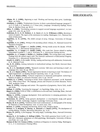 BIBLIOGRAFÍA




                                                                                                bibliografía

Adams, M. J. (1990), Beginning to read: Thinking and learning about print, Cambridge,
  Mass., mit Press.
Aitchison, J. (1985), "Predestínate Grooves: Is there a preordained language 'program'?",
  en V. P. Clark, P. A. Eschholz y A. F. Rosa (eds.), Language: Introductory readings, Nueva
  York, St. Martin's Press, pp. 90-111.
Alien, V. (1986), "Developing contexts to support second language acquisition", en Lan
  guage Arts, núm. 64, pp. 61-67.
Anderson, R. C, E. H. Hiebert, J. A. Scott y I. A. G. Wilkinson (1985), Becoming a
  nation ofreaders: The report ofthe commission on reading, Washington, D.C., National Ins-
  titute of Education.
Applebee, A. N. (1978), The child's concept of story, Chicago, University of Chicago
  Press.
Applebbe, A. N. (1981), Writing in the secondary school, Urbana, 111., National Council for
  Teachers of English.
Applebbe, A., J. Langer e I. Mullís (1986), Writing trenas across the decade, 1974-84,
   Princeton, N. J., Educational Testing Service.
Applebbe, A., J. Langer e I. Mullís (1988), Who reads best: Factors related to reading
  achievement in grades 3, 7, and 11, Princeton, N. J., Educational Testing Service.
Applebbe, A., J. Langer, I. Mullís y L. Jenkins (1990), The writing report card, 1984-88.
  Findings from the nation's repori card, The National Assessment of Educational Progress,
   Princeton, N. J., Educational Testing Service.
Atwell, N. (1987), In the middle: Writing, reading and learning with adolescents, Portsmouth,
   N. H., Boynton/Cook.
Au, K. H. (1993), Literacy instruction in multicultural settings, Fort Worth, Harcourt Brace
  Jovanovich.
Au, K. y A. Kawakami (1985), "Research currents: Talk story and learning to read", en
  Language Arts, núm. 62, pp. 406-411.
Au, K. y J. Masón (1981), "Social organization factors in learning to read: The balance of
   rights hypothesis", en Reading Research Quarierly, núm. 17, pp. 115-152.
Au, K. y J. Masón (1983), "Cultural congruence in classroom participation: Achieving a
  balance of rights", en Discourse Processes, núm. 6, pp. 145-167.
Bartlett, E. J. (1982), "Learning to revise: Some component processes", en M. Nystrand
   (ed.), What writers know: The language, process and structure of written discourse, Nueva
   York, Academic Press.
Bates, E. (1976), Language and context: The acquisition of pragmatics, Nueva York, Acade
   mic Press.
Bellugi, U. (1970), "Learning the language", en Psychology Tbday, núm. 4, p. 33.
Bissex, G. (1980), GYNS AT WRK: A child learns to write and read, Cambridge, Mass., Harvard
   University Press.
Bloom, L. (1970), Language development: Form and function in emerging grammars, Cam
   bridge, Mass., mit Press.
Bowerman, M. (1973), Early syntactic development: A cross-linguistic study with special
   reference to Finish, Cambridge, England, Cambridge University Press.
Braine, M. D. S. (1976), "Children's first word combinations", en Monographs ofthe Society
   for Research in Child Development, núm. 41 (serie núm. 164).
Britton, J. (1970), Language and learning, Nueva York, Penguin Books.
Britton, J., T. Burgess, N. Martín, A. McLeod y J. Rosen (1975), The development of
   writing abilities, Londres, Macmillan Education, pp. 11-18.
Brown, R. (1973), A first language: The early stages, Cambridge, Mass., Harvard University
   Press.
Brown, R., C. B. Cazden y U. Bellugi (1969), "The child's grammar from I to III", en J. P.
   Hill (ed.), Minnesota symposium on child psychology, Minneapolis, University of Minne-
   sota Press, vol. 2, pp. 28-73.
Bureau of the U.S. Census (1984), Conditions ofHispanics in América Tbday, Washington,
   D. C, U. S. Government Printing Office.
 