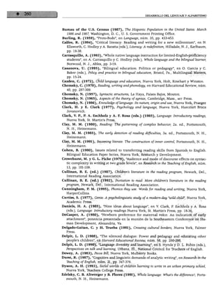 DESARROLLO DEL LENGUAJE Y ALFABETISMO




Bureau of the U.S. Census (1987), The Hispanic Population in the United States: March
   1986 and 1987, Washington, D. C, U. S. Government Printing Office.
Burling, R. (1959), "Proto-Bodo", en Language, núm. 35, pp. 433-453.
Calfee, R. (1994), "Critical literacy: Reading and writing for a new millennium", en N.
   Ellsworth, C. Hedley y A. Baratía (eds.), Literacy: A redefinition, Hillsdale, N. J., Earlbaum,
   pp. 19-38.
Carrasquillo, A. (1993), "Whole native language instruction for limited-English-proficiency
   students", en A. Carrasquillo y C. Hedley (eds.), Whole language and the bilingual learner,
   Norwood, N. J., Ablex, pp. 3-19.
Casanova, U. (1995), "Bilingual education: Politics or pedagogy", en O. García y C.
   Baker (eds.), Policy and practice in bilingual education, Bristol, Pa., Multilingual Matters,
   pp. 15-24.
Cazden, C. (1972), Child language and education, Nueva York, Holt, Rinehart y Winston.
Chomsky, C. (1970), Reading, writing andphonology, en Harvard Educational Review, núm.
   40, pp. 297-309.
Chomsky, N. (1957), Syntactic structures, La Haya, Países Bajos, Mouton.
Chomsky, N. (1965), Aspects ofthe iheory of syntax, Cambridge, Mass., mit Press.
Chomsky, N. (1986), Knowledge of language: Its nature, origin and use, Nueva York, Praeger.
Clark, H. y E. Clark (1977), Psychology and language, Nueva York, Harcourt Brace
   Jovanovich.
Clark, V. R, P. A. Eschholz y A. F. Rosa (eds.) (1985), Language: Introductory readings,
   Nueva York, St. Martin's Press.
Clay, M. M. (1980), Reading: The patterning of complex behavior, 2a. ed., Portsmouth,
   N. H., Heinemann.
Clay, M. M. (1985), The early detection of reading difficulties, 3a. ed., Portsmouth, N. H.,
   Heinemann.
Clay, M. M. (1991), Becoming literate: The construction of inner control, Portsmouth, N. H.,
   Heinemann.
Cohén, B. (1980), Issues related to transferring reading skills from Spanish to English.
   Bilingual Education Paper Series, Nueva York, Research y Development.
Crowehurst, M. y G. L. Piche (1979), "Audience and mode of discourse effects on syntac-
   tic complexity in writing at two grade levéis", en Research in the Teaching of English, núm.
   13, pp. 101-109.
Cullinan, B. E. (ed.) (1987), Chüdren's literature in the reading program, Newark, Del.,
   International Reading Association.
Cullinan, B. E. (ed.) (1992), Invitation to read: More chüdren's literature in the reading
  program, Newark, Del., International Reading Association.
Cunningham, P. M. (1995), Phonics they use: Words for reading and writing, Nueva York,
   HarperCollins.
Curtíss, S. (1977), Genie: A psycholinguistic study of a modern-day "wild child", Nueva York,
  Academic Press.
Daniels, H. A. (1985), "Nine ideas about language", en V. Clark, P. Eschholz y A. Rosa
   (eds.), Language: Introductory readings Nueva York, St. Martin's Press, pp. 18-36.
DeCasper, A. (1980), "Newborn preference for maternal voice: An indication of early
   attachment", ponencia presentada en la reunión de la Southeastern Conference on Hu
   man Development, Alexandria, Va.
Delgado-Gaitan, C. y H. Trueba (1991), Crossing cultural borders, Nueva York, Falmer
   Press.
Delpit, L. D. (1988), "The silenced dialogue: Power and pedagogy and educating other
   people's children", en Harvard Educational Review, núm. 58, pp. 280-298.
Delpit, L. D. (1990), "Language diversity and learning", en S. Hynds y D. L. Rubin (eds.),
  Perspectives on talk and learning, Urbana, 111., National Council for Teachers of English.
Dewey, A. (1983), Pecos Bill, Nueva York, Mulberry Books.
Durst, R. (1987), "Cognitive and linguistic demands of analytic writing", en Research in the
   Tbaching of English, núm. 21, pp. 347-376.
Dyson, A. H. (1993), Social worlds of children learning to write in an urban primary school,
  Nueva York, Teachers College Press.
Edelsky, C. B. Altwerger y B. Flores (1991), Whole language: What's the difference?, Ports
  mouth, N. H., Heinemann.
 