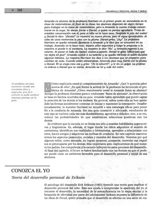 DESARROLLO PERSONAL, SOCIAL Y MORAL




                                Amanda es alumna de la profesora Harrison en el primer grado de secundaria en la
                                clase de matemáticas. Al final de la clase, los alumnos disponen de algún tiempo
                                para trabajar en la tarea de matemáticas, pero a Amanda le cuesta trabajo concen
                                trarse en la suya Se sienta frente a Daniel a quien no parece agradarle. Trata de
                                entablar conversación con él, pero el niño no le hace caso. Después lo jala del suéter
                                y Daniel le dice: "¡Basta!'' Le muestra su nueva pluma, pero él sigue ignorándola. Al
                                cabo de unos momentos lo pica con la pluma Daniel grita: "¡Ay!" La profesora
                                Harrison se queda mirando Jyamenté a Amanda y le dice que se concentre en su
                                trabajo. Amanda no le hace caso, espera unos segundos y luego le pregunta a la
                                maestra si puede ir al sanitario. La maestra le dice "No", y Amanda regresa a su
                                asiento. Al pasar al lado de Daniel, vuelve a picarlo. Daniel le grita "¡Más vale que
                                me dejes en paz!" Amanda vuelve a su asiento y se queda mirando el salón durante
                                algunos minutos. La maestra Harrison les dice a los alumnos que se preparen para
                                cambiar de aula. Cuando están alineándose, Amanda pica muy fuerte con la pluma
                                a Daniel. Él se enoja esta vez y grita: "¡Te lo advertí!", y le da un golpe. La profeso
                                ra ordena a Daniel que se siente, Amanda se ríe y sale del salón.




Un estudiante con poca          BCómo explicaría usted el comportamiento de Amanda? ¿Qué le gustaría saber
autoestima necesita una
                                      acerca de ella? ¿En qué forma la actitud de la profesora ha favorecido el pro
orientación eficaz y
                                      blema de Amanda? ¿Cómo reaccionaría usted si Amanda fuera su alumna?
congruente, pues de lo
contrario no podrá establecer   Aunque la profesora Harrison parece totalmente "fuera de sintonía", la observación
relaciones positivas con la     se basa en hechos ocurridos en un aula. Amanda había aprendido que puede captar
gente.                          la atención de los demás si los molesta. En general, niños como ella no han apren
                                dido las formas socialmente correctas de iniciar y mantener la interacción. Desafor
                                tunadamente, la maestra Harrison no recurrió a una estrategia eficaz para poner
                                fin a la conducta de Amanda. Sin una guía constante y adecuada, estudiantes de
                                este tipo se vuelven cada vez más desobedientes, agresivos y difíciles; esto, a su vez,
                                reduce las probabilidades de que establezcan relaciones positivas con los
                                demás.
                                   Es evidente que la escuela no se limita tan sólo a enseñar habilidades cognosciti
                                vas y lingüísticas. Es, además, el lugar donde los niños adquieren el sentido de
                                autoestima, identifican sus cualidades y limitaciones, aprenden a relacionarse con
                                otros, hacen amigos y adquieren las normas de conducta. En este capítulo examina
                                remos los aspectos personales, sociales y morales del desarrollo. Veremos por qué
                                algunos niños, como Amanda, no logran cooperar, compartir, controlar sus impul
                                sos ni preocuparse por los demás. Más importante aún: explicaremos de qué mane
                                ra los padres, los compañeros y la escuela influyen en estos procesos del desarrollo.
                                Al final del capítulo, el lector se habrá familiarizado con las formas en que el profe
                                sor puede crear un ambiente favorable para el desarrollo personal y social de sus
                                alumnos.




CONOZCA EL YO
Tteoría del desarrollo personal de Erikson

                                El psicólogo del desarrollo Erik Erikson (1963) formuló una teoría para explicar el
                                desarrollo personal del niño. Ésta nos ayuda a comprender la aparición del yo al
                                iniciarse el desarrollo, la necesidad de la autosuficiencia en la etapa escolar y la
                                búsqueda de identidad por parte del adolescente. Erikson muestra la influencia de
                                las ideas de Freud, quien pensaba que el desarrollo se efectúa en una serie de eta-
 