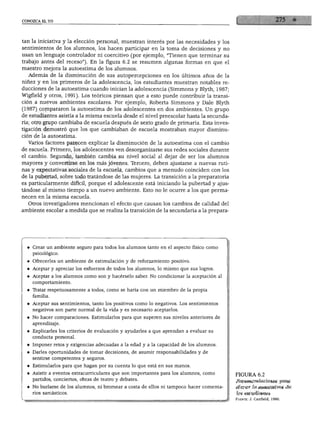 CONOZCA EL YO




tan la iniciativa y la elección personal, muestran interés por las necesidades y los
sentimientos de los alumnos, los hacen participar en la toma de decisiones y no
usan un lenguaje controlador ni coercitivo (por ejemplo, "Tienen que terminar su
trabajo antes del receso"). En la figura 6.2 se resumen algunas formas en que el
maestro mejora la autoestima de los alumnos.
  Además de la disminución de sus autopercepciones en los últimos años de la
niñez y en los primeros de la adolescencia, los estudiantes muestran notables re
ducciones de la autoestima cuando inician la adolescencia (Simmons y Blyth, 1987;
Wigfield y otros, 1991). Los teóricos piensan que a esto puede contribuir la transi
ción a nuevos ambientes escolares. Por ejemplo, Roberta Simmons y Dale Blyth
(1987) compararon la autoestima de los adolescentes en dos ambientes. Un grupo
de estudiantes asistía a la misma escuela desde el nivel preescolar hasta la secunda
ria; otro grupo cambiaba de escuela después de sexto grado de primaria. Esta inves
tigación demostró que los que cambiaban de escuela mostraban mayor disminu
ción de la autoestima.
  Varios factores parecen explicar la disminución de la autoestima con el cambio
de escuela. Primero, los adolescentes ven desorganizarse sus redes sociales durante
el cambio. Segundo, también cambia su nivel social al dejar de ser los alumnos
mayores y convertirse en los más jóvenes. Tercero, deben ajustarse a nuevas ruti
nas y expectativas sociales de la escuela, cambios que a menudo coinciden con los
de la pubertad, sobre todo tratándose de las mujeres. La transición a la preparatoria
es particularmente difícil, porque el adolescente está iniciando la pubertad y ajus
tándose al mismo tiempo a un nuevo ambiente. Esto no le ocurre a los que perma
necen en la misma escuela.
  Otros investigadores mencionan el efecto que causan los cambios de calidad del
ambiente escolar a medida que se realiza la transición de la secundaria a la prepara-




     Crear un ambiente seguro para todos los alumnos tanto en el aspecto físico como
     psicológico.
  - Ofrecerles un ambiente de estimulación y de reforzamiento positivo.
     Aceptar y apreciar los esfuerzos de todos los alumnos, lo mismo que sus logros.
     Aceptar a los alumnos como son y hacérselo saber. No condicionar la aceptación al
     comportamiento.

     Tratar respetuosamente a todos, como se haría con un miembro de la propia
     familia.
  ♦ Aceptar sus sentimientos, tanto los positivos como lo negativos. Los sentimientos
     negativos son parte normal de la vida y es necesario aceptarlos.
   ♦ No hacer comparaciones. Estimularlos para que superen sus niveles anteriores de
     aprendizaje.
     Explicarles los criterios de evaluación y ayudarles a que aprendan a evaluar su
     conducta personal.
     Imponer retos y exigencias adecuadas a la edad y a la capacidad de los alumnos.
     Darles oportunidades de tomar decisiones, de asumir responsabilidades y de
     sentirse competentes y seguros.

   ♦ Estimularlos para que hagan por su cuenta lo que está en sus manos.
   ♦ Asistir a eventos extracurriculares que son importantes para los alumnos, como      FIGURA 6.2
     partidos, conciertos, obras de teatro y debates.                                    Recomendaciones para
   ♦ No burlarse de los alumnos, ni bromear a costa de ellos ni tampoco hacer comenta    elevar la autoestima de
     rios sarcásticos.                                                                   los estudiantes
                                                                                         Fuente: J. Canfield, 1990.
 