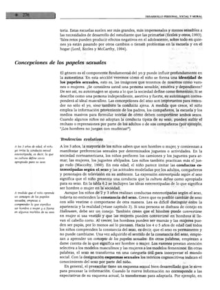 DESARROLLO PERSONAL, SOCIAL Y MORAL




                                  tona. Estas escuelas suelen ser más grandes, más impersonales y menos sensibles a
                                  las necesidades de desarrollo del estudiante que las primarias (Eccles y otros, 1993).
                                  Tales retos pueden producir efectos negativos en el adolescente, sobre todo en quie
                                  nes ya están pasando por otros cambios o tienen problemas en la escuela y en el
                                  hogar (Lord, Eccles y McCarthy, 1994).



Concepciones de los papeles sexuales

                                  El género es el componente fundamental del yo y puede influir profundamente en
                                  la autoestima. En esta sección veremos cómo el niño se forma una identidad de
                                  los papeles sexuales, esto es, las imágenes que tenemos de nosotros como varo
                                  nes o mujeres. ¿Se considera usted una persona sensible, emotiva y dependiente?
                                  De ser así, su autoimagen se ajusta a lo que la sociedad define como femenino. Si se
                                  describe como una persona independiente, asertiva y fuerte, su autoimagen corres
                                  ponderá al ideal masculino. Las concepciones del sexo son importantes para enten
                                  der no sólo el yo, sino también la conducta ajena. A medida que crece, el niño
                                  emplea la información proveniente de los padres, los compañeros, la escuela y los
                                  medios masivos para formular teorías de cómo deben comportarse ambos sexos.
                                  Cuando algunos niños no adoptan la conducta típica de su sexo, pueden sufrir el
                                  rechazo o reprensiones por parte de los adultos o de sus compañeros (por ejemplo,
                                  "¡Los hombres no juegan con muñecas!").


                                  Tendencias evolutivas

A los 3 anos de edad, el rano     A los 3 años, la mayoría de los niños saben que son hombre o mujer, y comienzan a
ya imita la conducta sexual
                                  manifestar preferencias sexuales por determinados juguetes o actividades. En la
estereotipada, es decir, la que
                                  sociedad norteamericana, los niños prefieren los camiones y los juguetes para ar
su cultura define como
apropiada para su sexo.           mar; las mujeres, los juguetes afelpados. Los niños también practican más el jue
                                  go rudo (Maccoby, 1990). En esta edad, el niño parece imitar las conductas es
                                  tereotipadas según el sexo y las actitudes modeladas por los adultos, compañeros
                                  y personajes de televisión en su ambiente. La expresión estereotipada según el sexo
                                  significa que el niño presenta una conducta que la cultura define como apropiada
                                  para su sexo. En la tabla 6.2 se incluyen las ideas estereotipadas de lo que significa
                                  ser hombre o mujer en la sociedad.
A medida que él niño aprende         Aunque los niños de 2 y 3 años realizan conductas estereotipadas según el sexo,
un concepto de los papeles
                                  todavía no entienden la constancia del sexo. Creen que es posible cambiar de sexo
sexuales, empieza a
                                  con sólo vestirse o comportarse de otra manera. Les es difícil distinguir entre la
comprender lo que significa
ser hombre o mujer y a fijarse    apariencia y la realidad (véase capítulo 3). Si una persona se disfraza de conejo en
en algunos modelos de su sexo.    Halloween, debe ser un conejo. También creen que el hombre puede convertirse
                                  en mujer si usa vestido y que las mujeres pueden convertirse en hombres si lle
                                  van el cabello corto. Al crecer, los hombres pueden ser mamas y las mujeres pue
                                  den ser papas, por lo menos así lo piensan. Hacia los 4 o 5 años de edad casi todos
                                  los niños comprenden la constancia del sexo, es decir, que el sexo es permanente y
                                  no puede cambiarse. Una vez adquirido el sentido de la constancia del sexo, empie
                                  zan a aprender un concepto de los papeles sexuales. En otras palabras, empiezan a
                                  darse cuenta de lo que significa ser hombre o mujer. Los varones prestan atención
                                  selectiva a los modelos masculinos y las mujeres a los modelos femeninos. En otras
                                  palabras, el sexo se transforma en una categoría útil para interpretar el mundo
                                  social. Con la designación esquemas sexuales los teóricos cognoscitivos indican el
                                  conocimiento del sexo por parte del niño.
                                     En general, el preescolar tiene un esquema sexual bien desarrollado que le sirve
                                  para procesar la información. Cuando la nueva información no corresponde a las
                                  expectativas de su esquema actual, la transforman para adaptarla. Por ejemplo, en
 
