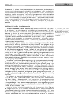 CONOZCA EL YO




mujeres que los aceptan son más vulnerables a los sentimientos de inferioridad y
poca autoestima. En apoyo a esta afirmación, la investigación indica que las muje
res competentes en matemáticas, rasgo supuestamente masculino, muestran más
autoestima durante la transición a la adolescencia (Wigfield y otros, 1991). Otros
estudios indican lo siguiente: los adolescentes de ambos sexos que muestran una
orientación andrógina de los papeles sexuales tienden a experimentar niveles supe
riores de autoestima (Dusek, 1987). En la siguiente sección examinaremos los efec
tos que las experiencias de socialización tienen en la concepción de los papeles
sexuales.



Socialización en los papeles sexuales

La socialización en los papeles sexuales es el proceso con el cual el niño apren         ■La socialización en los papeles
                                                                                         sexuales es el proceso a través
de las actitudes y la conducta que la sociedad define como apropiada a su sexo.
                                                                                         del cual el niño aprende las
Como hemos visto, antes de entrar a la escuela ya sabe mucho acerca de los papeles
                                                                                         normas sociales que rigen una
sexuales. En opinión de los teóricos, el proceso de socialización comienza en el         conducta aceptable o
momento de nacer y luego se intensifica en la adolescencia cuando los jóvenes            inaceptable.
empiezan a prepararse para asumir los papeles de adultos (Hill y Lynch, 1983; Huston
y Álvarez, 1990). Los padres, los compañeros, las escuelas y los medios masivos
contribuyen a moldear estas concepciones. A continuación explicaremos brevemente
estos factores de la socialización.
   Los padres son agentes sociales muy poderosos de los papeles sexuales. Desde
temprana edad, ven a sus hijos e hijas en forma diferente. Describen a la recién
nacida como más delicada y hermosa que al recién nacido. A las niñas las visten de
rosa, les ponen vestido, moños y zapatos de piel; en cambio, a los niños los visten
de azul, les ponen pantalones, camisas y zapatos de lona. Incluso sus recámaras
se decoran de manera diferente. Los padres les dan un trato distinto. Generalmente
juegan con sus hijas en una forma más cariñosa y se centran en actividades motoras
cuando juegan con sus hijos. Los padres tienden más que las madres a jugar con sus
hijos en una forma estereotipada por el sexo; a los niños se les critica más que a las
niñas cuando realizan actividades del sexo opuesto (por ejemplo, jugar con muñe
cas) (Langlois y Downs, 1980).
   En su hogar el niño observa muchos ejemplos de conducta sexual estereotipada.
Aunque los papeles sexuales han venido cambiando, todavía hay mayores probabi
lidades de que el niño común observe a su madre cocinar, limpiar y cuidar a los
hijos. Los padres arreglan cosas, cortan el pasto y conducen el automóvil. Cuando
a los niños se les pide hacer trabajos domésticos, la mujer lava los platos y ayuda a
limpiar la casa; el varón corta el pasto, saca la basura y con la pala quita la nieve
(Goodnow, 1988). El niño tiende a observar a su madre desempeñando trabajos
"propios de la mujer": enseñanza, enfermería, ventas, puestos administrativos, y a
su padre realizando trabajos tradicionalmente "masculinos": negocios, comercio,
ingeniería.
   Sin embargo, no todas las familias alientan o refuerzan la conducta sexual este
reotipada. Los padres que tratan de evitarla tienen hijos con menos estereotipos de
esta clase (Weisner y Wilson-Mitchell, 1990). Las mujeres sin hermanos o con un
solo hermano suelen tener actitudes menos tradicionales ante los papeles sexuales
(Herstgaard y Light, 1984). Además, los adolescentes de ambos sexos en las familias
con padre y madre muestran menos actitudes tradicionales cuando la madre traba
ja fuera de casa (Hoffman, 1989).
   Conforme crece el niño, comienza a dedicar más tiempo a otros niños. El grupo
de compañeros es uno de los contextos más importantes en la socialización de las
conductas y actitudes relacionadas con los papeles sexuales (Maccoby, 1990). A los
3 años, los compañeros del mismo sexo se refuerzan positivamente por realizar la
conducta "apropiada al sexo". Los compañeros ignoran o se burlan de los preescola-
 