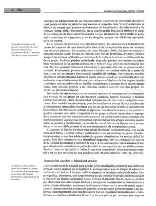 DESARROLLO PERSONAL, SOCIAL Y MORAL




                                 raro que los adolescentes de las minorías sufran una crisis de identidad, durante la
                                 cual ponen en tela de juicio lo que sienten al respecto. Esta "crisis" a menudo se
                                 debe a un suceso que provoca sentimientos de humillación, de inferioridad y de
                                 rechazo (Cross, 1991). Por ejemplo, en su autobiografía Malcom X atribuye el inicio
                                 de su búsqueda de identidad étnica al día en que su asesor de nivel medio le acon
                                 sejó convertirse en carpintero y no en abogado, porque ese oficio era apropiado
                                 para los negros.
El cambio de código es el           En el proceso de formarse una identidad étnica, los adolescentes normalmente
proceso consistente en pasar
                                 pasan del extremo de una asimilación total al de la separación antes de alcanzar
de una cultura a otra,
                                 una solución personal. De acuerdo con Jean Phinney (1993), los que pertenecen a
generalmente la déla mayoría
y la de un grupo minoritario.
                                 minorías tienen cuatro formas de resolver este tipo de problemas. Primero, pueden
                                 adoptar las normas, actitudes y conductas de la cultura dominante, rechazando las
                                 de su grupo. Es decir, pueden asimilarla. Segundo, pueden convertirse en miem
                                 bros marginales de la cultura dominante y vivir en ella, pero sin identificarse con
                                 ella. Tercero, pueden rechazarla totalmente y asociarse sólo con su grupo racial o
                                 cultural. Finalmente, pueden mantener vínculos con ambas culturas y pasar de
                                 una a otra en un proceso denominado cambio de código. Por ejemplo, muchos
                                 profesores afroamericanos hablan el inglés oficial cuando se encuentran ante una
                                 audiencia mayoritariamente blanca, pero adoptan el dialecto de los negros cuando
                                 conversan con miembros de su familia, compañeros o colegas de su mismo grupo
                                 racial. Este proceso permite a las minorías raciales convivir con dos grupos, sin
                                 perder su identidad cultural.
                                    Por medio de este enfoque, en un estudio reciente se compararon las orientacio
                                 nes étnicas de un grupo de adolescentes asiáticos, negros, hispanos y blancos
                                 (Rofherham-Borus, 1990). Su identidad reflejaba tres de las cuatro categorías ante
                                 riores. Esto no debe sorprendernos, pues los estudiantes de raza blanca tienden más
                                 a considerarse asimilados, mientras que los de las minorías tienden a considerarse
                                 biculturales. Es interesante señalar lo siguiente: los afroamericanos y los puertorri
                                 queños piensan que están integrados en su grupo cultural (separados o segrega
                                 dos), mientras que los mexicanoamericanos y los asiaticoamericanos piensan que
                                 son biculturales. Aunque sus respuestas representaban tres grupos distintos (asimi
                                 lados, separados y biculturales), el estudio no reveló diferencia alguna en su autoes
                                 tima, ni en sus calificaciones ni en sus sentimientos de competencia social.
                                    Al parecer, el hecho de tener una sólida identidad norteamericana, una sólida
                                 identidad étnica o ambas, influye positivamente en las medidas de ajuste. Desafor
                                 tunadamente, a muchos adolescentes de grupos minoritarios les resulta difícil lo
                                 grarla. Más bien adquieren una identidad negativa, esto es, rechazan los valores
                                 de la cultura dominante y también la suya. A un adolescente mexicanoamericano
                                 que abandonó la escuela se le pidió describir lo que significa ser un adulto exitoso.
                                 Replicó: "estar en las calles" y "saber lo que está ocurriendo". Mencionó como ejem
                                 plo a su tío que era líder de una pandilla local (Matute-Bianchi, 1986, pp. 250-251).


                                 Instrucción escolar e identidad étnica
El profesor debe ayudar a        ¿Qué puede hacer la escuela para ayudar a los estudiantes a resolver sus conflictos
todos los alumnos a explorar
                                 étnicos? Como dijimos en el capítulo 4, es importante que se adopte la educación
sus orígenes étnicos para que
se percaten del carácter
                                 multicultural. Les será de gran utilidad respetar la herencia cultural de todos. Esto
heterogéneo y pluralista de la   no significa, insistimos, que simplemente pueda instituir festivales internacionales
sociedad.                        o respetar las fiestas nacionales, como el Rosh Hashanah. Ha de hacer lo posible
                                 por disminuir los estereotipos étnicos e incorporar diariamente lo concerniente a
                                 cada cultura: alimentos, canciones, tradiciones e historias. La escuela puede organi
                                 zarse y ofrecer modelos exitosos de papeles a los alumnos pertenecientes a las mi
                                 norías. Más importante aún; los profesores han de mostrarse tolerantes ante el des
                                 interés de muchos estudiantes blancos y de sus padres por conocer sus orígenes
 