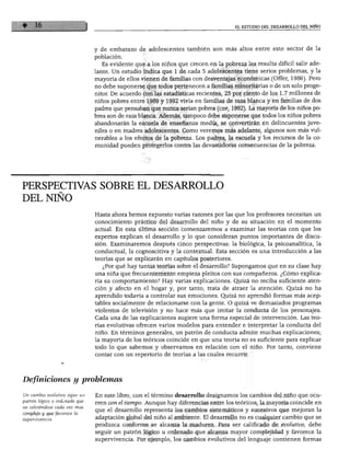 EL ESTUDIO DEL DESARROLLO DEL NIÑO




                               y de embarazo de adolescentes también son más altos entre este sector de la
                               población.
                                  Es evidente que a los niños que crecen en la pobreza les resulta difícil salir ade
                               lante. Un estudio indica que 1 de cada 5 adolescentes tiene serios problemas, y la
                               mayoría de ellos vienen de familias con desventajas económicas (Offer, 1986). Pero
                               no debe suponerse que todos pertenecen a familias minoritarias o de un solo proge
                               nitor. De acuerdo con las estadísticas recientes, 25 por ciento de los 1.7 millones de
                               niños pobres entre 1989 y 1992 vivía en familias de raza blanca y en familias de dos
                               padres que pensaban que nunca serían pobres (cdf, 1992). La mayoría de los niños po
                               bres son de raza blanca. Además, tampoco debe suponerse que todos los niños pobres
                               abandonarán la escuela de enseñanza media, se convertirán en delincuentes juve
                               niles o en madres adolescentes. Como veremos más adelante, algunos son más vul
                               nerables a los efectos de la pobreza. Los padres, la escuela y los recursos de la co
                               munidad pueden protegerlos contra las devastadoras consecuencias de la pobreza.




PERSPECTIVAS SOBRE EL DESARROLLO
DEL NIÑO
                               Hasta ahora hemos expuesto varias razones por las que los profesores necesitan un
                               conocimiento práctico del desarrollo del niño y de su situación en el momento
                               actual. En esta última sección comenzaremos a examinar las teorías con que los
                               expertos explican el desarrollo y lo que consideran puntos importantes de discu
                               sión. Examinaremos después cinco perspectivas: la biológica, la psicoanalítica, la
                               conductual, la cognoscitiva y la contextual. Esta sección es una introducción a las
                               teorías que se explicarán en capítulos posteriores.
                                  ¿Por qué hay tantas teorías sobre el desarrollo? Supongamos que en su clase hay
                               una niña que frecuentemente empieza pleitos con sus compañeros. ¿Cómo explica
                               ría su comportamiento? Hay varias explicaciones. Quizá no reciba suficiente aten
                               ción y afecto en el hogar y, por tanto, trata de atraer la atención. Quizá no ha
                               aprendido todavía a controlar sus emociones. Quizá no aprendió formas más acep
                               tables socialmente de relacionarse con la gente. O quizá ve demasiados programas
                               violentos de televisión y no hace más que imitar la conducta de los personajes.
                               Cada una de las explicaciones sugiere una forma especial de intervención. Las teo
                               rías evolutivas ofrecen varios modelos para entender e interpretar la conducta del
                               niño. En términos generales, un patrón de conducta admite muchas explicaciones;
                               la mayoría de los teóricos coincide en que una teoría no es suficiente para explicar
                               todo lo que sabemos y observamos en relación con el niño. Por tanto, conviene
                               contar con un repertorio de teorías a las cuales recurrir.




Definiciones y problemas

un cambio evolutivo sigue un   En este libro, con el término desarrollo designamos los cambios del niño que ocu-
patrón lógico y ordenado que   TTen con e¡ tiempo. Aunque hay diferencias entre los teóricos, la mayoría coincide en
va volviéndose cada vez mas    ^ue gj ¿esarrouo representa los cambios sistemáticos y sucesivos que mejoran la
cü3,^»w!f         orece a      adaptación global del niño al ambiente. El desarrollo no es cualquier cambio que se
                               produzca conforme se alcanza la madurez. Para ser calificado de evolutivo, debe
                               seguir un patrón lógico u ordenado que alcanza mayor complejidad y favorece la
                               supervivencia. Por ejemplo, los cambios evolutivos del lenguaje contienen formas
 