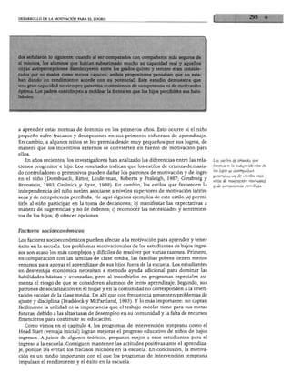DESARROLLO DE LA MOTIVACIÓN PARA EL LOGRO




dos señalaron lo siguiente: cuando al ser comparados con compañeros más seguros de
sí mismos, los alumnos que habían subestimado mucho su capacidad real y aquellos
cuyas autopercepciones disminuyeron entre los grados quinto y tercero eran conside
rados por su madre como menos capaces; ambos progenitores pensaban que no esta
ban dando un rendimiento acorde con su potencial. Este estudio demuestra que
una gran capacidad no siempre garantiza sentimientos de competencia ni de motivación
óptima. Los padres contribuyen a moldear la forma en que los hijos percibirán sus habi
lidades.




a aprender estas normas de dominio en los primeros años. Esto ocurre si el niño
pequeño sufre fracasos y decepciones en sus primeros esfuerzos de aprendizaje.
En cambio, a algunos niños se les premia desde muy pequeños por sus logros, de
manera que los incentivos externos se convierten en fuente de motivación para
ellos.
   En años recientes, los investigadores han analizado las diferencias entre las rela    Los estilos de crianza que
                                                                                         favorecen la independencia de
ciones progenitor e hijo. Los resultados indican que los estilos de crianza demasia
                                                                                         los hijos se acompañan
do controladores o permisivos pueden dañar los patrones de motivación y de logro
                                                                                         generalmente de niveles más
en el niño (Dornbusch, Ritter, Leiderman, Roberts y Fraleigh, 1987; Ginsburg y           altos de motivación intrínseca
Bronstein, 1993; Grolnick y Ryan, 1989). En cambio, los estilos que favorecen la         y de competencia percibida.
independencia del niño suelen asociarse a niveles superiores de motivación intrín
seca y de competencia percibida. He aquí algunos ejemplos de este estilo: a) permi
tirle al niño participar en la toma de decisiones; b) manifestar las expectativas a
manera de sugerencias y no de órdenes; c) reconocer las necesidades y sentimien
tos de los hijos; d) ofrecer opciones.



Factores socioeconómicos

Los factores socioeconómicos pueden afectar a la motivación para aprender y tener
éxito en la escuela. Los problemas motivacionales de los estudiantes de bajos ingre
sos son acaso los más complejos y difíciles de resolver por varias razones. Primero,
en comparación con las familias de clase media, las familias pobres tienen menos
recursos para apoyar el aprendizaje de sus hijos fuera de la escuela. Los estudiantes
en desventaja económica necesitan a menudo ayuda adicional para dominar las
habilidades básicas y avanzadas; pero al inscribirlos en programas especiales au
menta el riesgo de que se consideren alumnos de lento aprendizaje. Segundo, sus
patrones de socialización en el hogar y en la comunidad no corresponden a la orien
tación escolar de la clase media. De ahí que con frecuencia presenten problemas de
ajuste y disciplina (Braddock y McPartland, 1993). Y lo más importante: no captan
fácilmente la utilidad ni la importancia que el trabajo escolar tiene para sus metas
futuras, debido a las altas tasas de desempleo en su comunidad y la falta de recursos
financieros para continuar su educación.
   Como vimos en el capítulo 4, los programas de intervención temprana como el
Head Start (ventaja inicial) logran mejorar el progreso educativo de niños de bajos
ingresos. A juicio de algunos teóricos, preparan mejor a esos estudiantes para el
ingreso a la escuela. Consiguen mantener las actitudes positivas ante el aprendiza
je, porque les evitan los fracasos iniciales en la escuela. En conclusión, la motiva
ción es un medio importante con el que los programas de intervención temprana
impulsan el rendimiento y el éxito en la escuela.
 