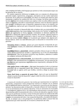 PERSPECTIVAS SOBRE EL DESARROLLO DEL NIÑO




 más complejas del habla y del lenguaje que permite al niño comunicarse mejor con
 las personas de su entorno.
    En nuestra exposición definimos la teoría como un conjunto de afirmaciones
 generales (reglas, suposiciones, propuestas, principios) con las cuales explicamos
 los hechos. En su aplicación al desarrollo, nos ofrece un modelo para observar, para
 interpretar y explicar los cambios del niño con el tiempo. En forma más concreta,
 los tres objetivos de la teoría evolutiva son explicar cómo los niños difieren de una
 edad a la siguiente; describir la interrelación existente entre los diversos aspectos
 (por ejemplo, la influencia que el desarrollo cognoscitivo tiene en la relación con
 los compañeros); explicar por qué el desarrollo avanza en cierta dirección (Miller
 1993).

   Sería fácil entender el desarrollo del niño si hubiera sólo una teoría global. Pero
 como señalamos antes, hay varias teorías. Cada una da a los "hechos" un significado
 distinto al organizarlos en forma especial, centrándose en distintos aspectos del
 desarrollo y destacando algunos factores causales. Por ejemplo, algunas teorías se
 concentran en el desarrollo intelectual y otras lo hacen en el desarrollo físico o
social. Las teorías también difieren en la posición que adoptan ante algunos pro
blemas básicos. Entre los más relevantes para la educación se encuentran los si
guientes:


   Naturaleza frente a crianza. ¿Hasta qué punto depende el desarrollo de pro
   cesos biológicos innatos, de condiciones ambientales y de la interacción entre
   ambos?

   Estabilidad frente a plasticidad. ¿Existen periodos críticos en que un niño ne
   cesita ciertas experiencias sociales o cognoscitivas con el fin de desarrollarse
   normalmente? ¿Son los procesos evolutivos muy flexibles y abiertos al cambio
   en cualquier momento del desarrollo?

   Continuidad frente a discontinuidad. ¿Es el desarrollo un proceso continuo que
   se lleva a cabo paulatinamente en pequeños incrementos? ¿Es una serie de eta
   pas discretas que representan transformaciones importantes y abruptas del fun
   cionamiento?

   Niño pasivo frente a niño activo. ¿Qué papel desempeña el niño en el proceso
   evolutivo? ¿Es un organismo pasivo que moldean los factores genéticos y am
   bientales? ¿Es un agente activo que moldea, controla y dirige su propio desa
   rrollo?

  Punto final frente a ausencia de punto final. ¿Qué es lo que se desarrolla?
   ¿Existe un punto final del desarrollo? ¿Siguen todos los niños una secuencia uni
   versal de desarrollo?



   A manera de introducción general a las teorías que examinaremos en capítulos           Las teorías del desarrollo son
posteriores, comparemos varias perspectivas teóricas en relación con su postura           importantes porque influyen

ante los problemas básicos anteriores. Y es importante conocerlos por dos razones:        en las ideas y métodos de los
                                                                                          profesores y de los
primero, las discusiones sobre el desarrollo a menudo influyen de modo importan
                                                                                          planificadores de la educación.
te en los movimientos de la reforma educativa. Como se menciona en el recuadro
1.1 Investigación (páginas 20-21), los reformadores educacionales a menudo tienen
ideas distintas sobre la naturaleza del niño y la forma de educarlos; segundo, hemos
visto que los profesores recurren a varias teorías para explicar la conducta del niño
y tomar decisiones didácticas. Esas teorías a su vez incluyen diversas suposiciones
respecto a la naturaleza del niño, a las causas del desarrollo, a la índole del desarro
llo, etc. Al adoptar una u otra perspectiva, los profesores deben conocer bien las
suposiciones que están haciendo en lo tocante al desarrollo del niño.
 