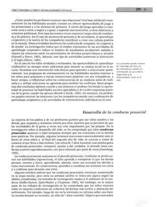 CÓMO CONOCEMOS A OTROS Y NOS RELACIONAMOS CON ELLOS




  ¿Cómo pueden los profesores mejorar esas relaciones? Una base sólida del entre
namiento en las habilidades sociales consiste en ofrecer oportunidades de juego a
los preescolares y a los alumnos de primaria. A través del juego aprenden a cono
cerse unos a otros, a seguir y a guiar, a expresar sus emociones, a crear relaciones y
a resolver problemas. Pero esas lecciones a veces requieren largos años de enseñan
za y de práctica. En el caso de alumnos de primaria y de secundaria, el aprendizaje
cooperativo y la tutoría de los compañeros contribuye a crear una cultura positiva
en la escuela. Estas actividades favorecen las conductas de compartir, de cooperar y
de ayudar. La investigación indica que el empleo sistemático de las actividades de
aprendizaje cooperativo reduce el número de estudiantes socialmente aislados y
mejora las relaciones entre los provenientes de diversos grupos étnicos y sociales
(Hansell y Slavin, 1983). Además, este tipo de actividades aumentan la motivación
y el logro (Slavin, 1983).
  En el caso de los niños olvidados y rechazados, las oportunidades de aprendizaje       Los profesores pueden mejorar

colaborativo no siempre serán suficientes para mejorar su estatus social en la es        las relaciones del niño con
                                                                                         sus compañeros usando una
cuela. Necesitan una intervención más directa para aprender a relacionarse positi
                                                                                         combinación de aprendizaje
vamente. Los programas de entrenamiento en las habilidades sociales enseñan a            cooperativo y de
los niños poco populares a iniciar interacciones positivas con sus compañeros, a         entrenamiento social en el
hacer amigos, a reflexionar sobre las consecuencias de su conducta antes de reali
zarla y a utilizar soluciones no agresivas para resolver los conflictos. Estos progra
mas dan resultados óptimos cuando a sus alumnos el profesor les brinda la oportu
nidad de practicar las habilidades sociales aprendidas y de recibir respuestas positi
vas de la gente cuando las aplican (Berndt y Keefe, 1992). En resumen, los profeso
res pueden mejorar las relaciones con los compañeros usando una combinación de
aprendizaje cooperativo y de actividades de entrenamiento individual en el aula.




                                                            Desarrollo de la conducta prosocial

La mayoría de los padres y de los profesores quieren que sus niños ayuden a los
demás, que cooperen y muestren interés por ellos. Quieren que se percaten de que
las necesidades de la gente a veces son más importantes que las propias. En la
investigación sobre el desarrollo del niño, se ha comprobado que tales conductas
prosociales aparecen a edad temprana siempre que las relaciones con la familia
sean positivas. Por ejemplo, algunos lactantes reaccionan emocionalmente ante el
llanto de otros niños y, al final del segundo año de vida, se acercan y tratan de
consolar al que llora o está molesto. Los niños de 3 años muestran una amplia gama
de conductas prosociales: compartir, ayudar y dar cuidados. A menudo estas con
ductas ocurren espontáneamente, con poco estímulo por parte de otros (Eisenberg,
1992).
  La conducta prosocial aumenta en el periodo preescolar. Conforme se perfeccio
nan sus habilidades cognoscitivas, el niño aprende a interpretar lo que los demás
piensan, sienten y dicen, aprendiendo, además, cómo sus acciones los afectan y
cómo reaccionarán. En consecuencia, aprenden a coordinar sus acciones con otros
y a colaborar para alcanzar una meta.
  Algunos estudios indican que las conductas prosociales continúan aumentando
en la etapa escolar, pero otros no señalan cambio ni reducción alguna según las
edades consideradas, los métodos de investigación usados y el ambiente de la con
ducta (Radke-Yarrow, Zahn-Waxler y Chapman, 1983). Sin embargo, en la mayor
parte de los trabajos de investigación se ha comprobado que los niños mayores
están en mejores condiciones de enfrentar las formas más sutiles y abstractas del
sufrimiento. Por ejemplo, luego de ver en la televisión un informe sobre una fami
lia muerta durante un incendio, un niño de 7 años comentó: "Espero que esos niños
 