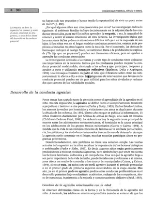 DESARROLLO PERSONAL, SOCIAL Y MORAL




                                no hayan sido tan pequeños y hayan tenido la oportunidad de vivir un poco antes
                                de morir" (p. 488).
La empatia, es decir, la           ¿Por qué algunos niños son más prosociales que otros? La investigación indica lo
capacidad de conocer y sentir   siguiente: el ambiente familiar influye decisivamente en la adquisición de las con
el estado emocional de otra
                                ductas prosociales, pues en él los niños aprenden la empatia, o sea, la capacidad de
persona, es una de las claves
                                conocer y sentir el estado emocional de otra persona. La investigación indica que
del desarrollo de la conducta
                                las reacciones de los padres en situaciones difíciles influyen en la respuesta de sus
                                hijos. Si los niños ven en el hogar modelar conductas prosociales, estarán más pro
                                pensos a imitarlas en otros lugares como la escuela. Por el contrario, las tácticas de
                                fuerza que incluyen el castigo físico, la restricción física o la prohibición no explica
                                da ("le dije que no golpearas") pueden ser disuasores eficaces, pero no ayudan a
                                aprender las conductas prosociales.
                                   La investigación dedicada a la crianza y a este tipo de conductas tiene aplicacio
                                nes importantes en la docencia. Indica que los profesores pueden mejorar la con
                                ducta prosocial modelándola, alentando a los niños a que participen, cooperen y
                                ayuden a otros y utilizando mensajes reflexivos (Burleson, Delia y Applegate,
                                1992). Los mensajes consisten en pedir al niño que reflexione sobre cómo su com
                                portamiento lo afecta a él y a otros. Lo$ programas de intervención que favorecen la
                                conducta prosocial pueden ser de gran utilidad para los niños olvidados y rechaza
                                dos que carecen de las habilidades sociales.



Desarrollo de la conducta agresiva

                                Pocos temas han captado tanto la atención como el aprendizaje de la agresión en el
                                niño. En esta exposición, la agresión se define como el comportamiento tendiente
                                a perjudicar o lastimar a otra persona (Parke y Slaby, 1983). En los Estados Unidos,
                                los arrestos juveniles por homicidio y violaciones con arma se duplicaron durante
                                la década de los ochenta. En 1992, último año en que se publica la información, 15
                                niños murieron diariamente por heridas de armas de fuego; uno cada 98 minutos
                                (Children's Defense Fund, 1996). La violencia es hoy la segunda causa principal de
                                muerte entre los adolescentes norteamericanos; el homicidio es la causa principal
                                en los adolescentes de los grupos étnicos minoritarios (Cairns y Cairns, 1994). A
                                medida que la vida de un número creciente de familias se ve afectada por la violen
                                cia, los políticos y los ciudadanos interesados buscan formas de detenerla. Aunque
                                la agresión suele comenzar en el hogar, muchas escuelas participan ahora en pro
                                gramas preventivos.
                                   Desafortunadamente, este problema no tiene una solución simple. Las teorías
                                actuales de la agresión en la niñez recalcan la importancia de los factores biológicos
                                y ambientales (Parke y Slaby, 1983). Es decir, algunos niños están genéticamente
                                predispuestos a mostrar conductas agresivas, pero también hay que tener en cuenta
                                los factores familiares, culturales y de compañeros. Una vez que la agresión llega a
                                ser parte importante de la vida del niño, puede fortalecerse y reforzarse a sí misma,
                                pues ofrece un medio de controlar a los otros y de manipularlos (Cairns, y Cairns,
                                1994). Si no se trata, los niños con un perfil agresivo durante el periodo preescolar
                                o en el primer grado de primaria seguirán mostrándolo en la etapa escolar. Más
                                aún, ya en el primer grado su agresión predice otras conductas problemáticas en el
                                desarrollo posterior: bajo rendimiento académico, rechazo de los compañeros, abu
                                so de sustancias, inasistencia a la escuela y comportamiento delictivo (Reid, 1993).


                                Cambios de la agresión relacionados con la edad

                                Se observan diferencias claras en la forma y en la frecuencia de la agresión del
                                niño. A menudo, los adultos se sienten sorprendidos cuando se enteran de que los
 