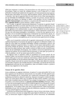 CÓMO CONOCEMOS A OTROS Y NOS RELACIONAMOS CON ELLOS




niños que empiezan a caminar y los preescolares son más agresivos que los niños
de primaria. Visite un centro de cuidados diurnos y verá a niños de 3 y 4 años
peleando o luchando por apoderarse de juguetes y de otras posesiones muy aprecia
das por ellos. Para salirse con la suya, algunos golpean, patean, jalan de los cabellos
o muerden. Este tipo de agresión física es más común en los niños más pequeños,
por ser limitadas sus habilidades verbales y sociales. En general, intentan obtener
un objeto que desean, no lastimar ni dañar a otra persona. Se da el nombre de
agresión instrumental a esa conducta o a la protección del espacio de juego. Se le
llama agresión hostil si quiere lastimar o dañar a alguien.
  Con la edad, la agresión instrumental disminuye y aumenta la agresión hostil.           La agresión hostil es la

En general, esta última es mucho más frecuente en los niños de edad escolar y en          conducta tendiente a dañar o
                                                                                          lastimar a otras personas; la
los adolescentes que en los preescolares. Los teóricos explican la transición de un
                                                                                          agresión instrumental tiene
tipo de agresión a otro atribuyéndola, en parte, a la capacidad de los niños mayores      como propósito obtener un
para deducir las intenciones o motivos de la gente. Toman represalias cuando infie        objeto o proteger un espacio de
ren que otro niño desea lastimarlos o molestarlos. A veces los muy agresivos en la        juego. Con el tiempo ésta

primaria y en la secundaria se equivocan al interpretar las intenciones ajenas, so        disminuye y se intensifica
                                                                                          aquélla.
bre todo en situaciones ambiguas. Tienden más a percibir las acciones de otros
niños como hostiles y amenazadoras, por lo cual reaccionan agresivamente (Dodge,
1985).
  Junto con la transición evolutiva de la agresión instrumental a la hostil, se dan
cambios importantes en la manera de expresar la agresión en diferentes edades. Los
niños de corta edad con limitadas habilidades verbales acostumbran resolver sus
disputas mediante la agresión física; en cambio, los de mayor edad prefieren utili
zar formas verbales de agresión. Bromear, ridiculizar y gritar son los modos preferi
dos entre los niños mayores. Este cambio evolutivo se debe no sólo al perfecciona
miento de las habilidades del lenguaje, sino también a los de las expectativas y las
reglas de los adultos. En los últimos años de primaria, el niño sabe que puede ser
virse de palabras y no de las manos para resolver conflictos.
   En algunos casos, la agresión verbal se manifiesta en el acoso sexual. En los
Estados Unidos, una encuesta reciente de 1 632 estudiantes de secundaria y prepa
ratoria indica que el acoso por medio de comentarios o chistes sexuales es un fenó
meno generalizado en las secundarias (Barringer, 1993). Más de 75 por ciento de las
mujeres y 56 por ciento de los varones mencionaron haber sido objeto de comenta
rios sexuales, de gestos y de miradas sexuales no deseadas. Las más de las veces este
hostigamiento provenía de sus compañeros; estas actividades tendían a producir
efectos muy negativos en las mujeres.


Causas de la agresión física

Como señalamos en páginas anteriores, al parecer la causa primordial de la con
ducta agresiva son las primeras interacciones con los padres. El niño agresivo pro
viene de familias que se caracterizan por condiciones estresantes (por ejemplo,
problemas económicos, abuso de sustancias, disputas conyugales o trastornos men
tales), las cuales hacen difícil que los padres les fijen límites estables a sus hijos,
sobre todo si también éstos son difíciles. Los castigos incongruentes o ineficaces de
los padres a veces desencadenan un proceso coercitivo familiar (Patterson, 1982),
y es uno de los principales motivos de la conducta agresiva en el desarrollo tempra
no. Sin una orientación eficaz, el niño se torna cada vez más agresivo, impulsivo y
desobediente. Si los padres ceden ante tales comportamientos, habrá mayores pro
babilidades de que ante futuras peticiones de obediencia responda con hostilidad,
con una actitud negativa y resistencia.
   Conforme las interacciones entre progenitor e hijo se tornan más tensas, algunos
padres se retiran o recurren al castigo físico para lograr la obediencia. En uno y otro
caso, la interacción impide la adquisición del control emocional, las habilidades
 