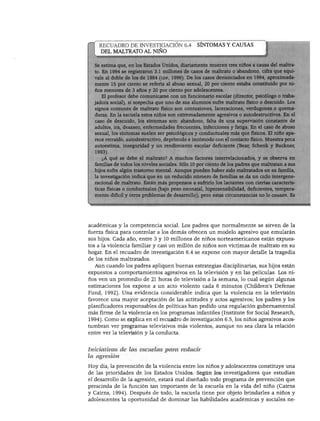 DESARROLLO PERSONAL, SOCIAL Y MORAL




     RECUADRO DE INVESTIGACIÓN 6.4                SÍNTOMAS Y CAUSAS
     DEL MALTRATO AL NIÑO

    : estima que, en los Estados Unidos, diariamente mueren tres niños a causa del maltra-
    ). En 1994 se registraron 3.1 millones de casos de maltrato o abandono, cifra que equi-
    ale al doble de los de 1984 (cdf, 1996). De los casos denunciados en 1994, aproximada-
    lente 15 por ciento se refería al abuso sexual, 20 por ciento estaba constituido por ni-
   _os menores de 3 años y 20 por ciento por adolescentes.
      El profesor debe comunicarse con un funcionario escolar (director, psicólogo o traba-
   adora social), si sospecha que uno de sus alumnos sufre maltrato físico o descuido. Los
    ignos comunes de maltrato físico son contusiones, laceraciones, verdugones o quema-
    uras. En la escuela estos niños son extremadamente agresivos o autodestructivos. En el
    ■de descuido, los síntomas son: abandono, falta de una supervisión constante de
        ds, ira, desaseo, enfermedades frecuentes, infecciones y fatiga. En el caso de abuso
    exual, los síntomas suelen ser psicológicos y conductuales más que físicos. El niño apa-
    sce retraído, autodestructivo, deprimido e incómodo con el contacto físico. Muestra poca
    utoestima, inseguridad y un rendimiento escolar deficiente (Bear, Schenk y Buckner,
    993).
     ¿A qué se debe el maltrato? A muchos factores interrelacionados, y se observa en
    imilias de todos los niveles sociales. Sólo 10 por ciento de los padres que maltratan a sus
    ijos sufre algún trastorno mental. Aunque pueden haber sido maltratados en su familia,
    i investigación indica que en un reducido número de familias se da un ciclo intergene-
    icional de maltrato. Están más propensos a sufrirlo los lactantes con ciertas caracterís-
    cas físicas o conductuales (bajo peso neonatal, hipersensibilidad, deficientes, tempera-
    íento difícil y otros problemas de desarrollo), pero estas circunstancias no lo causan. Es




académicas y la competencia social. Los padres que normalmente se sirven de la
fuerza física para controlar a los demás ofrecen un modelo agresivo que emularán
sus hijos. Cada año, entre 3 y 10 millones de niños norteamericanos están expues
tos a la violencia familiar y casi un millón de niños son víctimas de maltrato en su
hogar. En el recuadro de investigación 6.4 se expone con mayor detalle la tragedia
de los niños maltratados.
  Aun cuando los padres apliquen buenas estrategias disciplinarias, sus hijos están
expuestos a comportamientos agresivos en la televisión y en las películas. Los ni
ños ven un promedio de 21 horas de televisión a la semana, lo cual según algunas
estimaciones los expone a un acto violento cada 6 minutos (Children's Defense
Fund, 1992). Una evidencia considerable indica que la violencia en la televisión
favorece una mayor aceptación de las actitudes y actos agresivos; los padres y los
planificadores responsables de políticas han pedido una regulación gubernamental
más firme de la violencia en los programas infantiles (Institute for Social Research,
1994). Como se explica en el recuadro de investigación 6.5, los niños agresivos acos
tumbran ver programas televisivos más violentos, aunque no sea clara la relación
entre ver la televisión y la conducta.


Iniciativas de las escuelas para reducir
la agresión

Hoy día, la prevención de la violencia entre los niños y adolescentes constituye una
de las prioridades de los Estados Unidos. Según los investigadores que estudian
el desarrollo de la agresión, estará mal diseñado todo programa de prevención que
prescinda de la función tan importante de la escuela en la vida del niño (Cairns
y Cairns, 1994). Después de todo, la escuela tiene por objeto brindarles a niños y
adolescentes la oportunidad de dominar las habilidades académicas y sociales ne-
 
