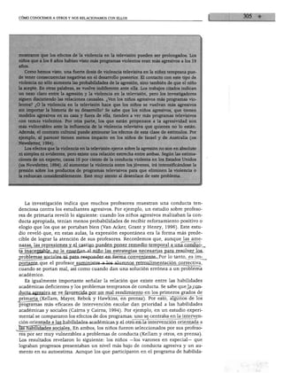 CÓMO CONOCEMOS A OTROS Y NOS RELACIONAMOS CON ELLOS




mostraron que los efectos de la violencia en la televisión pueden ser prolongados. Los
niños que a los 8 años habían visto más programas violentos eran más agresivos a los 19
años.
   Como hemos visto, una fuerte dosis de violencia televisiva en la niñez temprana pue
de tener consecuencias negativas en el desarrollo posterior. El contacto con este tipo de
violencia no sólo aumenta las probabilidades de la agresión, sino también de que el niño
la acepte. En otras palabras, se vuelve indiferente ante ella. Los trabajos citados indican
un nexo claro entre la agresión y la violencia en la televisión, pero los investigadores
siguen discutiendo las relaciones causales. ¿Ven los niños agresivos más programas vio
lentos? ¿O la violencia en la televisión hace que los niños se vuelvan más agresivos
sin importar la historia de su desarrollo? Se sabe que los niños agresivos, que tienen
modelos agresivos en su casa y fuera de ella, tienden a ver más programas televisivos
con temas violentos. Por otra parte, los que están propensos a la agresividad son
más vulnerables ante la influencia de la violencia televisiva que quienes no lo están.
Además, el contexto cultural puede aminorar los efectos de esta clase de estímulos. Por
ejemplo, al parecer tienen menos impacto en los niños de Israel y de Australia (isr
Newsletter, 1994).
   Los efectos que la violencia en la televisión ejerce sobre la agresión no son en absoluto
ni simples ni evidentes, pero existe una relación estrecha entre ambas. Según las estima
ciones de un experto, causa 10 por ciento de la conducta violenta en los Estados Unidos
(isr Newsletter, 1994). Al aumentar la violencia entre los jóvenes, irá intensificándose la
presión sobre los productos de programas televisivos para que eliminen la violencia o
la reduzcan considerablemente. Esté muy atento al desenlace de este problema.




   La investigación indica que muchos profesores muestran una conducta ten
denciosa contra los estudiantes agresivos. Por ejemplo, un estudio sobre profeso
res de primaria reveló lo siguiente: cuando los niños agresivos realizaban la con
ducta apropiada, tenían menos probabilidades de recibir reforzamiento positivo o
elogio que los que se portaban bien (Van Acker, Grant y Henry, 1996). Este estu
dio reveló que, en estas aulas, la expresión espontánea era la forma más prede-
cible de lograr la atención de sus profesores. Recordemos que, aunquejas_ame-
nazas, las represiones y el castigo pueden poner remedio temporal a una conduc- .
ta inaceptable, no le enseñan al niño las estrategias necesarias para resolver los
 problemas sociales ni para responder en forma conveniente. Por lo tanto, es im-
 Dortanle, que el profesor_sujnini&tre-a-los alumnos retroalimentación correctiva,
 cuando se portan mal, así como cuando dan una solución errónea a un problema
 académico.
   Es igualmente importante señalar la relación que existe entre las habilidades
 académicas deficientes y los problemas tempranos de conducta. Se sabe que Jjlc.qj>
 dugta agresiva se ve favorecida por un mal rendimiento en los primeros grados de
 primaria^(Kellam, Mayer, Rebok y Hawkins, en prensa). Por esto, algunos de los
 programas más eficaces de intervención escolar dan prioridad a las habilidades
 académicas y sociales (Cairns y Cairns, 1994). Por ejemplo, en un estudio experi
 mental se compararon los efectos de dos programas: uno se centraba en la interven
 ción orientada a las habilidades académicas y el otro en la intervención orientada a
Jaslíábilidades sociales. En ambos, los niños fueron seleccionados por sus profeso
 res por ser muy vulnerables a problemas de conducta (Kellam y otros, en prensa).
 Los resultados revelaron lo siguiente: los niños —los varones en especial— que
 lograban progresos presentaban un nivel más bajo de conducta agresiva y un au
 mento en su autoestima. Aunque los que participaron en el programa de habilida-
 