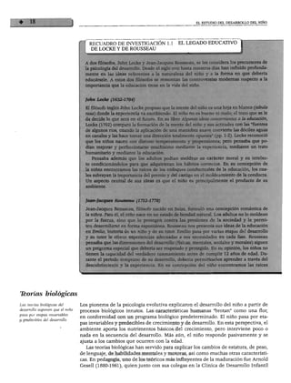 EL ESTUDIO DEL DESARROLLO DEL NIÑO




                                    RECUADRO DE INVESTIGACIÓN 1.1               EL LEGADO EDUCATIVO
                                     DE LOCKE Y DE ROUSSEAU


                                     dos filósofos, John Locke y Jean-Jacques Rousseau, se les considera los precursores de
                                  la psicología del desarrollo. Desde el siglo xvm hasta nuestros días han influido profunda
                                  mente en las ideas referentes a la naturaleza del niño y a la forma en que debería
                                  educársele. A estos dos filósofos se remontan las controversias modernas respecto a la
                                    •-"tanda que la educación tiene en la vida del niño.


                                    hn Locke (1632-1704)

                                  El filósofo inglés John Locke propuso que la mente del niño es una hoja en blanco (tabula
                                  rasa) donde la experiencia va escribiendo. El niño no es bueno ni malo; el trato que se le
                                  da decide lo que será en el futuro. En su libro Algunas ideas concernientes a la educación,
                                  Locke (1702) comparó la formación de la mente del niño y sus actitudes con las "fuentes
                                  de algunos ríos, cuando la aplicación de una maniobra suave convierte las dóciles aguas
                                  en canales y las hace tomar una dirección totalmente opuesta" (pp. 1-2). Locke reconoció
                                  que los niños nacen con distinto temperamento y propensiones; pero pensaba que po
                                   dían mejorar y perfeccionarse muchísimo mediante la experiencia, mediante un trato
                                   humanitario y mediante la educación.
                                        tsaba además que los adultos podían moldear su carácter moral y su intelec-
                                       ndicionándolos para que adquirieran los hábitos correctos. En su concepción de
                                     niñez encontramos las raíces de los enfoques conductuales de la educación, los cua-
                                       Krayan la importancia del premio y del castigo en el moldeamiento de la conducta.
                                         >ecto central de sus ideas es que el niño es principalmente el producto de su



                                    Eques        Rousseau (1712-1778)

                                             ques Rousseau, filósofo nacido en Suiza, formuló una concepción romántica de
                                              Para él, el niño nace en un estado de bondad natural. Los adultos no lo moldean
                                       i la fuerza, sino que lo protegen contra las presiones de la sociedad y le permi-
                                     n desarrollarse en forma espontánea. Rousseau nos presenta sus ideas de la educación
                                     i Emilio, historia de un niño y de su tutor. Emilio pasa por varias etapas del desarrollo
                                     su tutor le ofrece experiencias adecuadas a sus necesidades en cada fase. Rousseau
                                    -;nsaba que las dimensiones del desarrollo (físicas, mentales, sociales y morales) siguen
                                    Kjgrama especial que debería ser respetado y protegido. En su opinión, los niños no
                                         i la capacidad del verdadero razonamiento antes de cumplir 12 años de edad. Du-
                                         el periodo temprano de su desarrollo, debería permitírseles aprender a través del
                                         brimiento y la experiencia. En su concepción del niño encontramos las raíces




Tborías biológicas
Las teorías biológicas del       Los pioneros de la psicología evolutiva explicaron el desarrollo del niño a partir de
desarrollo suponen que el niño   procesos biológicos innatos. Las características humanas "brotan" como una flor,
pasa por etapas invariables      en conformidad con un programa biológico predeterminado. El niño pasa por eta
y predecibles del desarrollo.
                                 pas invariables y predecibles de crecimiento y de desarrollo. En esta perspectiva, el
                                 ambiente aporta los nutrimentos básicos del crecimiento, pero interviene poco o
                                 nada en la secuencia del desarrollo. Más aún, el niño responde pasivamente y se
                                 ajusta a los cambios que ocurren con la edad.
                                    Las teorías biológicas han servido para explicar los cambios de estatura, de peso,
                                 de lenguaje, de habilidades mentales y motoras, así como muchas otras característi
                                 cas. En pedagogía, uno de los teóricos más influyentes de la maduración fue Arnold
                                 Gesell (1880-1961), quien junto con sus colegas en la Clínica de Desarrollo Infantil
 