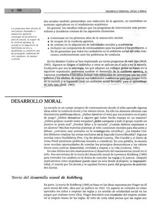 DESARROLLO PERSONAL. SOCIAL Y MORAL




                                 des sociales también presentaban una reducción de la agresión, no mostraban un
                                 aumento equivalente en el rendimiento académico.
Los programas más eficaces de       En general, los estudios indican que los programas de intervención más prome
intervención destinados a        tedores y duraderos constan de los siguientes elementos:
estudiantes agresivos
comienzan en los primeros
                                    ♦ Comienzan en los primeros años de la instrucción escolar.
años de escuela, se ocupan de
la conducta agresiva, se            4 Se ocupan de la conducta agresiva.
centran en la adquisición de        ♦ Se centran en la adquisición de habilidades sociales y académicas.
habilidades sociales y              ♦ Incluyen un componente de entrenamiento para los padres y los profesores, a
académicas, y garantizan que
                                       fin de garantizar que todos los cuidadores en el ambiente social del niño reac
los principales cuidadores del
                                       cionen uniformemente ante los problemas de conducta.
niño reaccionen de manera
uniforme.
                                    En los Estados Unidos se han implantado ya varios programas de este tipo (Reid,
                                 1993). Algunos se dirigen al individuo y otros se aplican en el aula o en la escuela.
                                 Cualquiera que sea la estrategia, los que adoptan un enfoque global se basan en la
                                 siguiente suposición: podremos^cambiar el desarrollo de la conducta agresiva, si
                                 logramos enseñarles a los"ñíños formas más adecuadas de interactuar con los com
                                 pañeros y los adultos, de mejorar sus habilidades académicas para que tengan éxito
                                 en la escuela y si logramóTfcrear un ambiente social favorable para el aprendizaje
                                 de todo esto (Reid, 1993).




DESARROLLO MORAL
                                 La escuela es un campo propicio de entrenamiento donde el niño aprende algunas
                                 ideas sobre la conducta moral y los valores éticos. En ella los alumnos afrontan casi
                                 diariamente problemas éticos. ¿Deben devolver el reloj que encontraron en el patio
                                 de juego? ¿Deben denunciar a alguien por haber hecho trampa en un examen?
                                 ¿Deben golpear cuando están enojados? ¿Debe castigarse a todo el grupo cuando un
                                 alumno se porta mal? ¿Pueden faltar a la escuela? ¿Cuándo debería expulsarse a
                                 un alumno? Muchas materias plantean al niño cuestiones morales para discusión y
                                 debate: ¿conviene usar animales en la investigación científica?, ¿los Estados Uni
                                 dos debieron emplear las armas nucleares en la Segunda Guerra Mundial? Algunas
                                 novelas como Huckleberry Finn, Cry the Beloved Country, The Crucible y el Diario de
                                 Arma Frank presentan problemas morales a considerar. En una palabra, la escuela
                                 tiene muchas oportunidades de enseñar los principios democráticos y los valores
                                 éticos como justicia, honestidad, civilidad y respeto a la vida (Lickona, 1991).
                                    En esta última sección examinaremos el desarrollo del razonamiento moral en el
                                 niño. Nos serviremos de la teoría del desarrollo moral de Lawrence Kohlberg (1969)
                                 para entender los cambios en la forma de concebir las reglas y la justicia. Después
                                 explicaremos cómo el profesor puede crear un aula donde el respeto, la responsabi
                                 lidad, el interés por los demás y la equidad formen parte del programa de activida
                                 des diarias.



Teoría del desarrollo moral de Kohlberg

                                 En parte, la teoría de Kohlberg (1969) se basa en las ideas expuestas por Piaget en El
                                 juicio moral del niño, obra que se publicó en 1932. Un aspecto se centraba en cómo
                                 aprenden los niños a respetar las reglas y un sentido de solidaridad social en los
                                 juegos que realizan entre ellos. Piaget descubrió una transición del respeto unilate
                                 ral al respeto mutuo de las reglas. El niño de corta edad piensa que las reglas son
 