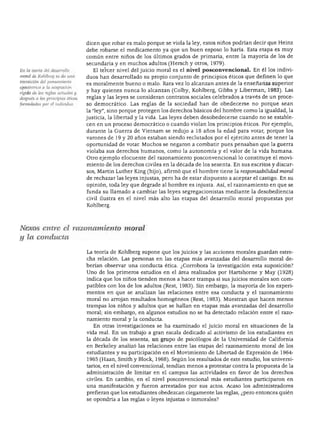 DESARROLLO PERSONAL. SOCIAL Y MORAL




                                  dicen que robar es malo porque se viola la ley, estos niños podrían decir que Heinz
                                  debe robarse el medicamento ya que un buen esposo lo haría. Esta etapa es muy
                                  común entre niños de los últimos grados de primaria, entre la mayoría de los de
                                  secundaria y en muchos adultos (Hersch y otros, 1979).
En la teoría del desarrollo         El tercer nivel del juicio moral es el nivel posconvencional. En él los indivi
moral de Kohlberg se da una
                                  duos han desarrollado su propio conjunto de principios éticos que definen lo que
transición del pensamiento
                                  es moralmente bueno o malo. Rara vez lo alcanzan antes de la enseñanza superior
egocéntrico a la aceptación
rígida de las reglas actuales y   y hay quienes nunca lo alcanzan (Colby, Kohlberg, Gibbs y Liberman, 1983). Las
después a los principios éticos   reglas y las leyes se consideran contratos sociales celebrados a través de un proce
formulados por el individuo.      so democrático. Las reglas de la sociedad han de obedecerse no porque sean
                                  la "ley", sino porque protegen los derechos básicos del hombre como la igualdad, la
                                  justicia, la libertad y la vida. Las leyes deben desobedecerse cuando no se estable
                                  cen en un proceso democrático o cuando violan los principios éticos. Por ejemplo,
                                  durante la Guerra de Vietnam se redujo a 18 años la edad para votar, porque los
                                  varones de 19 y 20 años estaban siendo reclutados por el ejército antes de tener la
                                  oportunidad de votar. Muchos se negaron a combatir pues pensaban que la guerra
                                  violaba sus derechos humanos, como la autonomía y el valor de la vida humana.
                                  Otro ejemplo elocuente del razonamiento posconvencional lo constituye el movi
                                  miento de los derechos civiles en la década de los sesenta. En sus escritos y discur
                                  sos, Martín Luther King (hijo), afirmó que el hombre tiene la responsabilidad moral
                                  de rechazar las leyes injustas, pero ha de estar dispuesto a aceptar el castigo. En su
                                  opinión, toda ley que degrade al hombre es injusta. Así, el razonamiento en que se
                                  funda su llamado a cambiar las leyes segregacionistas mediante la desobediencia
                                  civil ilustra en el nivel más alto las etapas del desarrollo moral propuestas por
                                  Kohlberg.




Nexos entre el razonamiento moral
y la conducta

                                  La teoría de Kohlberg supone que los juicios y las acciones morales guardan estre
                                  cha relación. Las personas en las etapas más avanzadas del desarrollo moral de
                                  berían observar una conducta ética. ¿Corrobora la investigación esta suposición?
                                  Uno de los primeros estudios en el área realizados por Hartshorne y May (1928)
                                  indica que los niños tienden menos a hacer trampa si sus juicios morales son com
                                  patibles con los de los adultos (Rest, 1983). Sin embargo, la mayoría de los experi
                                  mentos en que se analizan las relaciones entre esa conducta y el razonamiento
                                  moral no arrojan resultados homogéneos (Rest, 1983). Muestran que hacen menos
                                  trampas los niños y adultos que se hallan en etapas más avanzadas del desarrollo
                                  moral; sin embargo, en algunos estudios no se ha detectado relación entre el razo
                                  namiento moral y la conducta.
                                    En otras investigaciones se ha examinado el juicio moral en situaciones de la
                                  vida real. En un trabajo a gran escala dedicado al activismo de los estudiantes en
                                  la década de los sesenta, un grupo de psicólogos de la Universidad de California
                                  en Berkeley analizó las relaciones entre las etapas del razonamiento moral de los
                                  estudiantes y su participación en el Movimiento de Libertad de Expresión de 1964-
                                  1965 (Haan, Smith y Block, 1968). Según los resultados de este estudio, los universi
                                  tarios, en el nivel convencional, tendían menos a protestar contra la propuesta de la
                                  administración de limitar en el campus las actividades en favor de los derechos
                                  civiles. En cambio, en el nivel posconvencional más estudiantes participaron en
                                  una manifestación y fueron arrestados por sus actos. Acaso los administradores
                                  prefieran que los estudiantes obedezcan ciegamente las reglas, ¿pero entonces quién
                                  se opondría a las reglas o leyes injustas o inmorales?
 