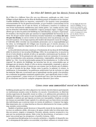 DESARROLLO MORAL




                                  La ética del interés por los demás frente a la justicia

En el libro In a Different Voice (En una voz diferente), publicado en 1982, Carol
Gilligan rechazó algunas de las ideas de Kohlberg porque se basaban en los varones.
Cuando Kohlberg aplicó su esquema, caracterizó a las mujeres como pensadoras
convencionales en vez de posconvencionales, ya que tendían a concentrarse en los          En las etapas del desarrollo
                                                                                          moral de Kohlberg, moral y
sentimientos ajenos. En el caso de Heinz, se inclinaron a resolver el conflicto en
                                                                                          justicia son sinónimos; pero
una forma mutuamente satisfactoria para ambas partes. Les costaba mucho orde
                                                                                          varios teóricos han ampliado
nar los derechos individuales atendiendo a alguna jerarquía lógica. Gilligan (1982)       su definición de moral para
afirmó que la idea de justicia de Kohlberg era individualista, racional e impersonal.     incluir el concepto de interés
Se socializa a las mujeres para que asuman la responsabilidad del bienestar de los        por los demás, elemento
                                                                                          esencial del pensamiento
otros. De ahí que suelan tomar decisiones morales basándose en la ética del inte
                                                                                          femenino.
rés por los demás, la cual se centra en las relaciones entre las personas y en una
ética de la justicia. En la etapa suprema del modelo del desarrollo moral de Gilligan,
el individuo debe conciliar sus necesidades personales con la responsabilidad por
los otros. La investigación de Gilligan nos recuerda que el interés altruista y la
compasión son aspectos importantes de la conducta moral que es preciso alentar
y cultivar.
   La ética del interés altruista constituye el fundamento de las ideas de Nel Noddings
sobre la atención en las escuelas (Noddings, 1992). En su perspectiva, la escuela ha
de ser el sitio donde se atiende al niño y se aprende a interesarse por los demás. Al
respecto escribe: "El fin primario de todo maestro ha de ser estimular el crecimien
to de los estudiantes como personas competentes, responsables, afectuosas y agra
dables" (p. 154). Una de las principales quejas de los estudiantes es: "A ellos no les
importa". En opinión de Noddings, las escuelas han de ser comunidades que se
distingan por su interés, donde el niño se sienta comprendido, respetado y aprecia
do. Además, deben alentar el interés por uno mismo, por los demás, por el ambien
te y por el mundo de las ideas. Temas como la guerra, la pobreza, el crimen, la
intolerancia, la humanidad y los problemas ambientales han de incluirse en todas
las materias. Más aún, es necesario que el aprendizaje escolar ayude a los estudian
tes a enfrentar las grandes cuestiones existenciales: ¿qué significado tiene la vida?,
¿qué es importante?, ¿cómo viviré yo? El interés por uno y por los demás constitu
ye un elemento esencial de cualquier programa educativo para niños.




                                         Cómo crear una comunidad moral en la escuela

Kohlberg pensaba que los niños adquieren los valores morales básicos participando
en instituciones sociales como la familia y la escuela. Generalmente, se observan
niveles superiores de desarrollo moral en niños y en adolescentes procedentes de
familias afectuosas y de apoyo en que los padres dictan las normas de una conducta
aceptable y explican por qué algunas acciones son inaceptables. Emplean un estilo
de crianza con autoridad (véase capítulo 4) y admiten que sus hijos tienen necesida
des individuales que es preciso tener en cuenta al establecer e imponer las reglas.
Más importante aún: en estas familias se discuten abiertamente los temas y proble
mas morales controvertidos.
   También el profesor puede favorecer el desarrollo moral de los alumnos. Necesi
ta crear un ambiente cálido, afectuoso y de apoyo, donde todos los niños sean trata
dos con esmero, respeto y compasión. Necesita, además, mostrar aceptación y res
 peto por los sentimientos ajenos. Debe evitar los favoritismos, el sarcasmo o cual
 quier otra actitud que los avergüence o humille (Lickona, 1991).
     Las prácticas disciplinarias en la escuela estimulan o impiden el desarrollo mo
 ral. A semejanza de los padres con autoridad, el profesor utilizará un método induc-
 