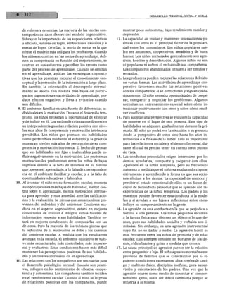 DESARROLLO PERSONAL. SOCIAL Y MORAL




    de valores y creencias. La mayoría de las teorías con          mostrar poca autoestima, bajo rendimiento escolar y
    temporáneas caen dentro del modelo cognoscitivo.               depresión.
    Subrayan la importancia de las suposiciones relativas      12. La capacidad de iniciar y mantener interacciones po
    a eficacia, valores de logro, atribuciones causales y a        sitivas con otros es el principal factor de la populari
    metas de logro. De ellas, la teoría de metas es la que         dad entre los compañeros. Los niños populares sue
    ofrece el modelo más útil para los profesores. Cuando          len ser amistosos, cooperativos, sensibles y de buen
    los niños se centran en las metas de aprendizaje, defi         humor. Los niños rechazados generalmente son agre
    nen su competencia en función del mejoramiento, se             sivos, hostiles y desordenados. Algunos niños no son
    centran en sus esfuerzos y perciben los errores como           ni populares ni sufren el rechazo de sus compañeros.
    parte del proceso de aprendizaje. Cuando se centran            Los compañeros abandonados tienden a ser tímidos y
    en el aprendizaje, aplican las estrategias cognosci            retraídos.
    tivas que les permitan mejorar el conocimiento con         13. Los profesores pueden mejorar las relaciones del niño
    ceptual y la retención de la información a largo plazo.        en varias formas. Las actividades de aprendizaje coo
    En cambio, la orientación al desempeño normal                  perativo favorecen mucho las relaciones positivas
    mente se asocia con niveles más bajos de partici               con los compañeros, si se estructuran y vigilan cuida
    pación cognoscitiva en actividades de aprendizaje, pro         dosamente. El niño necesita oportunidades de coope
    duce efectos negativos y lleva a evitarlas cuando              rar, compartir y negociar los problemas. Algunos
    son difíciles.                                                 necesitan un entrenamiento especial sobre cómo in-
 9. El ambiente familiar es una fuente de diferencias in           teractuar positivamente con otros y sobre cómo resol
    dividuales en la motivación. Durante el desarrollo tem         ver conflictos.
    prano, los niños necesitan la oportunidad de explorar      14. Para adoptar una perspectiva se requiere la capacidad
    y de influir en él. Los estilos de crianza que favorecen       de ponerse en el lugar de otra persona. Este tipo de
    su independencia guardan relación positiva con nive            habilidades se adquiere gradualmente durante la pri
    les más altos de competencia y motivación intrínseca           maria. El niño no podrá ver la situación o su persona
    percibidas. Los niños que piensan sus habilidades              desde la perspectiva de otros sino hasta los años in
    como perfectibles mediante el esfuerzo y la práctica           termedios o a finales de la niñez. Esto es importante
    muestran niveles más altos de percepción de su com             para las relaciones sociales y el desarrollo moral, du
    petencia y motivación intrínseca. El hecho de pensar           rante el cual es preciso tener en cuenta otros puntos
    que sus habilidades son fijas e inalterables puede in          de vista.
    fluir negativamente en la motivación. Los problemas        15. Las conductas prosociales exigen interesarse por los
    motivacionales predominan entre los niños de bajos             demás, ayudarles, compartir y cooperar con ellos.
    ingresos debido a la falta de recursos de su familia           Aparecen en la niñez temprana, pero su frecuencia
    que apoyen el aprendizaje, a la falta de corresponden          aumenta a medida que el niño va madurando cognos
    cia en el ambiente familiar y escolar, y a la falta de         citivamente y aprendiendo la forma en que sus accio
    oportunidades educativas y laborales.                          nes afectan a los demás. La capacidad de conocer y
10. Al avanzar el niño en su formación escolar, muestra            percibir el estado emocional de ellos es un factor de
    autopercepciones más bajas de habilidad, menor con             cisivo de la conducta prosocial que se aprende con las
    trol sobre el aprendizaje, menos motivación intrínse           experiencias de la niñez temprana. Los padres y los
    ca para aprender y más ansiedad ante las calificacio           maestros pueden favorecer esta conducta si la mode
    nes y la evaluación. Se piensa que estos cambios pro           lan y si ayudan a sus hijos a reflexionar sobre cómo
    vienen del individuo y del ambiente. Conforme ma               influye su comportamiento en la gente.
    dura en el aspecto cognoscitivo, estará en mejores         16. La agresión es una conducta en la que se perjudica o
    condiciones de evaluar e integrar varias fuentes de            lastima a otra persona. Los niños pequeños recurren
    información respecto a sus habilidades. También es             a la fuerza física para obtener un objeto o lo que de
    tará en mejores condiciones de compararlas con las             sean, pues sus habilidades sociales y verbales son li
    de otros. Pero la mayoría de los teóricos piensa que           mitadas. Sin embargo, es una agresión instrumental
    la reducción de la motivación se debe a los cambios            cuyo fin no es dañar a nadie. La agresión hostil es
    del ambiente escolar. A medida que los estudiantes             más frecuente entre los niños de primaria y de edad
    avanzan en la escuela, el ambiente educativo se vuel           escolar; casi siempre consiste en burlarse de los de
    ve más estructurado, más controlador, más imperso              más, ridiculizarlos y gritar a medida que crecen.
    nal y evaluativo. Estas condiciones hacen más difícil      17. La causa principal de agresión parece ser la relación
    mantener las percepciones positivas de sus habilida            entre progenitor e hijo. El niño agresivo normalmente
    des y un interés intrínseco en el aprendizaje.                proviene de familias que se caracterizan por lo si
11. Las relaciones con los compañeros son necesarias para         guiente: condiciones estresantes, altos niveles de casti
    el desarrollo psicológico normal. Cuando son positi           go y maltrato físico, disciplina ineficaz, poca super
    vas, influyen en los sentimientos de eficacia, compe          visión y orientación de los padres. Una vez que la
   tencia y autoestima. Los compañeros también inciden            agresión ocurre como medio de controlar el compor
   en el rendimiento escolar. Cuando al niño se le priva          tamiento ajeno, suele ser difícil cambiarla porque se
   de relaciones positivas con los compañeros, puede              refuerza a sí misma.
 