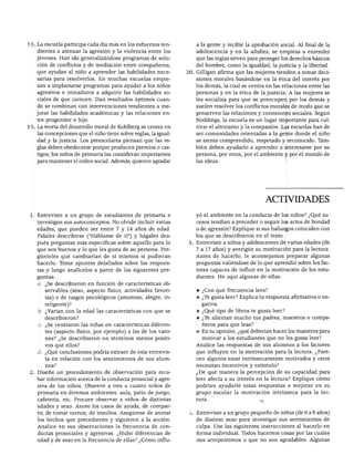 ACTIVIDADES




18. La escuela participa cada día más en los esfuerzos ten         a la gente y recibir la aprobación social. Al final de la
    dientes a atenuar la agresión y la violencia entre los         adolescencia y en la adultez, se empieza a entender
   jóvenes. Han ido generalizándose programas de solu              que las reglas sirven para proteger los derechos básicos
    ción de conflictos y de mediación entre compañeros,            del hombre, como la igualdad, la justicia y la libertad.
    que ayudan al niño a aprender las habilidades nece          20. Gilligan afirma que las mujeres tienden a tomar deci
    sarias para resolverlos. En muchas escuelas empie               siones morales basándose en la ética del interés por
    zan a implantarse programas para ayudar a los niños            los demás, la cual se centra en las relaciones entre las
    agresivos e inmaduros a adquirir las habilidades so             personas y en la ética de la justicia. A las mujeres se
    ciales de que carecen. Dan resultados óptimos cuan             les socializa para que se preocupen por los demás y
    do se combinan con intervenciones tendientes a me               suelen resolver los conflictos morales de modo que se
   jorar las habilidades académicas y las relaciones en             preserven las relaciones y conexiones sociales. Según
    tre progenitor e hijo.                                          Noddings, la escuela es un lugar importante para cul
19. La teoría del desarrollo moral de Kohlberg se centra en         tivar el altruismo y la compasión. Las escuelas han de
    las concepciones que el niño tiene sobre reglas, la igual       ser comunidades orientadas a la gente donde el niño
    dad y la justicia. Los preescolares piensan que las re          se sienta comprendido, respetado y reconocido. Tam
    glas deben obedecerse porque producen premios o cas            bién deben ayudarlo a aprender a interesarse por su
    tigos; los niños de primaria las consideran importantes         persona, por otros, por el ambiente y por el mundo de
    para mantener el orden social. Además, quieren agradar          las ideas.




                                                                                                ACTIVIDADES

 1. Entreviste a un grupo de estudiantes de primaria e              yó el ambiente en la conducta de los niños? ¿Qué su
    investigue sus autoconceptos. No olvide incluir varias          cesos tendían a preceder o seguir los actos de bondad
    edades, que pueden ser entre 7 y 14 años de edad.               o de agresión? Explique si sus hallazgos coinciden con
    Pídales describirse ("Habíame de ti") y hágales des             los que se describieron en el texto.
    pués preguntas más específicas sobre aquello para lo            Entreviste a niños y adolescentes de varias edades (de
    que son buenos y lo que les gusta de su persona. Pre            7 a 17 años) y averigüe su motivación para la lectura.
    gúnteles qué cambiarían de sí mismos si pudieran                Antes de hacerlo, le aconsejamos preparar algunas
    hacerlo. Tome apuntes detallados sobre las respues              preguntas valiéndose de lo que aprendió sobre los fac
    tas y luego analícelos a partir de las siguientes pre           tores capaces de influir en la motivación de los estu
    guntas:                                                         diantes. He aquí algunas de ellas:
    a. ¿Se describieron en función de características ob
       servables (sexo, aspecto físico, actividades favori          ♦ ¿Con qué frecuencia lees?
       tas) o de rasgos psicológicos (amistoso, alegre, in          ♦ ¿Te gusta leer? Explica tu respuesta afirmativa o ne
       teligente)?                                                    gativa.
    b. ¿Varían con la edad las características con que se           ♦ ¿Qué tipo de libros te gusta leer?
       describieron?                                                ♦ ¿Te alientan mucho tus padres, maestros o compa
     c. ¿Se centraron las niñas en características diferen            ñeros para que leas?
       tes (aspecto físico, por ejemplo) a las de los varo          ♦ En tu opinión, ¿qué deberían hacer los maestros para
       nes? ¿Se describieron en términos menos positi                 motivar a los estudiantes que no les gusta leer?
       vos que ellos?                                               Analice las respuestas de sus alumnos a los factores
    d. ¿Qué conclusiones podría extraer de esta entrevis            que influyen en la motivación para la lectura. ¿Pare
       ta en relación con los sentimientos de sus alum              cen algunos estar intrínsecamente motivados y otros
       nos?                                                         necesitan incentivos y estímulo?
 2. Diseñe un procedimiento de observación para reca                ¿De qué manera la percepción de su capacidad para
    bar información acerca de la conducta prosocial y agre          leer afecta a su interés en la lectura? Explique cómo
    siva de los niños. Observe a tres o cuatro niños de             podrían ayudarle estas respuestas a mejorar en su
    primaria en diversos ambientes: aula, patio de juego,           grupo escolar la motivación intrínseca para la lec-
    cafetería, etc. Procure observar a niños de distintas
    edades y sexo. Anote los casos de ayuda, de compar
    tir, de tomar turnos, de insultos. Asegúrese de anotar          Entreviste a un grupo pequeño de niños (de 6 a 8 años)
    los hechos que precedieron y siguieron a la acción.             de distinto sexo para investigar sus sentimientos de
    Analice en sus observaciones la frecuencia de con               culpa. Use las siguientes instrucciones al hacerlo en
    ductas prosociales y agresivas. ¿Hubo diferencias de            forma individual. Todos hacemos cosas por las cuales
    edad y de sexo en la frecuencia de ellas? ¿Cómo influ           nos arrepentimos o que no son agradables. Algunas
 