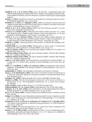 BIBLIOGRAFÍA




 Braddock, J. H. y R. E. Slavin (1992), Life in the slow lañe: A longitudinal study ofthe
   effects of ability grouping on student achievement, attitudes and perceptions, Baltimore, Md.,
   Johns Hopkins University, Center for Research on Effective Schooling for Disadvantaged
    Students.
 Brophy, J. (1987), "Synthesis of research on strategies for motivating students to learn",
    en Educational Leadership, núm. 45, pp. 40-48.
 Burleson, B., J. Delia y J. Applegate (1992), "Effects of maternal communication and
    children's social-cognitive and communication skills on children's acceptance by the peer
    group", en Family Relations, núm. 41, pp. 264-272.
 Cairns, R. B. y B. D. Cairns (1994), Lifelines and risks: Pathways ofyouth in our time,
    Nueva York, Cambridge University Press.
 Calvert, S. y A. Huston (1987), "Televisión and children's gender schemata", en L. Liben
    y M. Signorella (eds.), Children's gender schemata: Origins and implications, vol. 38, New
    Directions in Child Development, San Francisco, Jossey-Bass, pp. 57-74.
 Calvert, S. L. y A. C. Houston (1987), "Televisión and children's gender schemata", en
    L. Liben y M. Signorella (eds.), Children's gender schemata: Origins and implications, vol.
    38, New Directions in Child Development, San Francisco, Jossey-Bass, pp. 75-88.
 Canfield, J. (1990), "Improving students' self-concepts", en Educational Leadership, núm.
    48, pp. 48-50.
 Carlsson-Paige, N. y D. Levin (1992), "Making peace in violent times: A constructivist
    approach to conflict resolution", en Young Children, núm. 48, pp. 4-13.
  Cárter, B. (febrero, 1996), "A new report becomes weapon of debate on TV violence", en
    The New York Times, p. All.
  Children's Defense Fund (1992), The state of America's children. Yearbook 1992, Washing
    ton, D.C., Children's Defense Fund.
  Chüdren's Defense Fund (1996), The state of America's children. Yearbook 1996, Washing
    ton, D.C., Children's Defense Fund.
  Clark, K. y M. Clark (1947), "Racial identification and preference in Negro children", en
     T. Newcomb y E. Hartley (eds.), Reading in Social Psychology, Nueva York, Holt, pp.
     169-178.
  Colby, A., L. Kohlberg, J. Gibbs y M. Liberman (1983), "A longitudinal study of moral
    judgment", en Monographs ofthe Society for Research in Child Development, núm. 48 (1-2,
     serial núm. 200).
  Coopersmith, S. (1967), The antecedents of self-esteem, San Francisco, Freeman.
  Corno, L. y M. Rohrkemper (1985), "The intrinsic motivation to learn in classrooms", en
     C. Ames y R. Ames (eds.), Research on motivation in education. The classroom milieu, Nueva
     York, Academic Press.
  Covington, M. (1992), Making the grade, Nueva York, Cambridge University Press.
  Crokett, L. (1990), "Sex role and sex-typing in adolescence", en R. Lerner, A. Petersen y J.
     Brooks-Gunn, 9a. ed., The encyclopedia of adolescence, vol. 2, Nueva York, Garland,
     pp. 1007-1017.
  Cross, W.(1991), Shades ofblack, Ithaca, N. Y, Cornell University Press.
  Csikszentmihalyi, M. y R. Larson (1984), Being adolescent, Nueva York, Basic Books.
  Dammon, W. y D. Hart (1982), "The development of self-understanding from infancy
     through adolescence", en Child Development, núm. 53, pp. 841-864.
  Deci, E. y R. Ryan (1985), Intrinsic motivation and self-determination in behavior, Nueva
     York, Plenum.
  Dodge, K. A. (1985), "A social information-processing model of social competence in chil
    dren", en M. Perlmutter (ed.), Minnesota symposia on child psychology, vol. 18, Hillsdale,
     N. J., Erlbaum, pp. 77-126.
  Dornbusch, S. M., P. L. Ritter, P. H. Leiderman, D. F. Robertos y M. J. Fraleigh (1987),
    "The relation of parenting style to adolescent school perfomance", en Child Development,
     núm. 58, pp. 1244-1257.
  Dusek, J. (1987), "Sex roles and adjustment", en D. Cárter (ed.), Current conceptions ofsex
     roles and sex typing, Nueva York, Praeger, pp. 211-222.
ÍDweck, C. y E. S. Elliot (1983), "Achievement motivation", en E. M. Heatherington (ed.),
    Socialization, personality and social development, vol. 4, P. H. Mussen, ed., Handbook of
     Child Psychology, Nueva York, Wiley, pp. 643-691.
 