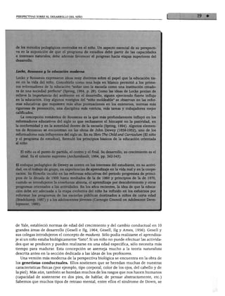 PERSPECTIVAS SOBRE EL DESARROLLO DEL NIÑO




 de los métodos pedagógicos centrados en el niño. Un aspecto esencial de su perspecti
 va es la suposición de que el programa de estudios debe partir de las capacidades
 e intereses naturales; debe además favorecer el progreso hacia etapas superiores del
 desarrollo.



 Loche, Rousseau y la educación moderna

 Locke y Rousseau expresaron ideas muy distintas sobre el papel que la educación tie
 ne en la vida del niño. Concebirlo como una hoja en blanco permitió a los prime
 ros reformadores de la educación "soñar con la escuela como una institución creado
 ra de una sociedad perfecta" (Spring, 1994, p. 29). Como las ideas de Locke ponían de
 relieve la importancia del ambiente en el desarrollo, siguen ejerciendo fuerte influjo
 en la educación. Hoy algunos vestigios del "niño moldeable" se observan en las refor
 mas educativas que requieren más altas puntuaciones en los exámenes, normas más
 rigurosas de promoción, una disciplina más estricta, más tareas y trabajadores mejor
 calificados.
      La concepción romántica de Rousseau es la que más profundamente influyó en los
reformadores educativos del siglo xx que rechazaron el hincapié en la pasividad, en
la conformidad y en la autoridad dentro de la escuela (Spring, 1994). Algunos elemen
tos de Rousseau se encuentran en las obras de John Dewey (1859-1952), uno de los
reformadores más influyentes del siglo xx. En su libro The Chüd and Curriculum (El niño
y el programa de estudios), formuló los principios básicos de la educación orientada
al niño:


      El niño es el punto de partida, el centro y el final. Su desarrollo, su crecimiento es el
      ideal. Es el criterio supremo (Archambault, 1964, pp. 342-343).

El enfoque pedagógico de Dewey se centra en los intereses del estudiante, en su activi
dad, en el trabajo de grupo, en experiencias de aprendizaje en la vida real y en la coope
ración. Su filosofía incidió en las reformas educativas del periodo progresista de princi
pios de la década de 1900 hasta mediados de la de 1960 y principios de la de 1970,
cuando se introdujeron la enseñanza abierta, el aprendizaje por descubrimiento y otros
programas orientados a las actividades. En los años recientes, la idea de que la educa-
 iA    AU         J]          1
                                    p                                        os esfuerzos por
reformar los programas de las escuelas públicas destinados a niños de corta edad
(Bredekamp, 1987) y a los adolescentes jóvenes (Carnegie Council on Adolescent Deve-
lopment, 1989).




de Yale, estableció normas de edad del crecimiento y del cambio conductual en 10
grandes áreas de desarrollo (Gesell e Ilg, 1964, Gesell, Ilg y Ames, 1956). Gesell y
sus colegas introdujeron el concepto de madurez. Sólo podía realizarse el aprendiza
je si un niño estaba biológicamente "listo". Si un niño no puede efectuar las activida
des que se predicen y pueden realizarse en una edad específica, sólo necesita más
tiempo para madurar. Esta concepción se asemeja mucho a la teoría naturalista
descrita antes en la sección dedicada a las ideas de los profesores.
   Una versión más moderna de la perspectiva biológica se encuentra en la obra de
los genetistas conductuales. Ellos sostienen que se heredan muchas de nuestras
características físicas (por ejemplo, tipo corporal, color de los ojos, del cabello y de
la piel). Más aún, también se heredan muchos de los rasgos que nos hacen humanos
(capacidad de sostenerse en dos pies, de hablar, de pensar abstractamente, etc.)
Sabemos que muchos tipos de retraso mental, entre ellos el síndrome de Down, se
 