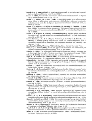 DESARROLLO PERSONAL. SOCIAL Y MORAL




Dweck, C. y E. Leggett (1988), "A social-cognitive approach to motivation and personal-
  ity", en Psychological Rewiew, núm. 95, pp. 256-273.
Eccles, J. (1987), "Gender roles and women's achievement-related decisions", en Psychol
   ogy ofWomen Quarterly, núm. 11, pp. 135-172.
Eccles, J., C. Midgley y T. F. Adler (1984), "Grade-related changes in the school environ-
   ment: Effects on achievement motivation", en J. Nicholls (ed.), Advances in motivation
   and achievement, vol. 3: The development of achievement motivation, Greenwich, Conn., jai
   Press, pp. 283-311.

Eccles, J., C. Midgley, J. Wigfield, D. Buchanan, D. Rueman, C. Flanagan y D. Mac
   Iver (1993), "Development during adolescence: The impact of stage-environment fit on
   young adolescents' experiences in schools and families", en American Psychologist, núm.
   48, pp. 98-101.
Eccles, J., A. Wigfield, R. Hatold y P. Blumenfeld (1993), "Age and gender differences
   in children's self and task perceptions during elementary school", en Child Development,
   núm. 64, pp. 830-847.
Eccles (Parsons), J. S., T. F. Adler, R. Futterman, S. B. Goff, C. M. Kaczala, J. L.
   Meece y C. Midgley (1983), "Expectancies, valúes, and academic behaviors", en J. T.
   Spence (ed.), Perspectives on achievement and achievement motivation, San Francisco, Free-
   man, pp. 75-146.

Eisenberg, N. (1992), The caring child, Cambridge, Mass., Harvard University Press.
Elliot, E. y C. Dweck (1988), "Goals: An approach to motivation and achievement", en
   Journal of Personality and Social Psychology, núm. 54, pp. 916-924.
Epstein, J. (1983), "The influence of friends on achievement and affective outcomes", en
   J. Epstein y N. Karweit (eds.), Friends at school, Nueva York, Academic Press, pp. 177-200.
Erikson, E. (1963), Childhood and society, 2a. ed., Nueva York, Norton.
Fagot, B., M. Leinbach y C. O'Boyle (1992), "Gender labeling, gender stereotyping and
   parenting behaviors", en Developmental Psychology, núm. 1, pp. 563-568.
Friedrich, L. y A. Stein (1973), "Aggression and prosocial programs and the natural
   behavior of preschool children", en Monographs of the Society for Research in Child Devel
   opment, núm. 38, serial núm. 151.
Gilligan, C. (1982), In a different voice: Psychological theory and women's development, Cam
   bridge, Mass., Harvard University Press.
Ginsburg, C. y P. Bronstein (1993), "Family factors related to children's intrinsic/extrin-
   sic motivational orientation and academic performance", en Child Development, núm. 64,
   pp. 1461-1474.
Goodnow, J. (1988), "Children's household work: Its nature and functions", en Psychologi
   cal Bulletin, núm. 103, pp. 5-26.
Gottfried, A. (1985), "Academic intrinsic motivation in elementary and júnior high school
   students", en Journal of Educational Psychology, núm. 77, pp. 631-645.
Grahatn, S. (1994), "Motivation in African Americans", en Review of Educational Research,
   núm. 64, pp. 55-117.
Graham, S. y S. Golan (1991), "Motivational influences on cognition: Task involvement,
  ego involvement and depth of information processing", en Journal of Educational Psychol
   ogy, núm. 83, pp. 187-194.
Greenwald, H y D. Oppenheim (1968), "Reported magnitude of self misidentification
   among Negro children: Artifact?", en Journal of Personality and Social Psychology, núm. 8,
   pp. 49-52.

Gnolnick, W. S. y R. M. Ryan (1989), "Parent styles associated with children's self-regula-
  tion and competence in school", en Joumál of'Educational Psychology; núm. 81, pp. 143-154.
Haan, N., M. Smith y J. Block (1968), "The moral reasoning of young adults: Political-
  social behavior, family background and personality correlates", en Journal of Personality
  and Social Psychology, núm. 10, pp. 183-201.
Hansell, S. y R. E. Slavin (1983), "Cooperative learning and the structure of interracial
  friendships", en Sociology ofEducation, núm. 54, pp. 98-106.
Hansfoid, B. C. y J. A. Hattie (1982), "The relationship between self and achievement/
   performance measures", en Review of Educational Research, núm. 52, pp. 124-142.
Harter, S. (1978), "Effectance motivation reconsidered. Toward a developmental model",
  en Human Development, núm. 21, pp. 34-64.
 