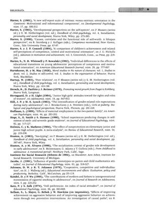 BIBLIOGRAFÍA




Harter, S. (1981), "A new self-report scale of intrinsic versus extrinsic orientation in the
  classroom: Motivational and informational components", en Developmentál Psychology,
  núm. 17, pp. 300-312.
Harter, S. (1983), "Developmentál perspectives on the self-system", en P. Mussen (series
   ed.) y E. M. Hetherington (vol. ed.), Handbook of child psychology, vol. 4, Socialization,
  personality and social development, Nueva York, Wiley, pp. 275-385.
Harter, S. (1990), "Causes, correlates and the functional role of self-worth: A lifespan
   perspective", en R. Sternberg y J. Kolligan (eds.), Competence reconsidered, New Haven,
   Conn., Yale University Press, pp. 67-97.
Harter, S. y J. P. Connell (1984), "A comparison of children's achievement and related
   self-perceptions of competence, control and motivational orientation", en J. G. Nicholls
   (ed.), Advances in motivation and achievement, vol. 3, Greenwich, Conn., jai Press, pp. 219-
   250.
Harter, S., N. R. Whitesell y P. Kowalski (1992), "Individual differences in the effects of
   educational transitions on young adolescents' perceptions of competence and motiva
   tional orientation", en Ameñcan Educational Research Joumal, núm. 29, pp. 777-807.
Hartshorne, H. y M. May (1928), Moral studies in the nature ofcharacter, vol. 1, Studies in
  deceit, vol. 2, Studies in self-control, vol. 3, Studies in the organization ofbéhavior, Nueva
   York, MacMillan.
Hartup, W. (1983), "Peer relations", en P. Mussen (series ed.) y E. M. Hetherington (vol.
  ed.), Handbook of child psychology, vol. 4, Socialization, personality and social development,
   Nueva York, Wiley, pp. 103-196.
Hersch, R., D. Paolittoy J. Reüner (1979), PromotingmoralgrowthfromPiagettoKohlberg,
   Nueva York, Longman.
Hertsgaard, D. y H. Light (1984), "Júnior high girls' attitudes toward the rights and roles
   of women", en Adolescence, núm. 19, pp. 847-853.
Hill, J. P. y M. E. Lynch (1983), "The intensification of gender-related role expectations
   during early adolescence", en J. Brooks-Gunn y A. Petersen (eds.), Girls at puberty: Bio-
   logical and psychological perspectives, Nueva York, Plenum, pp. 201-228.
Hoffman, L. (1989), "Effects of maternal employment in the two-parent family", en Amen-
   can Psychologist, núm. 44, pp. 283-292.
Hoge, S., E. Smith y S. Hanson (1990), "School experiences predicting changes in self-
   esteem of sixth- and seventh- grade students", en Joumal of Educational Psychology, núm.
   82, pp. 117-127.
Holmes, C. y K. Mathews (1984), "The effect of nonpromotion on elementary júnior and
   júnior high school pupils: A meta-analysis", en Review of Educational Research, núm. 54,
   pp. 225-236.
Hu8ton, A. (1983), "Sex-typing", en P. Mussen (series ed.) y E. M. Hetherington (vol. ed.),
  Handbook of child psychology, vol. 4, Socialization, personality and social development, pp.
   387-467, Nueva York, Wiley.
Huston, A. y M. Álvarez (1990), "The socialization context of gender role development
   in early adolescence", en R. Montemayor, G. Adams y T. Gullota (eds.), From childhood to
   adolescence: A transitionál period?, Newbury Park, Calif., Sage.
Institute for Social Research (febrero de 1994), isr Newsletter, Ann Arbor, Institute for
   Social Research, University of Michigan.
Jacobs, J. (1991), "Influence of gender stereotypes on parent and child mathematics atti
   tudes", en Joumal of Educational Psychology, núm. 83, pp. 518-527.
Johnson, D. W. y R. T. Johnson (1979), "Cooperative, competitive and individualiza-
   tion", en H. J. Walberg (ed.), Educational environments and effects: Evaluation, policy and
   productivity, Berkeley, Calif., McCutchan, pp.101-119.
Kandel, D. y P. Wu (1995), "The contributions of mothers and fathers to intergenerational
   transmission of cigarette smoking in adolescence", en Joumal of Research on Adolescence,
   núm. 5, pp. 225-252.
Katz, P. y S. Zalk (1974), "Dolí preferences: An index of racial attitudes?", en Joumal of
   Educational Psychology, núm. 66, pp. 663-668.
 Kellam, S., L. Mayer, G. Rebok y W. Hawkins (en impresión), "Effects of improving
   achievement on aggressive behavior and of improving aggressive behavior on achieve
   ment through two preventive interventions: An investigation of causal paths", en B.
 