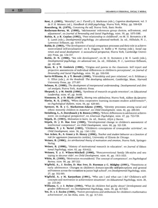 DESARROLLO PERSONAL, SOCIAL Y MORAL




Rest, J. (1983), "Morality", en J. Flavell y E. Markman (eds.), Cognitive development, vol. 3
  de P. H. Mussen (ed.), Handbook of child psychology, Nueva York, Wiley, pp. 556-629.
Rosenberg, M. (1979), Conceiving the self, Nueva York, Basic Books.
Rotheram-Borus, M. (1990), "Adolescents' references group choices, self-esteem, and
   adjustment", en Journal of Personálity and Social Psychology, núm. 59, pp. 1075-1081.
Rubin, K. y R. Copian (1992), "Peer relationship in childhood", en M. H. Bornstein y M.
   E. Lamb (eds.), Developmental psychology: An advanced textbook, 3a. ed., Hillsdale, N. J.,
   Lawrence Erlbaum, pp. 519-578.
Ruble, D. (1983), "The development of social comparison processes and their role in achieve-
   ment-related self-socialization", en E. Higgins, D. Ruble y W. Hartup (eds.), Social cog-
   nition and social development: A sociocultural perspective, Nueva York, Cambridge Univer-
   sity Press, pp. 134-157.
Ruble, D. N. (1988), "Sex role development", en M. H. Bornstein y M. E. Lamb (eds.),
  Developmental psychology: An advanced text, 2a. ed., Hillsdale, N. J., Lawrence Erlbaum,
   pp. 411-460.
Ryan, R. y W. Grolnick (1986), "Origins and pawns in the classroom: Self report and
   projective assessments of individual differences in children's perceptions", en Journal of
  Personálity and Social Psychology, núm. 50, pp. 550-558.
Savin-William8, R. y T. Berndt (1990), "Friendship and peer relations", en S. Feldman y
   G. Elliot (eds.), At the threshold: The developing adolescent, Cambridge, Mass., Harvard
  University Press, pp. 277-307.
Selman, R. (1980), The development of'interpersonal understanding. Developmental and clini-
  cal analysis, Nueva York, Academic Press.
Shepard, L. y M. Smith (1986), "Synthesis of research on grade retention", en Educational
  Leadership, núm. 47, pp. 84-88.
Simmons, R. y D. Blyth (1987), Moving into adólescence, Nueva York, Aldine de Gmyter.
Slavin, R. E. (1983), "When does cooperative learning increases student achievement?",
   en Psychological Bulletin, núm. 94, pp. 429-445.
Spencer, M. B. y C. Markstrom-Adams (1990), "Identity processes among racial and
   ethnic minority children in América", en Child Development, núm. 61, pp. 290-310.
Steinberg, L., S. Dornbusch y B. Brown (1992), "Ethnic differences in adolescent achieve
  ment: An ecological perspective", en American Psychologist, núm. 47, pp. 723-729.
Stipek, D. (1993), Motivation to learn, 2a. ed., Bostón, Allyn y Bacon.
Stipek, D/y D. Mac Iver (1989), "Developmental change in children's assessment of
  intellectual competence", en Child Development, núm. 60, pp. 521-538.
Stoddart, T. y E. Türiel (1985), "Children's conceptions of cross-gender activities", en
   Child Development, núm. 56, pp. 1241-1252.
Van Acker, R., S. Grant y D. Henry (1996), Teacher and student behavior as afunction of
  risk for aggression (manuscrito inédito), University of Illinois de Chicago.
Weiner, B. (1986), An attributional theory of motivation and emotion, Nueva York, Springer-
  Verlag.
Weiner, B. (1990), "History of motivational research in education", en Journal of Educa
  tional Psychology, núm. 82, pp. 616-622.
Weisner, T. y J. Wilson-Mitchell (1990), "Nonconventional family life-styles and sex-
  typing in six-year olds", en Child Development, núm. 61, pp. 1915-1933.
White, R. (1959), "Motivation reconsidered. The concept of competence", en Psychological
  Review, núm. 66, pp. 297-323.
Wigfield, A., J. Eccies, D. Mac Iver, D. Rueman y C. Midgley (1991), "Transitions at
  early adólescence: Changes in children's domain-specific self-perceptions and general
  self-esteem across the transition to júnior high school", en Developmental Psychology, núm.
  27, pp. 552-565.
Wigfield, A. y M. Karpathan (1991), "Who am I and what can I do? Children's self-
  concepts and motivation in achievement situations", en Educational Psychology, núm. 26,
  pp. 233-262.
Wüliams, C. y J. Bybee (1994), "What do children feel guilty about? Development and
  gender differences", en Developmental Psychology, núm. 30, pp. 617-623.
Yee, D. y J. Eccies (1988), "Parent perceptions and attibutions for children's mathematics
  achievement", en Sex Roles, núm. 19, pp. 317-333.
 