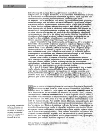Este año tengo 19 alumnos. Son muy diferentes en su conducta, en su
                                independencia, en su lapso de atención, en su autocontrol. Probablemente la lectura
                                es el área donde muestran la mayor variabilidad. Algunos no saben leer, otros leen
                                al nivel del octavo grado* o grados intermedios. Tenemos cuatro listas
                                de ortografió. Una de ellas es una lista básica. Algunos la reciben antes que otros y
                                tienen más tiempo para estudiarla; otra es la lista regular. Algunos niños escogen
                                sus propias palabras difíciles además de la lista común, y otros más sólo emplean
                                su lista de palabras difíciles y escogen el vocabulario para adultos. No usamos
                                libros de ortografía. Las listas se encuentran en la computadora y los alumnos las
                                aprovechan en varias actividades que yo planeé para ellos. Las actividades son
                                variadas: algunos niños escriben las palabras en diversos colores y luego hacen
                                rompecabezas con ellas. Otros las utilizan para escribir historias. Hay quienes las
                                consultan en el diccionario y quienes realizan búsquedas y terminan las de sus
                                compañeros. Las actividades ortográficas son muy flexibles, además de que
                                siempre hay otras más que les permiten hacer más práctica.
                                   Algunos son escritores muy creativos; hasta escriben poemas. Otros se dedican a
                                la narrativa o la exposición, prefiriendo los géneros no ficticios. Algunos escriben
                                historias y aventuras muy originales, ahondando en los personajes. Y hay quienes
                                escriben sobre su vida personal, sobre sus mascotas y cosas semejantes. Tengo
                                alumnos que dictan sus historias y alguien se las escribe. Y tengo algunos que
                                están escribiendo libros y van a corregirlos ellos mismos y a publicarlos. Algunos
                                quieren publicar sus historias, pero necesitan quien se las corrija. Y unos cuantos
                                expresan sus ideas a través de dibujos que aprenden a etiquetar.
                                   Algunos niños estudian el curso de matemáticas correspondiente a su edad.
                                Otros aprenden los principios de la suma y de la resta correspondiente a menos de
                                cinco años. Algunos trabajan en llevar y prestar mientras que otros realizan
                                multiplicaciones y divisiones. Hay quienes emplean una o dos estrategias para el
                                cálculo numérico y quienes poseen un amplio repertorio de ellas.
                                   En el área de la lengua inglesa, LaToya tiene un rico vocabulario, pero le cuesta
                                mucho articular algunos sonidos del habla. El vocabulario receptivo de Sam es
                                mejor que su vocabulario expresivo. La mayoría de mis alumnos presentan una
                                buena coordinación motora gruesa y fina. Sólo uno tiene problemas para cortar y
                                escribir a mano, pero le encanta trabajar con la plastilina. Algunos destacan en la
                                gimnasia, pero a otros les cuesta mucho lanzar y atrapar la pelota mientras corren.




                                       orno se aprecia en esta entrevista parcial a un maestro de primaria (llamémosle
                                       Roberto) en una aula típica hay niños con gran diversidad de necesidades en
                                       sus áreas del desarrollo. Cabe esperar una variación interindividual, es
                                decir, diferencias en sus necesidades de desarrollo de un niño a otro. Asimismo,
                                cabe esperar una variación intraindividual, es decir, un patrón único de fuerzas y
                                necesidades relacionadas con el crecimiento físico, cognoscitivo, lingüístico, social
                                y emocional de cada niño. Saltan a la vista las diferencias interindividuales en el
                                salón del maestro Roberto. Pero también existen diferencias intraindividuales que
                                son tan fáciles detectar. El profesor dice que Juan, a quien considera un niño prome
La variación interindividuál    dio, "se expresa muy bien en la escritura y el arte. En lectura y matemáticas es
indica las diferencias que      promedio. Necesita mejorar mucho su caligrafía y también su autoconcepto". Nicole,
muestran los niños en las
                                alumna con ciertos problemas de aprendizaje específicos, también muestra un pa
necesidades de desarrollo; la
                                trón de diferencias intraindividuales: "Tiene un buen rendimiento en la lectura y la
variación intraindividual
indica el patrón especial de    ortografía correspondiente a su grado, pero las matemáticas le causan problemas.
fuerzas y necesidades           Su escritura y su lenguaje son buenos. Se concentra durante la clase y posee gran
evolutivas de un niño.          autocontrol, pero tiende a depender un poco de los demás".



                                ESTE CAPITULO LO PREPARO MARGE TERHAAR-YONKERS.
                                * Equivale a 2o. de secundaria. N. del E.
 