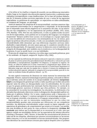 NIÑOS CON NECESIDADES EXCEPCIONALES




  A los niños se les clasifica y etiqueta de acuerdo con sus diferencias interindivi
duales; luego se les imparte una educación especial (instrucción y ambientes espe
cializados) correspondiente a esas clasificaciones. En la clase del profesor Roberto,
seis de 19 alumnos reciben servicios especiales de uno o varios de los siguientes
especialistas: en problemas de aprendizaje: un especialista en niños sobredotados,
un terapeuta del lenguaje, un psicólogo.
  Antes de examinar las categorías de la excepcionalidad, conviene examinar algu               Se ha demostrado que la

nas cuestiones relacionadas con la categorización o etiquetado. Se ha demostrado               práctica de etiquetar causa
                                                                                               efectos negativos en la
que el etiquetado causa efectos negativos en la autoestima del niño, en las relacio
                                                                                               autoestima del niño, en las
nes con sus compañeros y en las expectativas del profesor (Hobbs, 1975; Jones,                 relaciones con los compañeros
1972; Reschly, 1979). Pero sin una clasificación, el niño no podría recibir los servi          y en las expectativas del
cios de los especialistas, como podrían ser un terapeuta del lenguaje o un terapeuta           profesor.

ocupacional. Tampoco podría tener acceso a la tecnología ni a equipo especializa
do, como los tableros de comunicación o los sintetizadores de voz. Es irónico, pero
según las políticas educativas actuales, el niño con necesidades interindividuales e
intraindividuales debe demostrar que esas diferencias requieren servicios indivi
dualizados y especializados, así como apoyo para que lo consideren miembro de un
grupo de discapacitados. El etiquetado oscurece la distinción entre el individuo y la
categoría de discapacidad, pero también crea la tendencia a ver la discapacidad de
la persona, lo que no puede hacer y no sus habilidades.
   El proceso de categorizar y etiquetar a los niños sigue suscitando polémicas, pero
no ha cambiado. Al respecto, asegura M. Stephen Lilly (1992):

   ¿Se han superado las deficiencias del sistema (educación especial) y estamos ya a punto
   de poner en práctica protocolos [procedimientos] de identificación y colocación que sean
   defendibles y conceptualmente aceptables? Por desgracia, la respuesta es negativa. De
   hecho, en todos los estados de la Unión Americana la categorización sigue siendo una
   condición absoluta de los servicios de educación especial; el United States Department of
   Education exige que cada año los estados den a conocer el número de estudiantes que
   reciben educación especial, indicando la categoría de la excepcionalidad, pues de lo con
   trario no recibirán fondos del gobierno federal... (p. 87)


   En este capítulo trataremos de disminuir de varias maneras los estereotipos del
etiquetado. Primero, usamos la terminología en primera persona, colocando la referen
cia al individuo antes del nombre de la excepcionalidad. (El término excepciona
lidad es una designación general que indica a todos aquellos que reciben educación
especial: tanto los niños con discapacidades como los sobredotados). En los casos
en que los grupos profesionales han externado fuertes objeciones en contra de la
terminología general, usaremos el término que ellos prefieren. Por ejemplo, en
la comunidad de los sordos los investigadores, los educadores, los defensores y los
afectados han planteado objeciones contra la designación discapacidad auditiva uti
lizada por el gobierno federal. Por lo tanto, emplearemos sordo o hipoacusia a lo
largo del capítulo. La figura 7.1 contiene ejemplos de la terminología apropiada que
usa un lenguaje orientado a las personas y el lenguaje estigmatizador a evitar.
   Segundo, para no caer en estereotipos insistiremos en que los niños con                     La semejanza entre los niños

excepcionalidades guardan más semejanzas que diferencias con sus compañeros                    excepcionales y sus
                                                                                               compañeros no excepcionales
normales. Sus diferencias interindividuales surgen cuando no logran responder a las
                                                                                               es mayor que sus diferencias.
expectativas de aprendizaje y de comportamiento que existen en la escuela. Los partida
rios más decididos de este punto de vista acuñaron la designación víctimas del
currículo para indicar que la discapacidad no se encuentra en el niño, sino que
aparece cuando sus necesidades chocan con las expectativas del sistema educativo
(Gickling y Thompson, 1985). Tercero, al describir las características del alumno en
cada una de las categorías, admitimos que estamos concentrándonos en las necesi
dades comunes y no en las necesidades ni fuerzas intraindividuales. Nos propone
mos identificar las características comunes para explicar después cómo el profesor
 