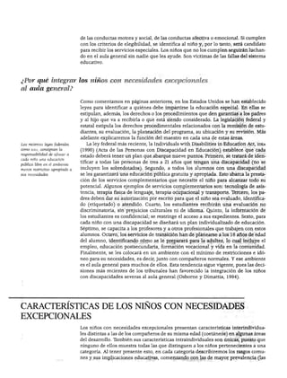 NIÑOS CON NECESIDADES EXCEPCIONALES




                                de las conductas motora y social, de las conductas afectiva o emocional. Si cumplen
                                con los criterios de elegibilidad, se identifica al niño y, por lo tanto, será candidato
                                para recibir los servicios especiales. Los niños que no los cumplen seguirán luchan
                                do en el aula general sin nadie que les ayude. Son víctimas de las fallas del sistema
                                educativo.




¿Por qué integrar los niños con necesidades excepcionales
al aula general?

                                Como comentamos en páginas anteriores, en los Estados Unidos se han establecido
                                leyes para identificar a quiénes debe impartirse la educación especial. En ellas se
                                estipulan, además, los derechos o los procedimientos que den garantías a los padres
                                y al hijo que va a recibirla o que está siendo considerado. La legislación federal y
                                estatal estipula los derechos procedimentales relacionados con la remisión de estu
                                diantes, su evaluación, la planeación del programa, su ubicación y su revisión. Más
                                adelante explicaremos la función del maestro en cada una de estas áreas.
                                  La ley federal más reciente, la Individuáis with Disabilities in Education Act, idea
como idea, consignan la         (1990) (Acta de las Personas con Discapacidad en Educación) establece que cada
responsabilidad de ofrecer a
                                estado deberá tener un plan que abarque nueve puntos. Primero, se tratará de iden
cada niño una educación
                                tificar a todas las personas de tres a 21 años que tengan una discapacidad (no se
pública libre en el ambiente
menos restrictivo apropiado a   incluyen los sobredotados). Segundo, a todos los alumnos con una discapacidad
sus necesidades.                se les garantizará una educación pública gratuita y apropiada. Esto abarca la presta
                                ción de los servicios complementarios que necesite el niño para alcanzar todo su
                                potencial. Algunos ejemplos de servicios complementarios son: tecnología de asis
                                tencia, terapia física de lenguaje, terapia ocupacional y transporte. Tercero, los pa
                                dres deben dar su autorización por escrito para que el niño sea evaluado, identifica
                                do (etiquetado) o atendido. Cuarto, los estudiantes recibirán una evaluación no
                                discriminatoria, sin prejuicios culturales ni de idioma. Quinto, la información de
                                los estudiantes es confidencial; se restringe el acceso a sus expedientes. Sexto, para
                                cada niño con una discapacidad se diseñará un plan individualizado de educación.
                                Séptimo, se capacita a los profesores y a otros profesionales que trabajen con estos
                                alumnos. Octavo, los servicios de transición han de planearse a los 16 años de edad
                                del alumno, identificando cómo se le preparará para la adultez, lo cual incluye el
                                empleo, educación postsecundaria, formación vocacional y vida en la comunidad.
                                Finalmente, se les colocará en un ambiente con el mínimo de restricciones e idó
                                neo para su necesidades, es decir, junto con compañeros normales. Y ese ambiente
                                es el aula general para muchos de ellos. Esta tendencia sigue vigente, pues las deci
                                siones más recientes de los tribunales han favorecido la integración de los niños
                                con discapacidades severas al aula general (Osborne y Dimattia, 1994).




CARACTERÍSTICAS DE LOS NIÑOS CON NECESIDADES
EXCEPCIONALES
                                Los niños con necesidades excepcionales presentan características interindividua
                                les distintas a las de los compañeros de su misma edad (coetáneos) en algunas áreas
                                del desarrollo. También sus características intraindividuales son únicas, puesto que
                                ninguno de ellos muestra todas las que distinguen a los niños pertenecientes a una
                                categoría. Al tener presente esto, en cada categoría describiremos los rasgos comu
                                nes y sus implicaciones educativas, comenzando con las de mayor prevalencia (las
 