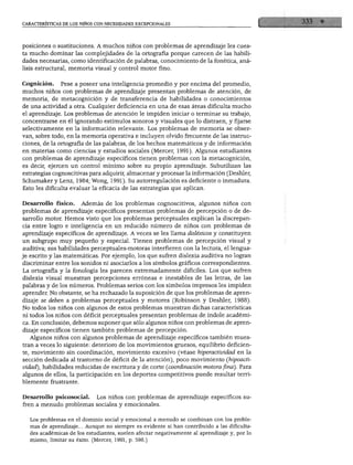 CARACTERÍSTICAS DE LOS NIÑOS CON NECESIDADES EXCEPCIONALES




posiciones o sustituciones. A muchos niños con problemas de aprendizaje les cues
ta mucho dominar las complejidades de la ortografía porque carecen de las habili
dades necesarias, como identificación de palabras, conocimiento de la fonética, aná
lisis estructural, memoria visual y control motor fino.


Cognición. Pese a poseer una inteligencia promedio y por encima del promedio,
muchos niños con problemas de aprendizaje presentan problemas de atención, de
memoria, de metacognición y de transferencia de habilidades o conocimientos
de una actividad a otra. Cualquier deficiencia en una de esas áreas dificulta mucho
el aprendizaje. Los problemas de atención le impiden iniciar o terminar su trabajo,
concentrarse en él ignorando estímulos sonoros y visuales que lo distraen, y fijarse
selectivamente en la información relevante. Los problemas de memoria se obser
van, sobre todo, en la memoria operativa e incluyen olvido frecuente de las instruc
ciones, de la ortografía de las palabras, de los hechos matemáticos y de información
en materias como ciencias y estudios sociales (Mercer, 1991). Algunos estudiantes
con problemas de aprendizaje específicos tienen problemas con la metacognición,
es decir, ejercen un control mínimo sobre su propio aprendizaje. Subutilizan las
estrategias cognoscitivas para adquirir, almacenar y procesar la información (Deshler,
Schumaker y Lenz, 1984; Wong, 1991). Su autorregulación es deficiente o inmadura.
Esto les dificulta evaluar la eficacia de las estrategias que aplican.


Desarrollo físico.     Además de los problemas cognoscitivos, algunos niños con
problemas de aprendizaje específicos presentan problemas de percepción o de de
sarrollo motor. Hemos visto que los problemas perceptuales explican la discrepan
cia entre logro e inteligencia en un reducido número de niños con problemas de
aprendizaje específicos de aprendizaje. A veces se les llama disléxicos y constituyen
un subgrupo muy pequeño y especial. Tienen problemas de percepción visual y
auditiva; sus habilidades perceptuales-motoras interfieren con la lectura, el lengua
je escrito y las matemáticas. Por ejemplo, los que sufren dislexia auditiva no logran
discriminar entre los sonidos ni asociarlos a los símbolos gráficos correspondientes.
La ortografía y la fonología les parecen extremadamente difíciles. Los que sufren
dislexia visual muestran percepciones erróneas e inestables de las letras, de las
palabras y de los números. Problemas serios con los símbolos impresos les impiden
aprender. No obstante, se ha rechazado la suposición de que los problemas de apren
dizaje se deben a problemas perceptuales y motores (Robinson y Deshler, 1988).
No todos los niños con algunos de estos problemas muestran dichas características
ni todos los niños con déficit perceptuales presentan problemas de índole académi
ca. En conclusión, debemos suponer que sólo algunos niños con problemas de apren
dizaje específicos tienen también problemas de percepción.
  Algunos niños con algunos problemas de aprendizaje específicos también mues
tran a veces lo siguiente: deterioro de los movimientos gruesos, equilibrio deficien
te, movimiento sin coordinación, movimiento excesivo (véase hiperactividad en la
sección dedicada al trastorno de déficit de la atención), poco movimiento (hipoacti-
vidad), habilidades reducidas de escritura y de corte (coordinación motora fina). Para
algunos de ellos, la participación en los deportes competitivos puede resultar terri
blemente frustrante.


Desarrollo psicosocial. Los niños con problemas de aprendizaje específicos su
fren a menudo problemas sociales y emocionales.


  Los problemas en el dominio social y emocional a menudo se combinan con los proble
  mas de aprendizaje... Aunque no siempre es evidente si han contribuido a las dificulta
  des académicas de los estudiantes, suelen afectar negativamente al aprendizaje y, por lo
  mismo, limitar su éxito. (Mercer, 1991, p. 598.)
 